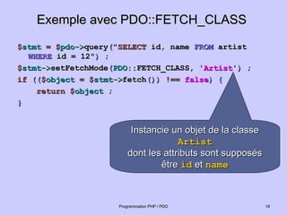 Exemple avec PDO::FETCH_CLASS
Exemple avec PDO::FETCH_CLASS
$
$stmt
stmt =
= $
$pdo
pdo->
->query
query(
("
"SELECT
SELECT id, name
id, name FROM
FROM artist
artist
WHERE
WHERE id = 12"
id = 12")
) ;
;
$
$stmt
stmt->
->setFetchMode
setFetchMode(
(PDO
PDO::
::FETCH_CLASS, '
FETCH_CLASS, 'Artist
Artist'
')
) ;
;
if
if ((
(($
$object
object =
= $
$stmt
stmt->
->fetch
fetch())
()) !==
!== false
false)
) {
{
return
return $
$object
object ;
;
}
}
18
18
Programmation PHP / PDO
Programmation PHP / PDO
Instancie un objet de la classe
Instancie un objet de la classe
Artist
Artist
dont les attributs sont supposés
dont les attributs sont supposés
être
être id
id et
et name
name
 