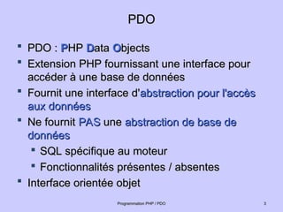 PDO
PDO
 PDO :
PDO : P
PHP
HP D
Data
ata O
Objects
bjects
 Extension PHP fournissant une interface pour
Extension PHP fournissant une interface pour
accéder à une base de données
accéder à une base de données
 Fournit une interface d'
Fournit une interface d'abstraction pour l'accès
abstraction pour l'accès
aux données
aux données
 Ne fournit
Ne fournit PAS
PAS une
une abstraction de base de
abstraction de base de
données
données

SQL spécifique au moteur
SQL spécifique au moteur

Fonctionnalités présentes / absentes
Fonctionnalités présentes / absentes
 Interface orientée objet
Interface orientée objet
3
3
Programmation PHP / PDO
Programmation PHP / PDO
 