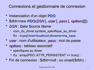 Connexions et gestionnaire de connexion
Connexions et gestionnaire de connexion
 Instanciation d'un objet
Instanciation d'un objet PDO
PDO
 $dbh=new
$dbh=new PDO
PDO(
(DSN
DSN [,
[, user
user [,
[, pass
pass [,
[, options
options]]]);
]]]);
 DSN
DSN :
: D
Data
ata S
Source
ource N
Name
ame

nom_du_driver:syntaxe_spécifique_au_driver
nom_du_driver:syntaxe_spécifique_au_driver

Ex :
Ex : mysql:host=localhost;dbname=ma_base
mysql:host=localhost;dbname=ma_base
 user
user : nom d'utilisateur,
: nom d'utilisateur, pass
pass : mot de passe
: mot de passe
 options
options : tableau associatif
: tableau associatif

spécifiques au driver
spécifiques au driver

Ex : array(PDO::ATTR_PERSISTENT => true)) ;
Ex : array(PDO::ATTR_PERSISTENT => true)) ;
 Fin de connexion : $dbh=null ; ou unset($dbh) ;
Fin de connexion : $dbh=null ; ou unset($dbh) ;
7
7
Programmation PHP / PDO
Programmation PHP / PDO
 
