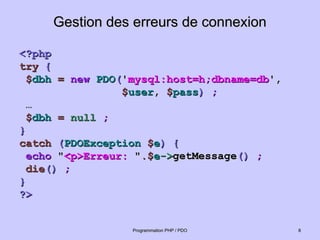 Gestion des erreurs de connexion
Gestion des erreurs de connexion
<?php
<?php
try
try {
{
$
$dbh
dbh =
= new
new PDO
PDO(
('
'mysql:host=h;dbname=db
mysql:host=h;dbname=db',
',
$
$user
user,
, $
$pass
pass)
) ;
;
…
…
$
$dbh
dbh =
= null
null ;
;
}
}
catch
catch (
(PDOException
PDOException $
$e
e)
) {
{
echo
echo "
"<p>Erreur:
<p>Erreur: "
".$
.$e
e->
->getMessage
getMessage()
() ;
;
die
die()
() ;
;
}
}
?>
?>
8
8
Programmation PHP / PDO
Programmation PHP / PDO
 
