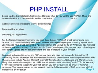 PHP INSTALL Before starting the installation, first you need to know what do you want to use PHP for. There are three main fields you can use PHP, as described in the  What can PHP do?  section:  Websites and web applications (server-side scripting) Command line scripting Desktop (GUI) applications For the first and most common form, you need three things: PHP itself, a web server and a web browser. You probably already have a web browser, and depending on your operating system setup, you may also have a web server (e.g. Apache on Linux and MacOS X; IIS on Windows). You may also rent webspace at a company. This way, you don't need to set up anything on your own, only write your PHP scripts, upload it to the server you rent, and see the results in your browser.  In case of setting up the server and PHP on your own, you have two choices for the method of connecting PHP to the server. For many servers PHP has a direct module interface (also called SAPI). These servers include Apache, Microsoft Internet Information Server, Netscape and iPlanet servers. Many other servers have support for ISAPI, the Microsoft module interface (OmniHTTPd for example). If PHP has no module support for your web server, you can always use it as a CGI or FastCGI processor. This means you set up your server to use the CGI executable of PHP to process all PHP file requests on the server.  