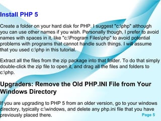 Install PHP 5 Create a folder on your hard disk for PHP. I suggest "c:\php" although you can use other names if you wish. Personally though, I prefer to avoid names with spaces in it, like "c:\Program Files\php" to avoid potential problems with programs that cannot handle such things. I will assume that you used c:\php in this tutorial.  Extract all the files from the zip package into that folder. To do that simply double-click the zip file to open it, and drag all the files and folders to c:\php.  Upgraders: Remove the Old PHP.INI File from Your Windows Directory If you are upgrading to PHP 5 from an older version, go to your windows directory, typically c:\windows, and delete any php.ini file that you have previously placed there.  