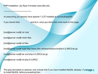 PHP Installation. (by Ryan Forrester www.d9x.net) ---------------------------------------- im presuming you already have apache 1.3.27 installed at /usr/local/apache. if you havent then  GO HERE  and do it. once you done that come back to this page. [root@server root]# cd /root [root@server root]# mkdir files [root@server root]# cd files [root@server root]# wget http://www.d9x.net/downloads/unix/php-4.3.2RC2.tar.gz [root@server root]# tar xzvf php-4.3.2RC2.tar.gz [root@server root]# cd php-4.3.2RC2  The grey text below is optional, only include that if you have installed MySQL already!, if you want to install MySQL before proceeding then  GO HERE .  