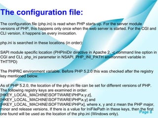The configuration file: The configuration file (php.ini) is read when PHP starts up. For the server module versions of PHP, this happens only once when the web server is started. For the CGI and CLI version, it happens on every invocation.  php.ini is searched in these locations (in order):  SAPI module specific location (PHPIniDir directive in Apache 2, -c command line option in CGI and CLI, php_ini parameter in NSAPI, PHP_INI_PATH environment variable in THTTPD)  The PHPRC environment variable. Before PHP 5.2.0 this was checked after the registry key mentioned below.  As of PHP 5.2.0, the location of the php.ini file can be set for different versions of PHP. The following registry keys are examined in order: [HKEY_LOCAL_MACHINE\SOFTWARE\PHP\x.y.z], [HKEY_LOCAL_MACHINE\SOFTWARE\PHP\x.y] and [HKEY_LOCAL_MACHINE\SOFTWARE\PHP\x], where x, y and z mean the PHP major, minor and release versions. If there is a value for IniFilePath in these keys, then the first one found will be used as the location of the php.ini (Windows only).  