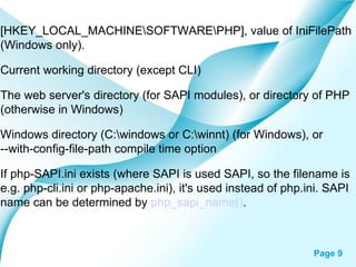 [HKEY_LOCAL_MACHINE\SOFTWARE\PHP], value of IniFilePath (Windows only).  Current working directory (except CLI)  The web server's directory (for SAPI modules), or directory of PHP (otherwise in Windows)  Windows directory (C:\windows or C:\winnt) (for Windows), or --with-config-file-path compile time option  If php-SAPI.ini exists (where SAPI is used SAPI, so the filename is e.g. php-cli.ini or php-apache.ini), it's used instead of php.ini. SAPI name can be determined by  php_sapi_name() .  