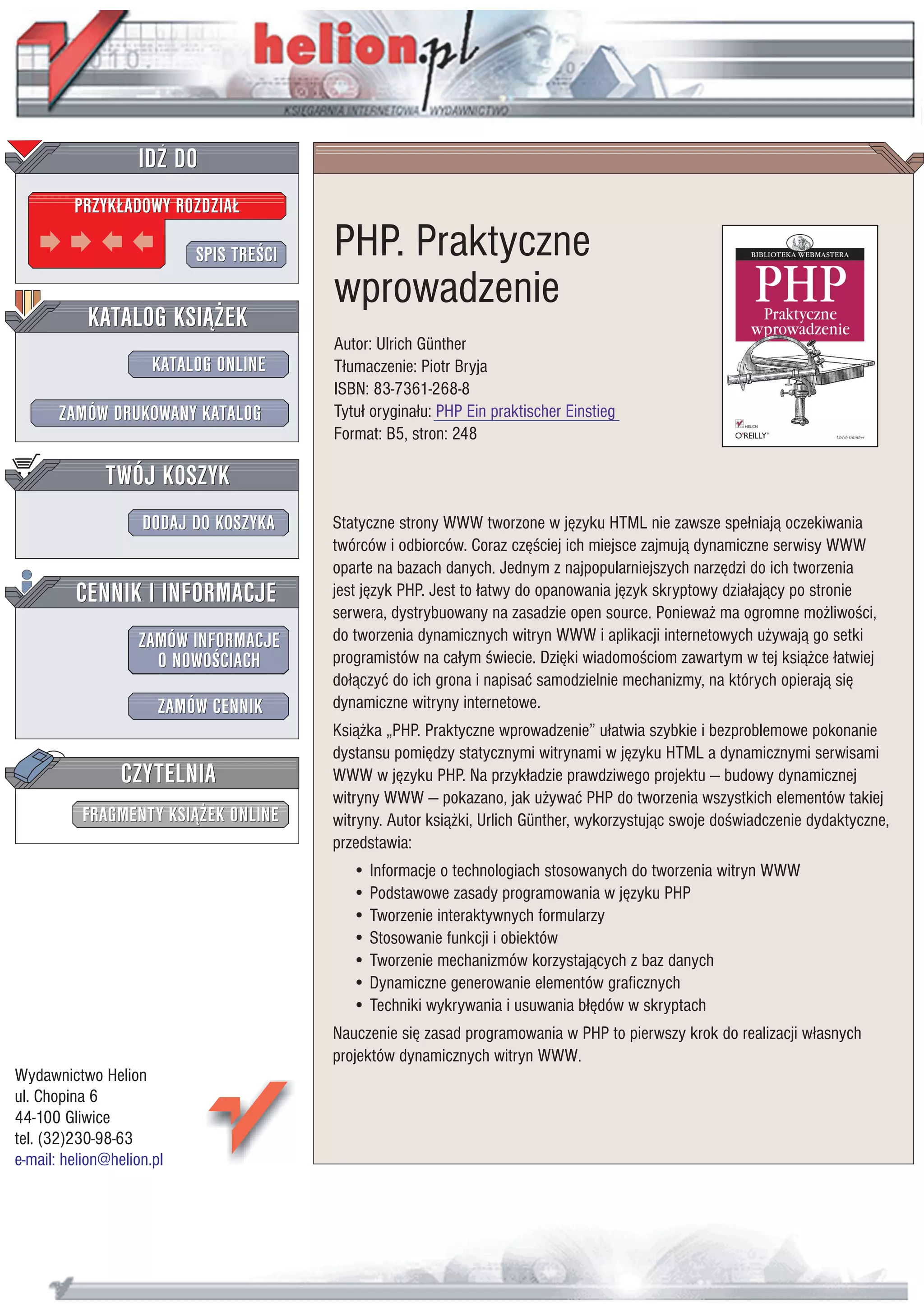 IDZ DO
         PRZYK£ADOWY ROZDZIA£

                           SPIS TRE CI   PHP. Praktyczne
                                         wprowadzenie
           KATALOG KSI¥¯EK
                                         Autor: Ulrich Günther
                      KATALOG ONLINE     T³umaczenie: Piotr Bryja
                                         ISBN: 83-7361-268-8
       ZAMÓW DRUKOWANY KATALOG           Tytu³ orygina³u: PHP Ein praktischer Einstieg
                                         Format: B5, stron: 248

              TWÓJ KOSZYK
                    DODAJ DO KOSZYKA     Statyczne strony WWW tworzone w jêzyku HTML nie zawsze spe³niaj¹ oczekiwania
                                         twórców i odbiorców. Coraz czê ciej ich miejsce zajmuj¹ dynamiczne serwisy WWW
                                         oparte na bazach danych. Jednym z najpopularniejszych narzêdzi do ich tworzenia
         CENNIK I INFORMACJE             jest jêzyk PHP. Jest to ³atwy do opanowania jêzyk skryptowy dzia³aj¹cy po stronie
                                         serwera, dystrybuowany na zasadzie open source. Poniewa¿ ma ogromne mo¿liwo ci,
                   ZAMÓW INFORMACJE      do tworzenia dynamicznych witryn WWW i aplikacji internetowych u¿ywaj¹ go setki
                     O NOWO CIACH        programistów na ca³ym wiecie. Dziêki wiadomo ciom zawartym w tej ksi¹¿ce ³atwiej
                                         do³¹czyæ do ich grona i napisaæ samodzielnie mechanizmy, na których opieraj¹ siê
                       ZAMÓW CENNIK      dynamiczne witryny internetowe.
                                         Ksi¹¿ka „PHP. Praktyczne wprowadzenie” u³atwia szybkie i bezproblemowe pokonanie
                                         dystansu pomiêdzy statycznymi witrynami w jêzyku HTML a dynamicznymi serwisami
                 CZYTELNIA               WWW w jêzyku PHP. Na przyk³adzie prawdziwego projektu — budowy dynamicznej
                                         witryny WWW — pokazano, jak u¿ywaæ PHP do tworzenia wszystkich elementów takiej
          FRAGMENTY KSI¥¯EK ONLINE       witryny. Autor ksi¹¿ki, Urlich Günther, wykorzystuj¹c swoje do wiadczenie dydaktyczne,
                                         przedstawia:
                                            • Informacje o technologiach stosowanych do tworzenia witryn WWW
                                            • Podstawowe zasady programowania w jêzyku PHP
                                            • Tworzenie interaktywnych formularzy
                                            • Stosowanie funkcji i obiektów
                                            • Tworzenie mechanizmów korzystaj¹cych z baz danych
                                            • Dynamiczne generowanie elementów graficznych
                                            • Techniki wykrywania i usuwania b³êdów w skryptach
                                         Nauczenie siê zasad programowania w PHP to pierwszy krok do realizacji w³asnych
                                         projektów dynamicznych witryn WWW.
Wydawnictwo Helion
ul. Chopina 6
44-100 Gliwice
tel. (32)230-98-63
e-mail: helion@helion.pl
 