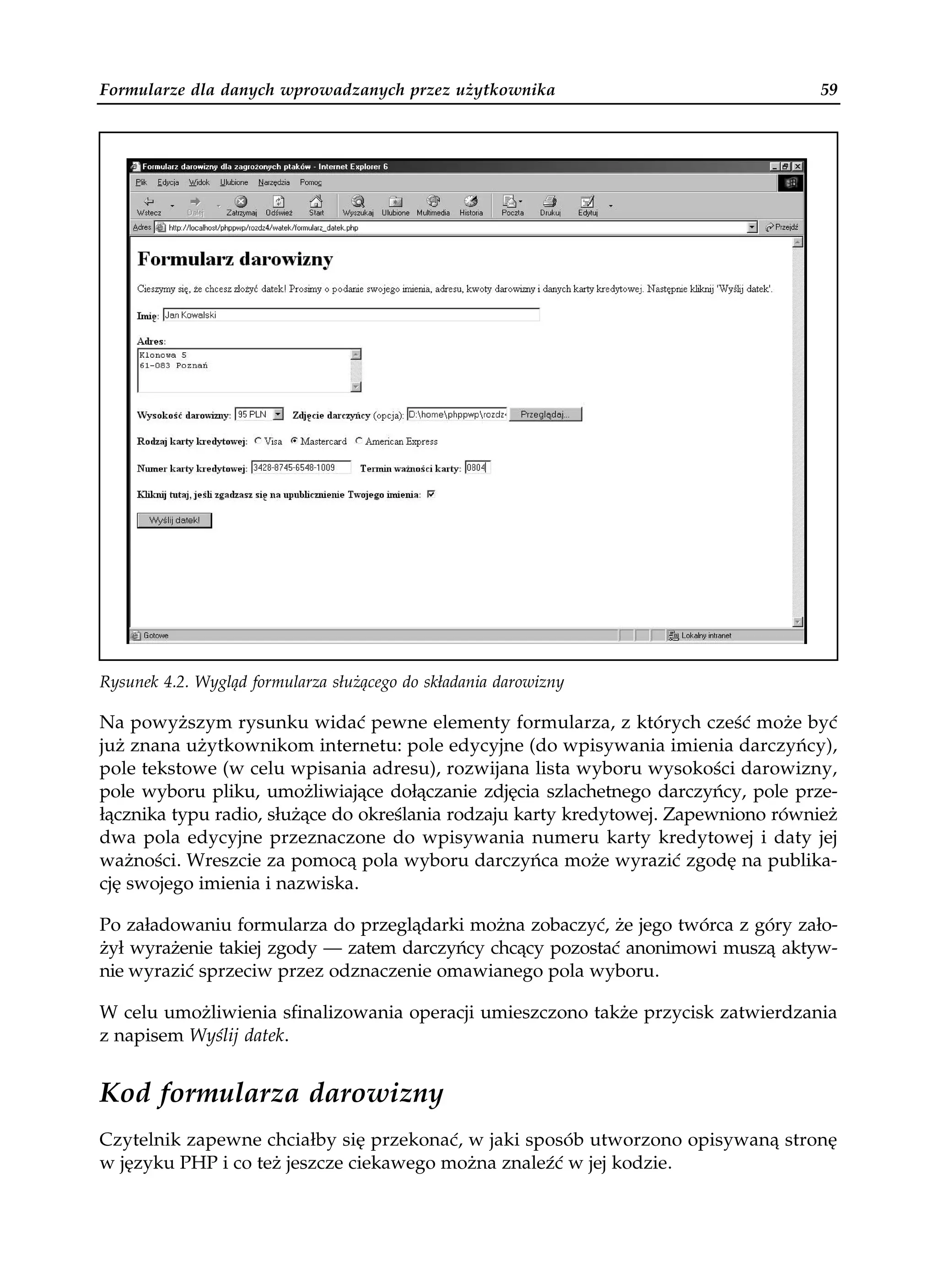 Formularze dla danych wprowadzanych przez użytkownika                               59




Rysunek 4.2. Wygląd formularza służącego do składania darowizny

Na powyższym rysunku widać pewne elementy formularza, z których cześć może być
już znana użytkownikom internetu: pole edycyjne (do wpisywania imienia darczyńcy),
pole tekstowe (w celu wpisania adresu), rozwijana lista wyboru wysokości darowizny,
pole wyboru pliku, umożliwiające dołączanie zdjęcia szlachetnego darczyńcy, pole prze-
łącznika typu radio, służące do określania rodzaju karty kredytowej. Zapewniono również
dwa pola edycyjne przeznaczone do wpisywania numeru karty kredytowej i daty jej
ważności. Wreszcie za pomocą pola wyboru darczyńca może wyrazić zgodę na publika-
cję swojego imienia i nazwiska.

Po załadowaniu formularza do przeglądarki można zobaczyć, że jego twórca z góry zało-
żył wyrażenie takiej zgody — zatem darczyńcy chcący pozostać anonimowi muszą aktyw-
nie wyrazić sprzeciw przez odznaczenie omawianego pola wyboru.

W celu umożliwienia sfinalizowania operacji umieszczono także przycisk zatwierdzania
z napisem Wyślij datek.


Kod formularza darowizny
Czytelnik zapewne chciałby się przekonać, w jaki sposób utworzono opisywaną stronę
w języku PHP i co też jeszcze ciekawego można znaleźć w jej kodzie.
 