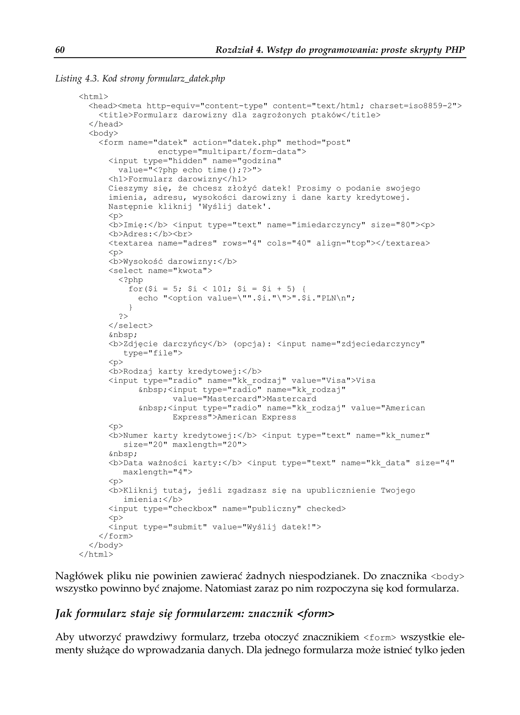 60                                      Rozdział 4. Wstęp do programowania: proste skrypty PHP


Listing 4.3. Kod strony formularz_datek.php
     <html>
       <head><meta http-equiv="content-type" content="text/html; charset=iso8859-2">
         <title>Formularz darowizny dla zagro onych ptaków</title>
       </head>
       <body>
         <form name="datek" action="datek.php" method="post"
                       enctype="multipart/form-data">
            <input type="hidden" name="godzina"
              value="<?php echo time();?>">
            <h1>Formularz darowizny</h1>
            Cieszymy się, e chcesz zło yć datek! Prosimy o podanie swojego
            imienia, adresu, wysokości darowizny i dane karty kredytowej.
            Następnie kliknij 'Wyślij datek'.
            <p>
            <b>Imię:</b> <input type="text" name="imiedarczyncy" size="80"><p>
            <b>Adres:</b><br>
            <textarea name="adres" rows="4" cols="40" align="top"></textarea>
            <p>
            <b>Wysokość darowizny:</b>
            <select name="kwota">
              <?php
                 for($i = 5; $i < 101; $i = $i + 5) {
                   echo "<option value="".$i."">".$i."PLNn";
                 }
              ?>
            </select>
            &nbsp;
            <b>Zdjęcie darczyńcy</b> (opcja): <input name="zdjeciedarczyncy"
                type="file">
            <p>
            <b>Rodzaj karty kredytowej:</b>
            <input type="radio" name="kk_rodzaj" value="Visa">Visa
                   &nbsp;<input type="radio" name="kk_rodzaj"
                          value="Mastercard">Mastercard
                   &nbsp;<input type="radio" name="kk_rodzaj" value="American
                          Express">American Express
            <p>
            <b>Numer karty kredytowej:</b> <input type="text" name="kk_numer"
                size="20" maxlength="20">
            &nbsp;
            <b>Data wa ności karty:</b> <input type="text" name="kk_data" size="4"
                maxlength="4">
            <p>
            <b>Kliknij tutaj, jeśli zgadzasz się na upublicznienie Twojego
                imienia:</b>
            <input type="checkbox" name="publiczny" checked>
            <p>
            <input type="submit" value="Wyślij datek!">
         </form>
       </body>
     </html>

Nagłówek pliku nie powinien zawierać żadnych niespodzianek. Do znacznika <body>
wszystko powinno być znajome. Natomiast zaraz po nim rozpoczyna się kod formularza.

Jak formularz staje się formularzem: znacznik <form>

Aby utworzyć prawdziwy formularz, trzeba otoczyć znacznikiem <form> wszystkie ele-
menty służące do wprowadzania danych. Dla jednego formularza może istnieć tylko jeden
 