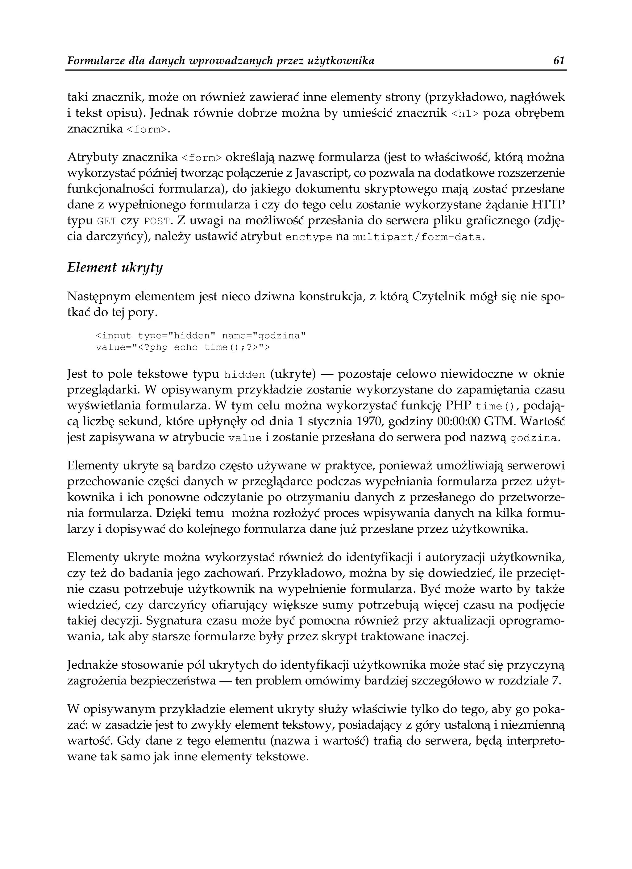 Formularze dla danych wprowadzanych przez użytkownika                                 61


taki znacznik, może on również zawierać inne elementy strony (przykładowo, nagłówek
i tekst opisu). Jednak równie dobrze można by umieścić znacznik <h1> poza obrębem
znacznika <form>.

Atrybuty znacznika <form> określają nazwę formularza (jest to właściwość, którą można
wykorzystać później tworząc połączenie z Javascript, co pozwala na dodatkowe rozszerzenie
funkcjonalności formularza), do jakiego dokumentu skryptowego mają zostać przesłane
dane z wypełnionego formularza i czy do tego celu zostanie wykorzystane żądanie HTTP
typu GET czy POST. Z uwagi na możliwość przesłania do serwera pliku graficznego (zdję-
cia darczyńcy), należy ustawić atrybut enctype na multipart/form-data.

Element ukryty

Następnym elementem jest nieco dziwna konstrukcja, z którą Czytelnik mógł się nie spo-
tkać do tej pory.
     <input type="hidden" name="godzina"
     value="<?php echo time();?>">

Jest to pole tekstowe typu hidden (ukryte) — pozostaje celowo niewidoczne w oknie
przeglądarki. W opisywanym przykładzie zostanie wykorzystane do zapamiętania czasu
wyświetlania formularza. W tym celu można wykorzystać funkcję PHP time(), podają-
cą liczbę sekund, które upłynęły od dnia 1 stycznia 1970, godziny 00:00:00 GTM. Wartość
jest zapisywana w atrybucie value i zostanie przesłana do serwera pod nazwą godzina.

Elementy ukryte są bardzo często używane w praktyce, ponieważ umożliwiają serwerowi
przechowanie części danych w przeglądarce podczas wypełniania formularza przez użyt-
kownika i ich ponowne odczytanie po otrzymaniu danych z przesłanego do przetworze-
nia formularza. Dzięki temu można rozłożyć proces wpisywania danych na kilka formu-
larzy i dopisywać do kolejnego formularza dane już przesłane przez użytkownika.

Elementy ukryte można wykorzystać również do identyfikacji i autoryzacji użytkownika,
czy też do badania jego zachowań. Przykładowo, można by się dowiedzieć, ile przecięt-
nie czasu potrzebuje użytkownik na wypełnienie formularza. Być może warto by także
wiedzieć, czy darczyńcy ofiarujący większe sumy potrzebują więcej czasu na podjęcie
takiej decyzji. Sygnatura czasu może być pomocna również przy aktualizacji oprogramo-
wania, tak aby starsze formularze były przez skrypt traktowane inaczej.

Jednakże stosowanie pól ukrytych do identyfikacji użytkownika może stać się przyczyną
zagrożenia bezpieczeństwa — ten problem omówimy bardziej szczegółowo w rozdziale 7.

W opisywanym przykładzie element ukryty służy właściwie tylko do tego, aby go poka-
zać: w zasadzie jest to zwykły element tekstowy, posiadający z góry ustaloną i niezmienną
wartość. Gdy dane z tego elementu (nazwa i wartość) trafią do serwera, będą interpreto-
wane tak samo jak inne elementy tekstowe.
 