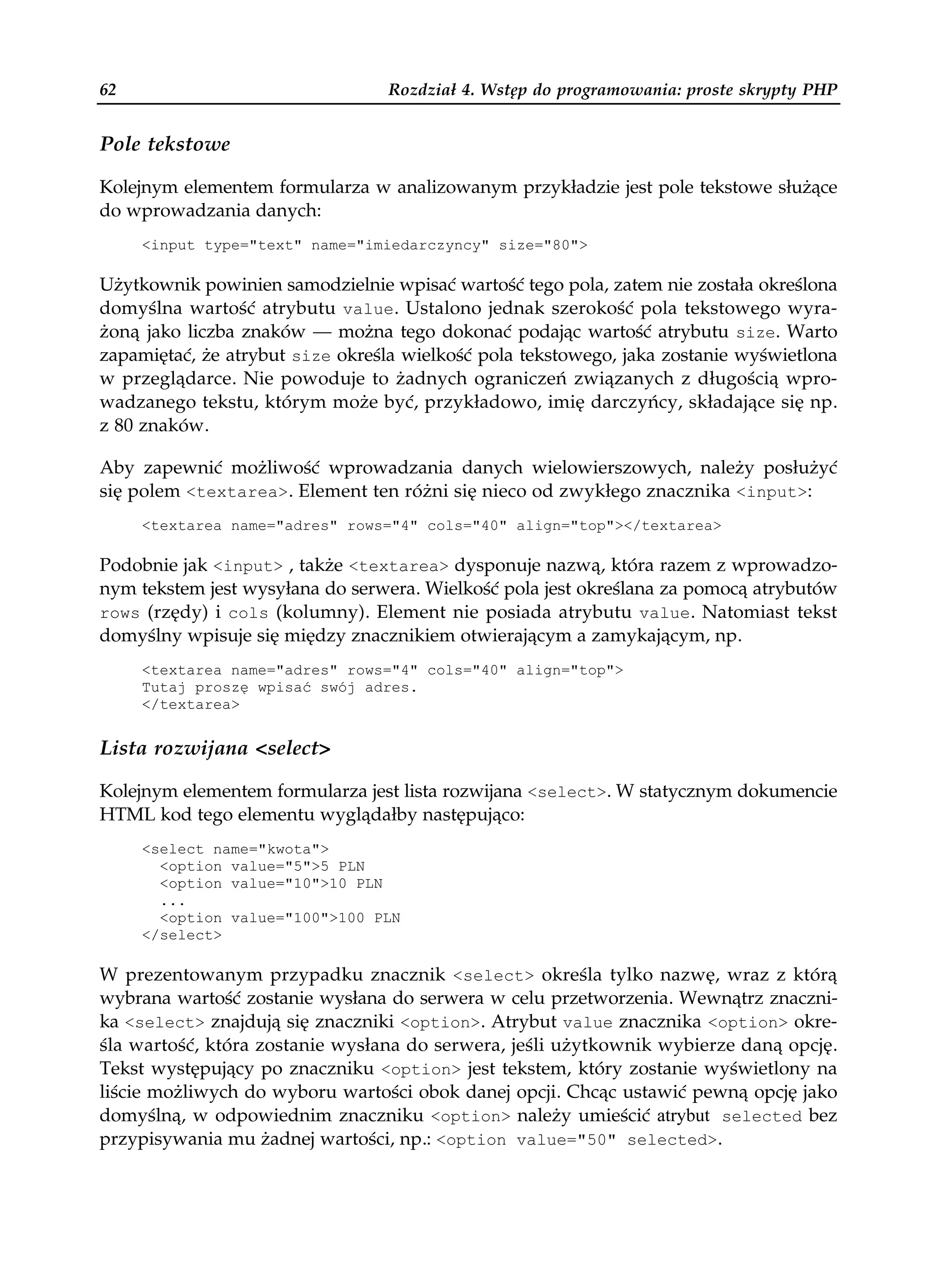 62                                Rozdział 4. Wstęp do programowania: proste skrypty PHP


Pole tekstowe

Kolejnym elementem formularza w analizowanym przykładzie jest pole tekstowe służące
do wprowadzania danych:
     <input type="text" name="imiedarczyncy" size="80">

Użytkownik powinien samodzielnie wpisać wartość tego pola, zatem nie została określona
domyślna wartość atrybutu value. Ustalono jednak szerokość pola tekstowego wyra-
żoną jako liczba znaków — można tego dokonać podając wartość atrybutu size. Warto
zapamiętać, że atrybut size określa wielkość pola tekstowego, jaka zostanie wyświetlona
w przeglądarce. Nie powoduje to żadnych ograniczeń związanych z długością wpro-
wadzanego tekstu, którym może być, przykładowo, imię darczyńcy, składające się np.
z 80 znaków.

Aby zapewnić możliwość wprowadzania danych wielowierszowych, należy posłużyć
się polem <textarea>. Element ten różni się nieco od zwykłego znacznika <input>:
     <textarea name="adres" rows="4" cols="40" align="top"></textarea>

Podobnie jak <input> , także <textarea> dysponuje nazwą, która razem z wprowadzo-
nym tekstem jest wysyłana do serwera. Wielkość pola jest określana za pomocą atrybutów
rows (rzędy) i cols (kolumny). Element nie posiada atrybutu value. Natomiast tekst
domyślny wpisuje się między znacznikiem otwierającym a zamykającym, np.
     <textarea name="adres" rows="4" cols="40" align="top">
     Tutaj proszę wpisać swój adres.
     </textarea>


Lista rozwijana <select>

Kolejnym elementem formularza jest lista rozwijana <select>. W statycznym dokumencie
HTML kod tego elementu wyglądałby następująco:
     <select name="kwota">
       <option value="5">5 PLN
       <option value="10">10 PLN
       ...
       <option value="100">100 PLN
     </select>

W prezentowanym przypadku znacznik <select> określa tylko nazwę, wraz z którą
wybrana wartość zostanie wysłana do serwera w celu przetworzenia. Wewnątrz znaczni-
ka <select> znajdują się znaczniki <option>. Atrybut value znacznika <option> okre-
śla wartość, która zostanie wysłana do serwera, jeśli użytkownik wybierze daną opcję.
Tekst występujący po znaczniku <option> jest tekstem, który zostanie wyświetlony na
liście możliwych do wyboru wartości obok danej opcji. Chcąc ustawić pewną opcję jako
domyślną, w odpowiednim znaczniku <option> należy umieścić atrybut selected bez
przypisywania mu żadnej wartości, np.: <option value="50" selected>.
 
