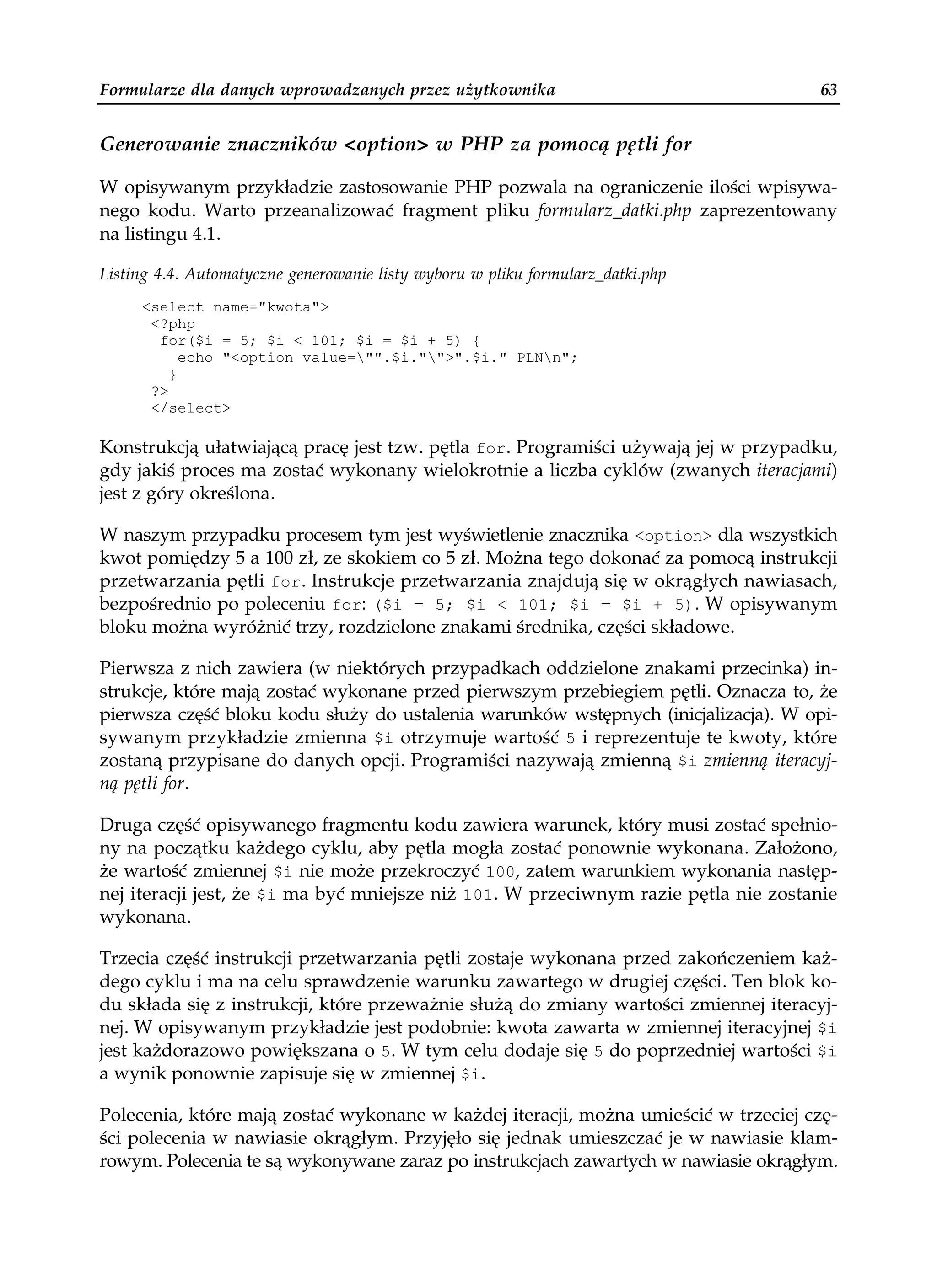 Formularze dla danych wprowadzanych przez użytkownika                                 63


Generowanie znaczników <option> w PHP za pomocą pętli for

W opisywanym przykładzie zastosowanie PHP pozwala na ograniczenie ilości wpisywa-
nego kodu. Warto przeanalizować fragment pliku formularz_datki.php zaprezentowany
na listingu 4.1.

Listing 4.4. Automatyczne generowanie listy wyboru w pliku formularz_datki.php
     <select name="kwota">
      <?php
       for($i = 5; $i < 101; $i = $i + 5) {
           echo "<option value="".$i."">".$i." PLNn";
         }
      ?>
      </select>

Konstrukcją ułatwiającą pracę jest tzw. pętla for. Programiści używają jej w przypadku,
gdy jakiś proces ma zostać wykonany wielokrotnie a liczba cyklów (zwanych iteracjami)
jest z góry określona.

W naszym przypadku procesem tym jest wyświetlenie znacznika <option> dla wszystkich
kwot pomiędzy 5 a 100 zł, ze skokiem co 5 zł. Można tego dokonać za pomocą instrukcji
przetwarzania pętli for. Instrukcje przetwarzania znajdują się w okrągłych nawiasach,
bezpośrednio po poleceniu for: ($i = 5; $i < 101; $i = $i + 5). W opisywanym
bloku można wyróżnić trzy, rozdzielone znakami średnika, części składowe.

Pierwsza z nich zawiera (w niektórych przypadkach oddzielone znakami przecinka) in-
strukcje, które mają zostać wykonane przed pierwszym przebiegiem pętli. Oznacza to, że
pierwsza część bloku kodu służy do ustalenia warunków wstępnych (inicjalizacja). W opi-
sywanym przykładzie zmienna $i otrzymuje wartość 5 i reprezentuje te kwoty, które
zostaną przypisane do danych opcji. Programiści nazywają zmienną $i zmienną iteracyj-
ną pętli for.

Druga część opisywanego fragmentu kodu zawiera warunek, który musi zostać spełnio-
ny na początku każdego cyklu, aby pętla mogła zostać ponownie wykonana. Założono,
że wartość zmiennej $i nie może przekroczyć 100, zatem warunkiem wykonania następ-
nej iteracji jest, że $i ma być mniejsze niż 101. W przeciwnym razie pętla nie zostanie
wykonana.

Trzecia część instrukcji przetwarzania pętli zostaje wykonana przed zakończeniem każ-
dego cyklu i ma na celu sprawdzenie warunku zawartego w drugiej części. Ten blok ko-
du składa się z instrukcji, które przeważnie służą do zmiany wartości zmiennej iteracyj-
nej. W opisywanym przykładzie jest podobnie: kwota zawarta w zmiennej iteracyjnej $i
jest każdorazowo powiększana o 5. W tym celu dodaje się 5 do poprzedniej wartości $i
a wynik ponownie zapisuje się w zmiennej $i.

Polecenia, które mają zostać wykonane w każdej iteracji, można umieścić w trzeciej czę-
ści polecenia w nawiasie okrągłym. Przyjęło się jednak umieszczać je w nawiasie klam-
rowym. Polecenia te są wykonywane zaraz po instrukcjach zawartych w nawiasie okrągłym.
 