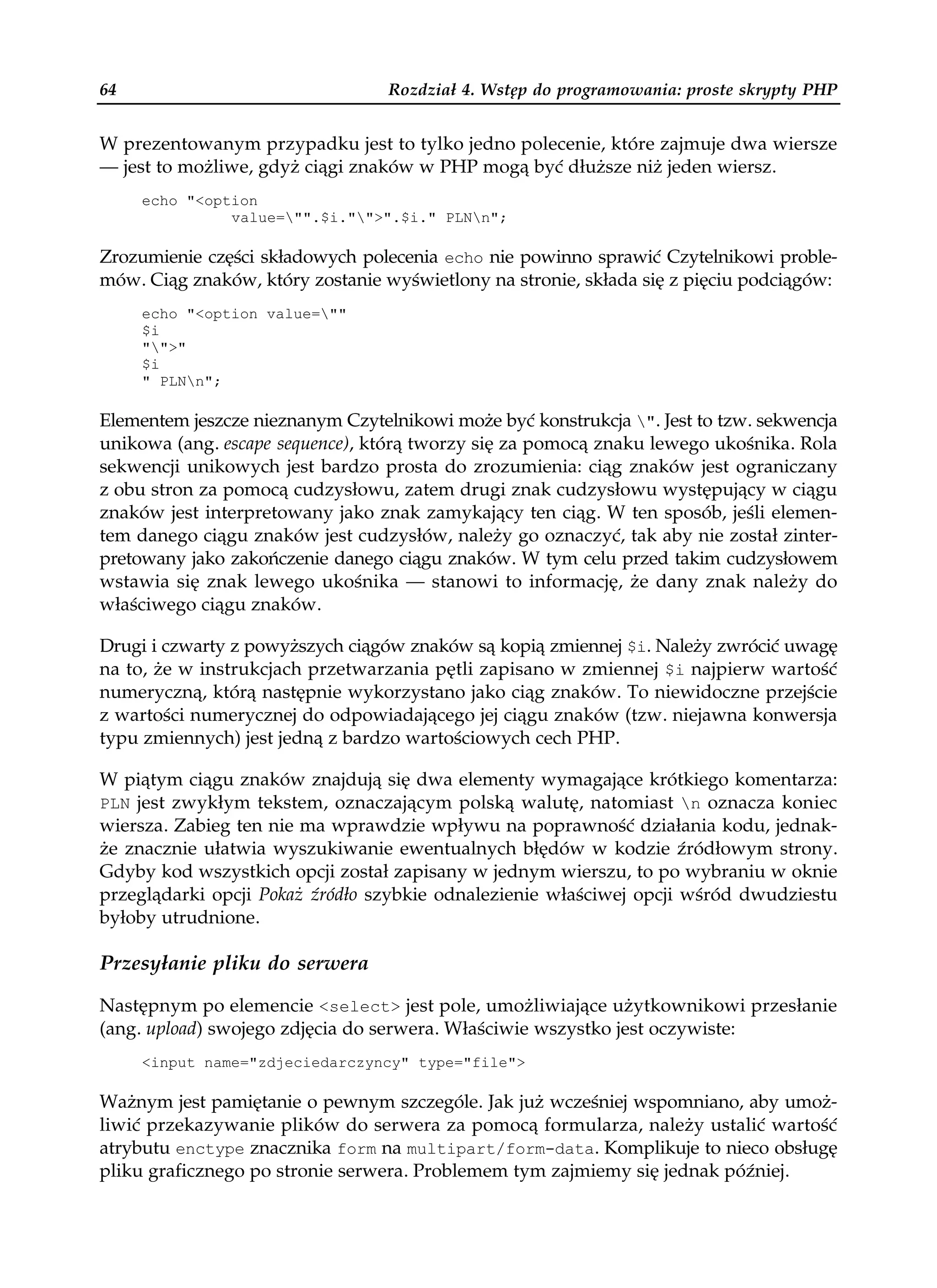 64                                Rozdział 4. Wstęp do programowania: proste skrypty PHP


W prezentowanym przypadku jest to tylko jedno polecenie, które zajmuje dwa wiersze
— jest to możliwe, gdyż ciągi znaków w PHP mogą być dłuższe niż jeden wiersz.
     echo "<option
               value="".$i."">".$i." PLNn";

Zrozumienie części składowych polecenia echo nie powinno sprawić Czytelnikowi proble-
mów. Ciąg znaków, który zostanie wyświetlony na stronie, składa się z pięciu podciągów:
     echo "<option value=""
     $i
     "">"
     $i
     " PLNn";

Elementem jeszcze nieznanym Czytelnikowi może być konstrukcja ". Jest to tzw. sekwencja
unikowa (ang. escape sequence), którą tworzy się za pomocą znaku lewego ukośnika. Rola
sekwencji unikowych jest bardzo prosta do zrozumienia: ciąg znaków jest ograniczany
z obu stron za pomocą cudzysłowu, zatem drugi znak cudzysłowu występujący w ciągu
znaków jest interpretowany jako znak zamykający ten ciąg. W ten sposób, jeśli elemen-
tem danego ciągu znaków jest cudzysłów, należy go oznaczyć, tak aby nie został zinter-
pretowany jako zakończenie danego ciągu znaków. W tym celu przed takim cudzysłowem
wstawia się znak lewego ukośnika — stanowi to informację, że dany znak należy do
właściwego ciągu znaków.

Drugi i czwarty z powyższych ciągów znaków są kopią zmiennej $i. Należy zwrócić uwagę
na to, że w instrukcjach przetwarzania pętli zapisano w zmiennej $i najpierw wartość
numeryczną, którą następnie wykorzystano jako ciąg znaków. To niewidoczne przejście
z wartości numerycznej do odpowiadającego jej ciągu znaków (tzw. niejawna konwersja
typu zmiennych) jest jedną z bardzo wartościowych cech PHP.

W piątym ciągu znaków znajdują się dwa elementy wymagające krótkiego komentarza:
PLN jest zwykłym tekstem, oznaczającym polską walutę, natomiast n oznacza koniec
wiersza. Zabieg ten nie ma wprawdzie wpływu na poprawność działania kodu, jednak-
że znacznie ułatwia wyszukiwanie ewentualnych błędów w kodzie źródłowym strony.
Gdyby kod wszystkich opcji został zapisany w jednym wierszu, to po wybraniu w oknie
przeglądarki opcji Pokaż źródło szybkie odnalezienie właściwej opcji wśród dwudziestu
byłoby utrudnione.

Przesyłanie pliku do serwera

Następnym po elemencie <select> jest pole, umożliwiające użytkownikowi przesłanie
(ang. upload) swojego zdjęcia do serwera. Właściwie wszystko jest oczywiste:
     <input name="zdjeciedarczyncy" type="file">

Ważnym jest pamiętanie o pewnym szczególe. Jak już wcześniej wspomniano, aby umoż-
liwić przekazywanie plików do serwera za pomocą formularza, należy ustalić wartość
atrybutu enctype znacznika form na multipart/form-data. Komplikuje to nieco obsługę
pliku graficznego po stronie serwera. Problemem tym zajmiemy się jednak później.
 