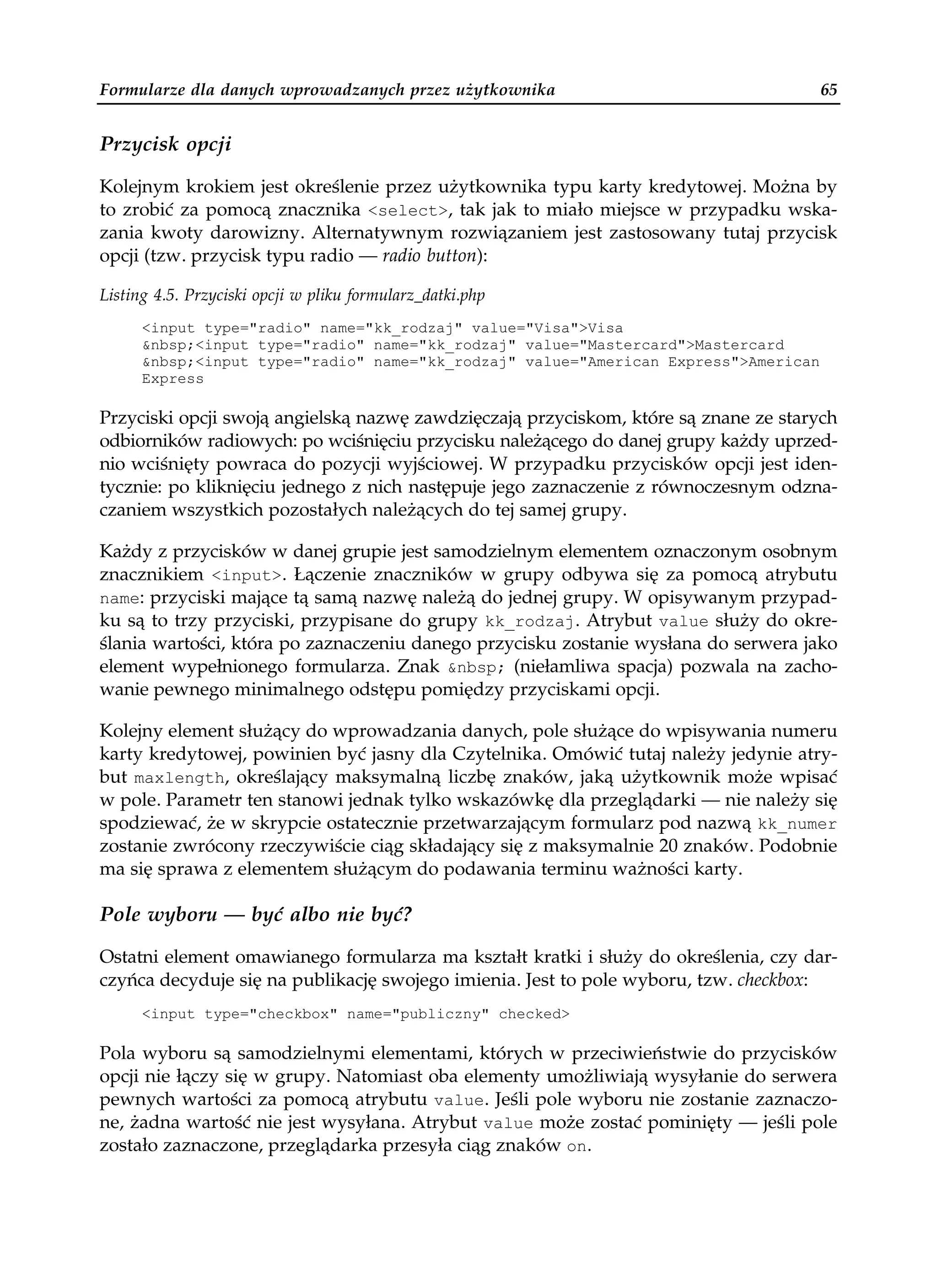 Formularze dla danych wprowadzanych przez użytkownika                                65


Przycisk opcji

Kolejnym krokiem jest określenie przez użytkownika typu karty kredytowej. Można by
to zrobić za pomocą znacznika <select>, tak jak to miało miejsce w przypadku wska-
zania kwoty darowizny. Alternatywnym rozwiązaniem jest zastosowany tutaj przycisk
opcji (tzw. przycisk typu radio — radio button):

Listing 4.5. Przyciski opcji w pliku formularz_datki.php
      <input type="radio" name="kk_rodzaj" value="Visa">Visa
      &nbsp;<input type="radio" name="kk_rodzaj" value="Mastercard">Mastercard
      &nbsp;<input type="radio" name="kk_rodzaj" value="American Express">American
      Express

Przyciski opcji swoją angielską nazwę zawdzięczają przyciskom, które są znane ze starych
odbiorników radiowych: po wciśnięciu przycisku należącego do danej grupy każdy uprzed-
nio wciśnięty powraca do pozycji wyjściowej. W przypadku przycisków opcji jest iden-
tycznie: po kliknięciu jednego z nich następuje jego zaznaczenie z równoczesnym odzna-
czaniem wszystkich pozostałych należących do tej samej grupy.

Każdy z przycisków w danej grupie jest samodzielnym elementem oznaczonym osobnym
znacznikiem <input>. Łączenie znaczników w grupy odbywa się za pomocą atrybutu
name: przyciski mające tą samą nazwę należą do jednej grupy. W opisywanym przypad-
ku są to trzy przyciski, przypisane do grupy kk_rodzaj. Atrybut value służy do okre-
ślania wartości, która po zaznaczeniu danego przycisku zostanie wysłana do serwera jako
element wypełnionego formularza. Znak &nbsp; (niełamliwa spacja) pozwala na zacho-
wanie pewnego minimalnego odstępu pomiędzy przyciskami opcji.

Kolejny element służący do wprowadzania danych, pole służące do wpisywania numeru
karty kredytowej, powinien być jasny dla Czytelnika. Omówić tutaj należy jedynie atry-
but maxlength, określający maksymalną liczbę znaków, jaką użytkownik może wpisać
w pole. Parametr ten stanowi jednak tylko wskazówkę dla przeglądarki — nie należy się
spodziewać, że w skrypcie ostatecznie przetwarzającym formularz pod nazwą kk_numer
zostanie zwrócony rzeczywiście ciąg składający się z maksymalnie 20 znaków. Podobnie
ma się sprawa z elementem służącym do podawania terminu ważności karty.

Pole wyboru — być albo nie być?

Ostatni element omawianego formularza ma kształt kratki i służy do określenia, czy dar-
czyńca decyduje się na publikację swojego imienia. Jest to pole wyboru, tzw. checkbox:
      <input type="checkbox" name="publiczny" checked>

Pola wyboru są samodzielnymi elementami, których w przeciwieństwie do przycisków
opcji nie łączy się w grupy. Natomiast oba elementy umożliwiają wysyłanie do serwera
pewnych wartości za pomocą atrybutu value. Jeśli pole wyboru nie zostanie zaznaczo-
ne, żadna wartość nie jest wysyłana. Atrybut value może zostać pominięty — jeśli pole
zostało zaznaczone, przeglądarka przesyła ciąg znaków on.
 