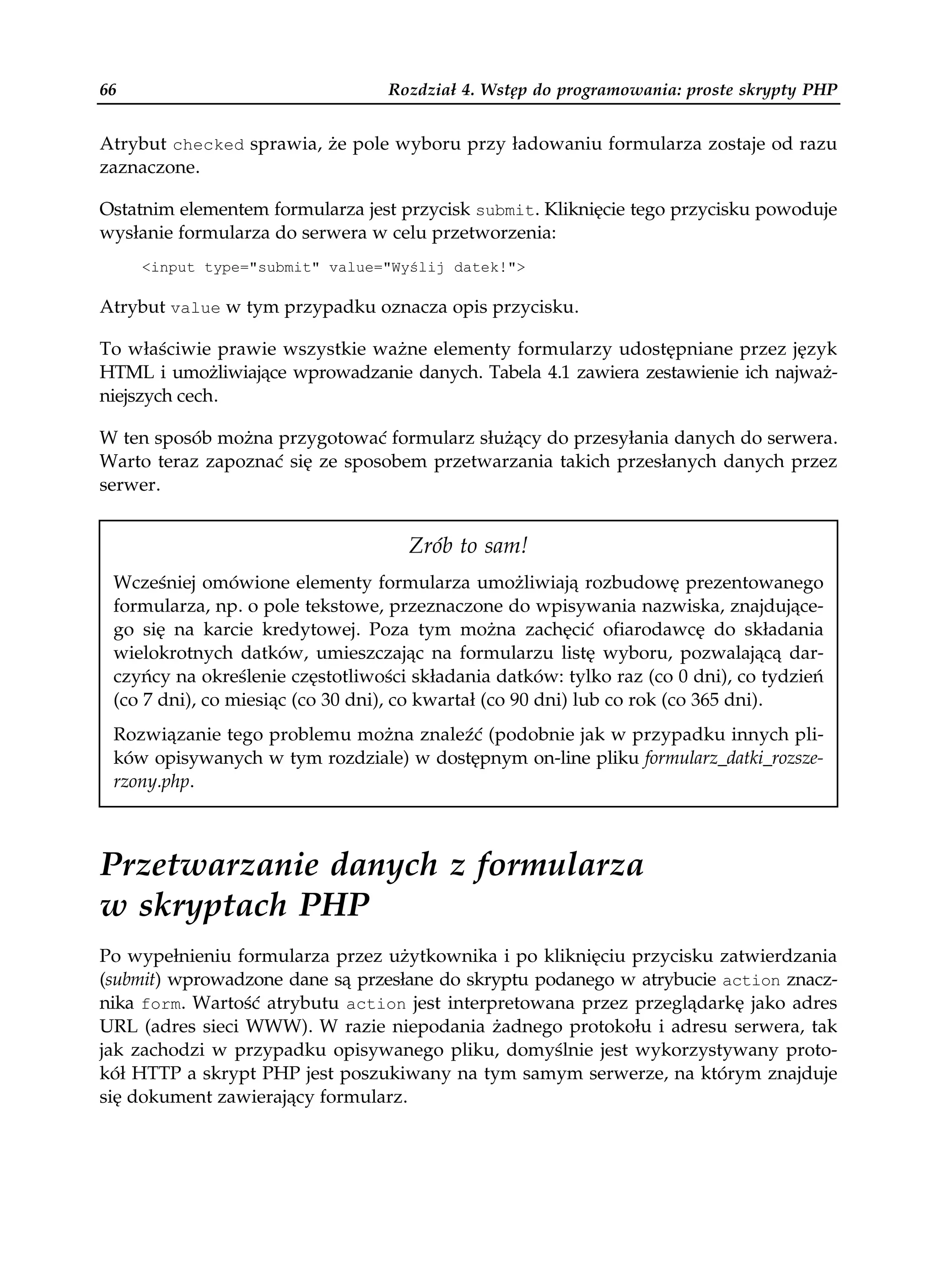 66                                Rozdział 4. Wstęp do programowania: proste skrypty PHP


Atrybut checked sprawia, że pole wyboru przy ładowaniu formularza zostaje od razu
zaznaczone.

Ostatnim elementem formularza jest przycisk submit. Kliknięcie tego przycisku powoduje
wysłanie formularza do serwera w celu przetworzenia:
     <input type="submit" value="Wyślij datek!">

Atrybut value w tym przypadku oznacza opis przycisku.

To właściwie prawie wszystkie ważne elementy formularzy udostępniane przez język
HTML i umożliwiające wprowadzanie danych. Tabela 4.1 zawiera zestawienie ich najważ-
niejszych cech.

W ten sposób można przygotować formularz służący do przesyłania danych do serwera.
Warto teraz zapoznać się ze sposobem przetwarzania takich przesłanych danych przez
serwer.


                                    Zrób to sam!
 Wcześniej omówione elementy formularza umożliwiają rozbudowę prezentowanego
 formularza, np. o pole tekstowe, przeznaczone do wpisywania nazwiska, znajdujące-
 go się na karcie kredytowej. Poza tym można zachęcić ofiarodawcę do składania
 wielokrotnych datków, umieszczając na formularzu listę wyboru, pozwalającą dar-
 czyńcy na określenie częstotliwości składania datków: tylko raz (co 0 dni), co tydzień
 (co 7 dni), co miesiąc (co 30 dni), co kwartał (co 90 dni) lub co rok (co 365 dni).
 Rozwiązanie tego problemu można znaleźć (podobnie jak w przypadku innych pli-
 ków opisywanych w tym rozdziale) w dostępnym on-line pliku formularz_datki_rozsze-
 rzony.php.



Przetwarzanie danych z formularza
w skryptach PHP
Po wypełnieniu formularza przez użytkownika i po kliknięciu przycisku zatwierdzania
(submit) wprowadzone dane są przesłane do skryptu podanego w atrybucie action znacz-
nika form. Wartość atrybutu action jest interpretowana przez przeglądarkę jako adres
URL (adres sieci WWW). W razie niepodania żadnego protokołu i adresu serwera, tak
jak zachodzi w przypadku opisywanego pliku, domyślnie jest wykorzystywany proto-
kół HTTP a skrypt PHP jest poszukiwany na tym samym serwerze, na którym znajduje
się dokument zawierający formularz.
 