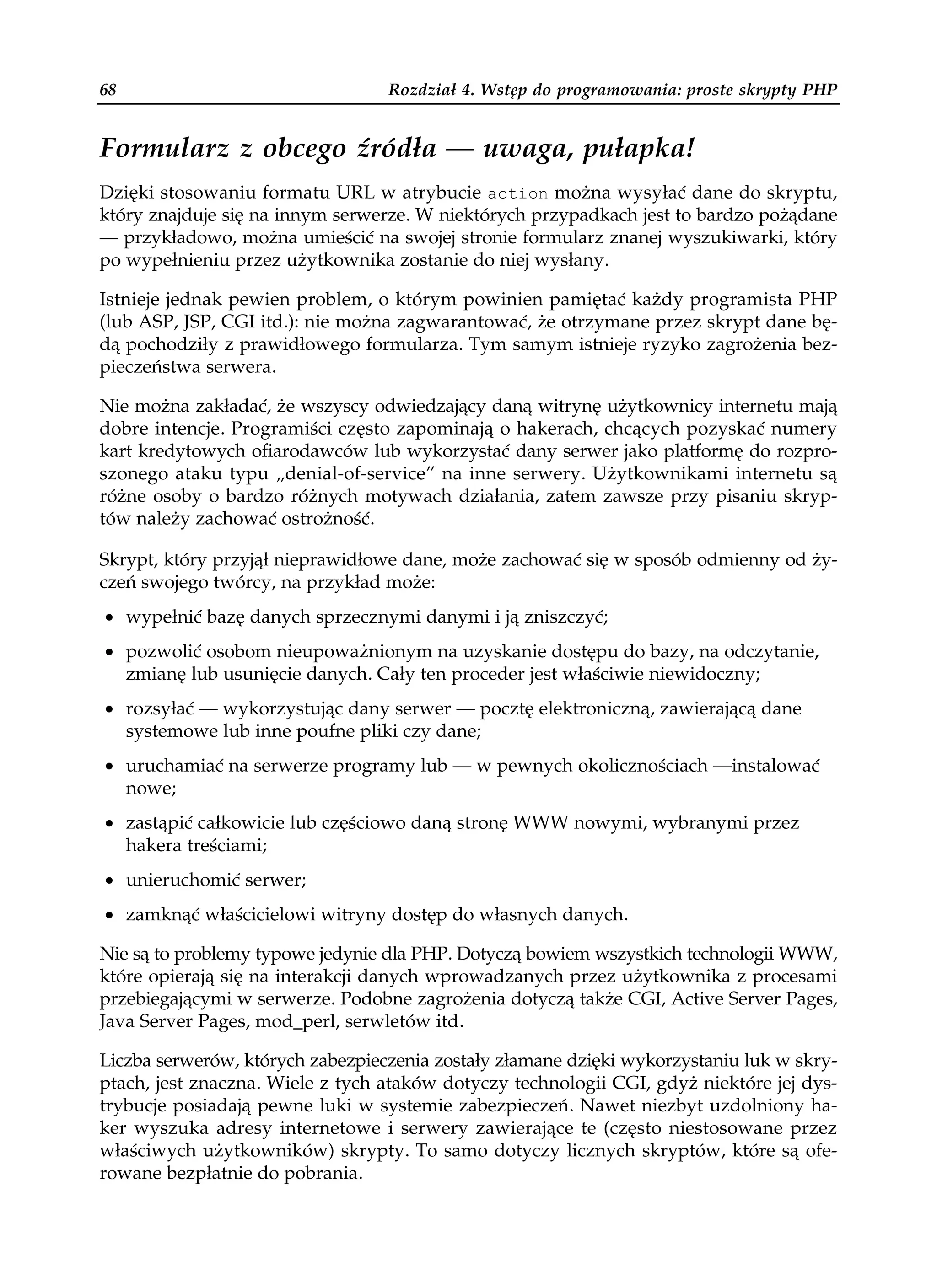 68                                Rozdział 4. Wstęp do programowania: proste skrypty PHP


Formularz z obcego źródła — uwaga, pułapka!
Dzięki stosowaniu formatu URL w atrybucie action można wysyłać dane do skryptu,
który znajduje się na innym serwerze. W niektórych przypadkach jest to bardzo pożądane
— przykładowo, można umieścić na swojej stronie formularz znanej wyszukiwarki, który
po wypełnieniu przez użytkownika zostanie do niej wysłany.

Istnieje jednak pewien problem, o którym powinien pamiętać każdy programista PHP
(lub ASP, JSP, CGI itd.): nie można zagwarantować, że otrzymane przez skrypt dane bę-
dą pochodziły z prawidłowego formularza. Tym samym istnieje ryzyko zagrożenia bez-
pieczeństwa serwera.

Nie można zakładać, że wszyscy odwiedzający daną witrynę użytkownicy internetu mają
dobre intencje. Programiści często zapominają o hakerach, chcących pozyskać numery
kart kredytowych ofiarodawców lub wykorzystać dany serwer jako platformę do rozpro-
szonego ataku typu „denial-of-service” na inne serwery. Użytkownikami internetu są
różne osoby o bardzo różnych motywach działania, zatem zawsze przy pisaniu skryp-
tów należy zachować ostrożność.

Skrypt, który przyjął nieprawidłowe dane, może zachować się w sposób odmienny od ży-
czeń swojego twórcy, na przykład może:
• wypełnić bazę danych sprzecznymi danymi i ją zniszczyć;
• pozwolić osobom nieupoważnionym na uzyskanie dostępu do bazy, na odczytanie,
  zmianę lub usunięcie danych. Cały ten proceder jest właściwie niewidoczny;
• rozsyłać — wykorzystując dany serwer — pocztę elektroniczną, zawierającą dane
  systemowe lub inne poufne pliki czy dane;
• uruchamiać na serwerze programy lub — w pewnych okolicznościach —instalować
  nowe;
• zastąpić całkowicie lub częściowo daną stronę WWW nowymi, wybranymi przez
  hakera treściami;
• unieruchomić serwer;
• zamknąć właścicielowi witryny dostęp do własnych danych.

Nie są to problemy typowe jedynie dla PHP. Dotyczą bowiem wszystkich technologii WWW,
które opierają się na interakcji danych wprowadzanych przez użytkownika z procesami
przebiegającymi w serwerze. Podobne zagrożenia dotyczą także CGI, Active Server Pages,
Java Server Pages, mod_perl, serwletów itd.

Liczba serwerów, których zabezpieczenia zostały złamane dzięki wykorzystaniu luk w skry-
ptach, jest znaczna. Wiele z tych ataków dotyczy technologii CGI, gdyż niektóre jej dys-
trybucje posiadają pewne luki w systemie zabezpieczeń. Nawet niezbyt uzdolniony ha-
ker wyszuka adresy internetowe i serwery zawierające te (często niestosowane przez
właściwych użytkowników) skrypty. To samo dotyczy licznych skryptów, które są ofe-
rowane bezpłatnie do pobrania.
 