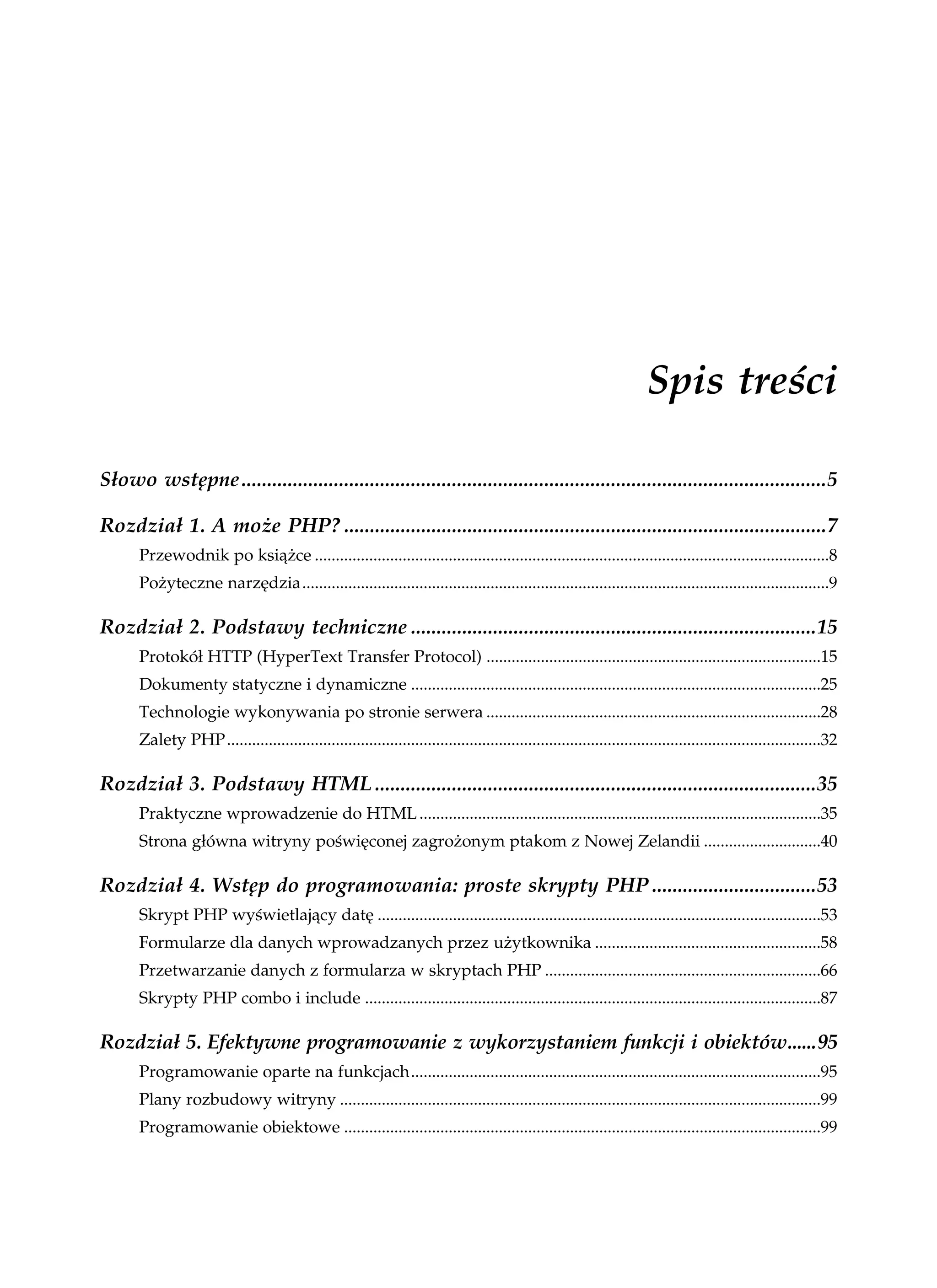 Spis treści

Słowo wstępne..................................................................................................................5

Rozdział 1. A może PHP? ..............................................................................................7
      Przewodnik po książce ...........................................................................................................................8
      Pożyteczne narzędzia..............................................................................................................................9

Rozdział 2. Podstawy techniczne ...............................................................................15
      Protokół HTTP (HyperText Transfer Protocol) ................................................................................15
      Dokumenty statyczne i dynamiczne ..................................................................................................25
      Technologie wykonywania po stronie serwera ................................................................................28
      Zalety PHP..............................................................................................................................................32

Rozdział 3. Podstawy HTML ......................................................................................35
      Praktyczne wprowadzenie do HTML ................................................................................................35
      Strona główna witryny poświęconej zagrożonym ptakom z Nowej Zelandii ............................40

Rozdział 4. Wstęp do programowania: proste skrypty PHP ................................53
      Skrypt PHP wyświetlający datę ..........................................................................................................53
      Formularze dla danych wprowadzanych przez użytkownika ......................................................58
      Przetwarzanie danych z formularza w skryptach PHP ..................................................................66
      Skrypty PHP combo i include .............................................................................................................87

Rozdział 5. Efektywne programowanie z wykorzystaniem funkcji i obiektów......95
      Programowanie oparte na funkcjach..................................................................................................95
      Plany rozbudowy witryny ...................................................................................................................99
      Programowanie obiektowe ..................................................................................................................99
 