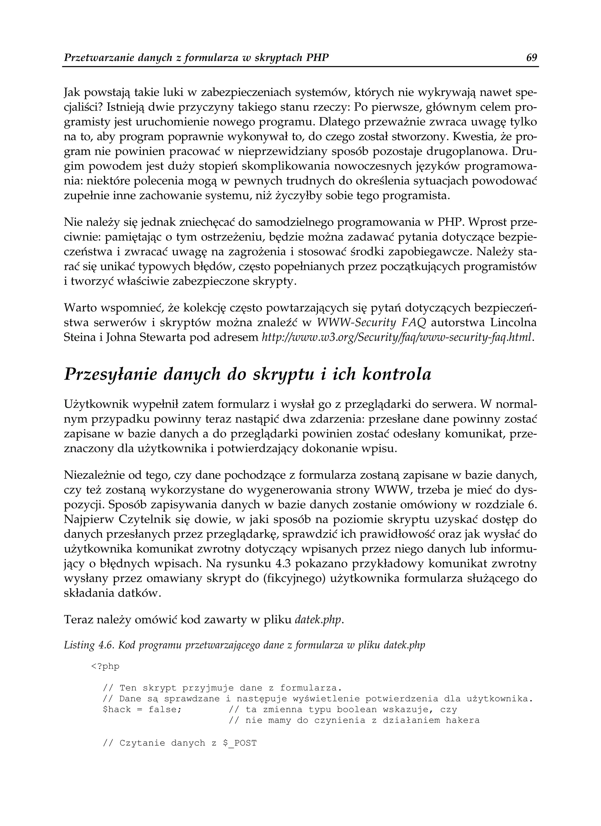 Przetwarzanie danych z formularza w skryptach PHP                                     69


Jak powstają takie luki w zabezpieczeniach systemów, których nie wykrywają nawet spe-
cjaliści? Istnieją dwie przyczyny takiego stanu rzeczy: Po pierwsze, głównym celem pro-
gramisty jest uruchomienie nowego programu. Dlatego przeważnie zwraca uwagę tylko
na to, aby program poprawnie wykonywał to, do czego został stworzony. Kwestia, że pro-
gram nie powinien pracować w nieprzewidziany sposób pozostaje drugoplanowa. Dru-
gim powodem jest duży stopień skomplikowania nowoczesnych języków programowa-
nia: niektóre polecenia mogą w pewnych trudnych do określenia sytuacjach powodować
zupełnie inne zachowanie systemu, niż życzyłby sobie tego programista.

Nie należy się jednak zniechęcać do samodzielnego programowania w PHP. Wprost prze-
ciwnie: pamiętając o tym ostrzeżeniu, będzie można zadawać pytania dotyczące bezpie-
czeństwa i zwracać uwagę na zagrożenia i stosować środki zapobiegawcze. Należy sta-
rać się unikać typowych błędów, często popełnianych przez początkujących programistów
i tworzyć właściwie zabezpieczone skrypty.

Warto wspomnieć, że kolekcję często powtarzających się pytań dotyczących bezpieczeń-
stwa serwerów i skryptów można znaleźć w WWW-Security FAQ autorstwa Lincolna
Steina i Johna Stewarta pod adresem http://www.w3.org/Security/faq/www-security-faq.html.


Przesyłanie danych do skryptu i ich kontrola
Użytkownik wypełnił zatem formularz i wysłał go z przeglądarki do serwera. W normal-
nym przypadku powinny teraz nastąpić dwa zdarzenia: przesłane dane powinny zostać
zapisane w bazie danych a do przeglądarki powinien zostać odesłany komunikat, prze-
znaczony dla użytkownika i potwierdzający dokonanie wpisu.

Niezależnie od tego, czy dane pochodzące z formularza zostaną zapisane w bazie danych,
czy też zostaną wykorzystane do wygenerowania strony WWW, trzeba je mieć do dys-
pozycji. Sposób zapisywania danych w bazie danych zostanie omówiony w rozdziale 6.
Najpierw Czytelnik się dowie, w jaki sposób na poziomie skryptu uzyskać dostęp do
danych przesłanych przez przeglądarkę, sprawdzić ich prawidłowość oraz jak wysłać do
użytkownika komunikat zwrotny dotyczący wpisanych przez niego danych lub informu-
jący o błędnych wpisach. Na rysunku 4.3 pokazano przykładowy komunikat zwrotny
wysłany przez omawiany skrypt do (fikcyjnego) użytkownika formularza służącego do
składania datków.

Teraz należy omówić kod zawarty w pliku datek.php.

Listing 4.6. Kod programu przetwarzającego dane z formularza w pliku datek.php
     <?php

        // Ten skrypt przyjmuje dane z formularza.
        // Dane są sprawdzane i następuje wyświetlenie potwierdzenia dla u ytkownika.
        $hack = false;        // ta zmienna typu boolean wskazuje, czy
                              // nie mamy do czynienia z działaniem hakera

        // Czytanie danych z $_POST
 