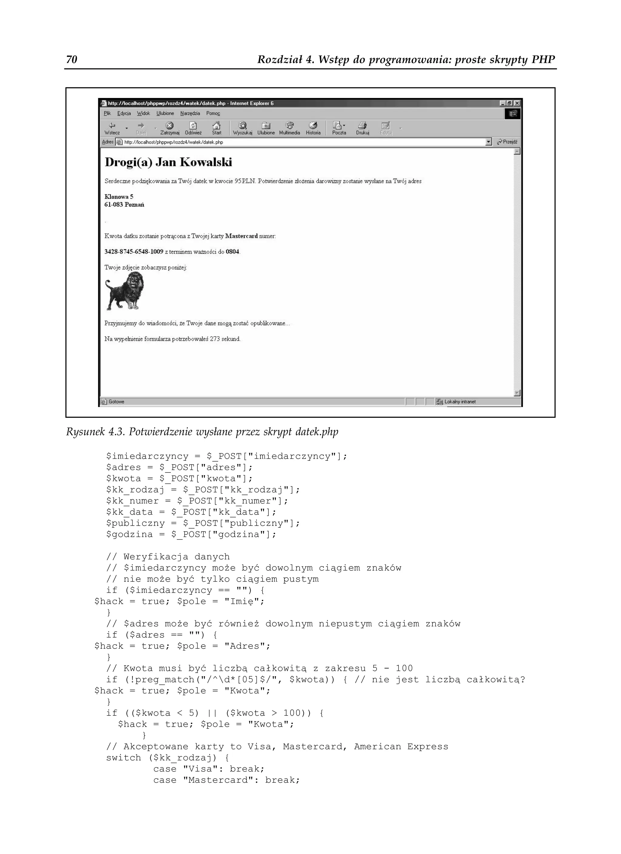 70                                      Rozdział 4. Wstęp do programowania: proste skrypty PHP




Rysunek 4.3. Potwierdzenie wysłane przez skrypt datek.php

        $imiedarczyncy = $_POST["imiedarczyncy"];
        $adres = $_POST["adres"];
        $kwota = $_POST["kwota"];
        $kk_rodzaj = $_POST["kk_rodzaj"];
        $kk_numer = $_POST["kk_numer"];
        $kk_data = $_POST["kk_data"];
        $publiczny = $_POST["publiczny"];
        $godzina = $_POST["godzina"];

       // Weryfikacja danych
       // $imiedarczyncy mo e być dowolnym ciągiem znaków
       // nie mo e być tylko ciągiem pustym
       if ($imiedarczyncy == "") {
     $hack = true; $pole = "Imię";
       }
       // $adres mo e być równie dowolnym niepustym ciągiem znaków
       if ($adres == "") {
     $hack = true; $pole = "Adres";
       }
       // Kwota musi być liczbą całkowitą z zakresu 5 - 100
       if (!preg_match("/^d*[05]$/", $kwota)) { // nie jest liczbą całkowitą?
     $hack = true; $pole = "Kwota";
       }
       if (($kwota < 5) || ($kwota > 100)) {
         $hack = true; $pole = "Kwota";
             }
       // Akceptowane karty to Visa, Mastercard, American Express
       switch ($kk_rodzaj) {
               case "Visa": break;
               case "Mastercard": break;
 