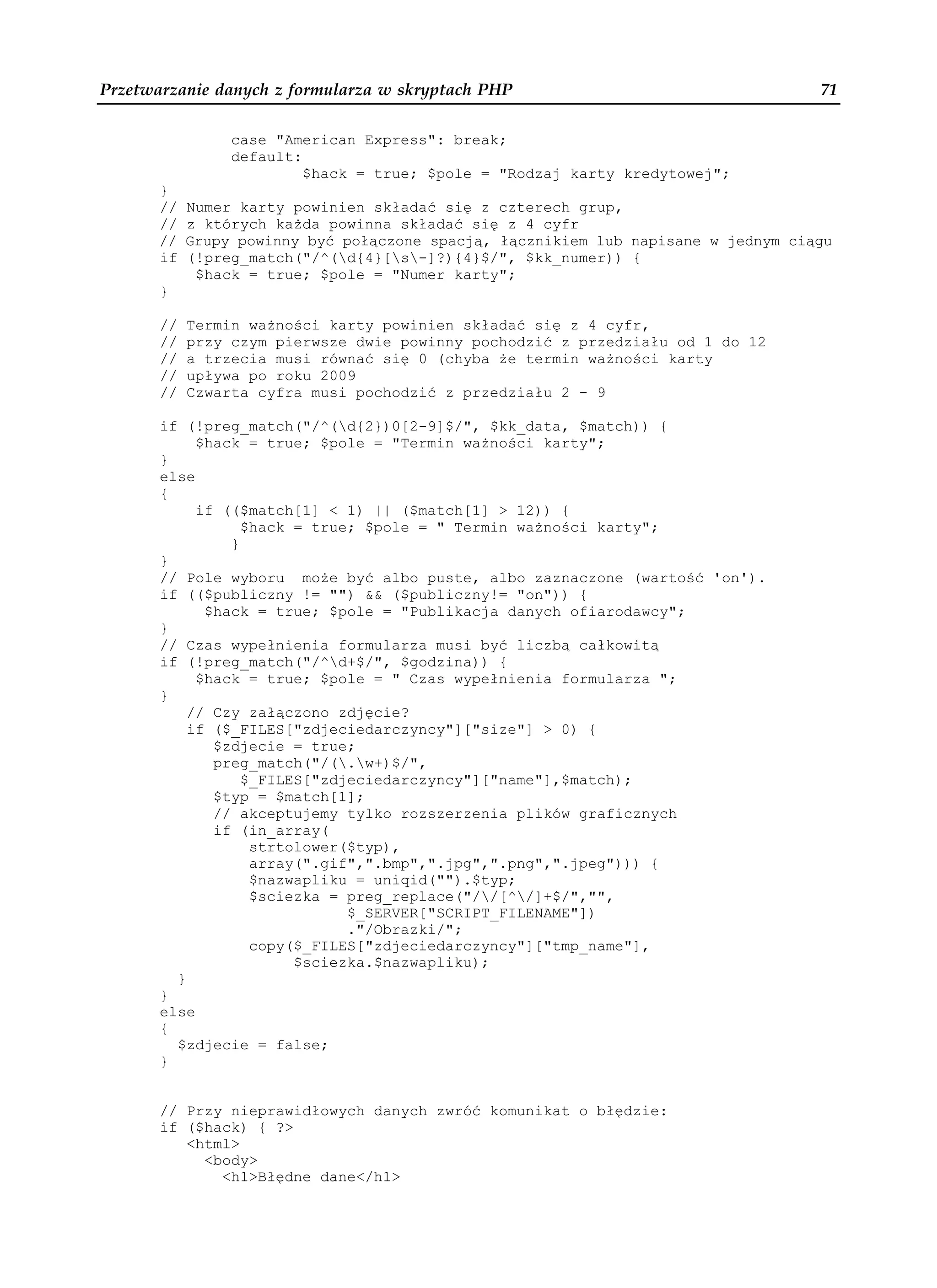 Przetwarzanie danych z formularza w skryptach PHP                                   71

                 case "American Express": break;
                 default:
                          $hack = true; $pole = "Rodzaj karty kredytowej";
       }
       //   Numer karty powinien składać się z czterech grup,
       //   z których ka da powinna składać się z 4 cyfr
       //   Grupy powinny być połączone spacją, łącznikiem lub napisane w jednym ciągu
       if   (!preg_match("/^(d{4}[s-]?){4}$/", $kk_numer)) {
             $hack = true; $pole = "Numer karty";
       }

       //   Termin wa ności karty powinien składać się z 4 cyfr,
       //   przy czym pierwsze dwie powinny pochodzić z przedziału od 1 do 12
       //   a trzecia musi równać się 0 (chyba e termin wa ności karty
       //   upływa po roku 2009
       //   Czwarta cyfra musi pochodzić z przedziału 2 - 9

       if (!preg_match("/^(d{2})0[2-9]$/", $kk_data, $match)) {
            $hack = true; $pole = "Termin wa ności karty";
       }
       else
       {
            if (($match[1] < 1) || ($match[1] > 12)) {
                  $hack = true; $pole = " Termin wa ności karty";
                }
       }
       // Pole wyboru mo e być albo puste, albo zaznaczone (wartość 'on').
       if (($publiczny != "") && ($publiczny!= "on")) {
             $hack = true; $pole = "Publikacja danych ofiarodawcy";
       }
       // Czas wypełnienia formularza musi być liczbą całkowitą
       if (!preg_match("/^d+$/", $godzina)) {
            $hack = true; $pole = " Czas wypełnienia formularza ";
       }
           // Czy załączono zdjęcie?
           if ($_FILES["zdjeciedarczyncy"]["size"] > 0) {
              $zdjecie = true;
              preg_match("/(.w+)$/",
                  $_FILES["zdjeciedarczyncy"]["name"],$match);
              $typ = $match[1];
              // akceptujemy tylko rozszerzenia plików graficznych
              if (in_array(
                   strtolower($typ),
                   array(".gif",".bmp",".jpg",".png",".jpeg"))) {
                   $nazwapliku = uniqid("").$typ;
                   $sciezka = preg_replace("//[^/]+$/","",
                              $_SERVER["SCRIPT_FILENAME"])
                              ."/Obrazki/";
                   copy($_FILES["zdjeciedarczyncy"]["tmp_name"],
                        $sciezka.$nazwapliku);
         }
       }
       else
       {
         $zdjecie = false;
       }


       // Przy nieprawidłowych danych zwróć komunikat o błędzie:
       if ($hack) { ?>
          <html>
            <body>
              <h1>Błędne dane</h1>
 