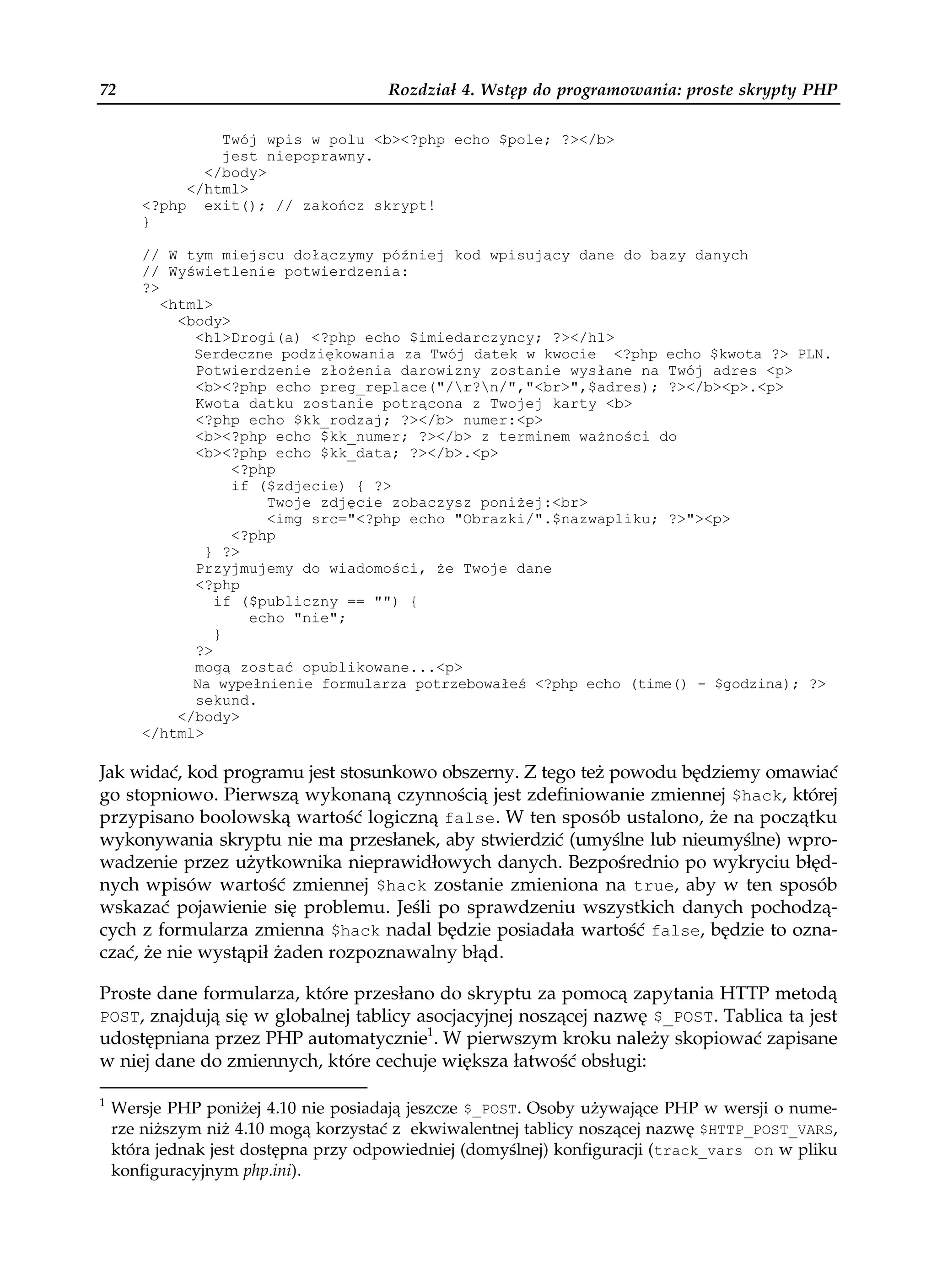72                                     Rozdział 4. Wstęp do programowania: proste skrypty PHP

                Twój wpis w polu <b><?php echo $pole; ?></b>
                jest niepoprawny.
              </body>
            </html>
       <?php exit(); // zakończ skrypt!
       }

       // W tym miejscu dołączymy później kod wpisujący dane do bazy danych
       // Wyświetlenie potwierdzenia:
       ?>
          <html>
            <body>
              <h1>Drogi(a) <?php echo $imiedarczyncy; ?></h1>
              Serdeczne podziękowania za Twój datek w kwocie <?php echo $kwota ?> PLN.
              Potwierdzenie zło enia darowizny zostanie wysłane na Twój adres <p>
              <b><?php echo preg_replace("/r?n/","<br>",$adres); ?></b><p>.<p>
              Kwota datku zostanie potrącona z Twojej karty <b>
              <?php echo $kk_rodzaj; ?></b> numer:<p>
              <b><?php echo $kk_numer; ?></b> z terminem wa ności do
              <b><?php echo $kk_data; ?></b>.<p>
                   <?php
                   if ($zdjecie) { ?>
                       Twoje zdjęcie zobaczysz poni ej:<br>
                       <img src="<?php echo "Obrazki/".$nazwapliku; ?>"><p>
                   <?php
               } ?>
              Przyjmujemy do wiadomości, e Twoje dane
              <?php
                 if ($publiczny == "") {
                     echo "nie";
                 }
              ?>
              mogą zostać opublikowane...<p>
              Na wypełnienie formularza potrzebowałeś <?php echo (time() - $godzina); ?>
              sekund.
            </body>
       </html>

Jak widać, kod programu jest stosunkowo obszerny. Z tego też powodu będziemy omawiać
go stopniowo. Pierwszą wykonaną czynnością jest zdefiniowanie zmiennej $hack, której
przypisano boolowską wartość logiczną false. W ten sposób ustalono, że na początku
wykonywania skryptu nie ma przesłanek, aby stwierdzić (umyślne lub nieumyślne) wpro-
wadzenie przez użytkownika nieprawidłowych danych. Bezpośrednio po wykryciu błęd-
nych wpisów wartość zmiennej $hack zostanie zmieniona na true, aby w ten sposób
wskazać pojawienie się problemu. Jeśli po sprawdzeniu wszystkich danych pochodzą-
cych z formularza zmienna $hack nadal będzie posiadała wartość false, będzie to ozna-
czać, że nie wystąpił żaden rozpoznawalny błąd.

Proste dane formularza, które przesłano do skryptu za pomocą zapytania HTTP metodą
POST, znajdują się w globalnej tablicy asocjacyjnej noszącej nazwę $_POST. Tablica ta jest
udostępniana przez PHP automatycznie1. W pierwszym kroku należy skopiować zapisane
w niej dane do zmiennych, które cechuje większa łatwość obsługi:

1
    Wersje PHP poniżej 4.10 nie posiadają jeszcze $_POST. Osoby używające PHP w wersji o nume-
    rze niższym niż 4.10 mogą korzystać z ekwiwalentnej tablicy noszącej nazwę $HTTP_POST_VARS,
    która jednak jest dostępna przy odpowiedniej (domyślnej) konfiguracji (track_vars on w pliku
    konfiguracyjnym php.ini).
 