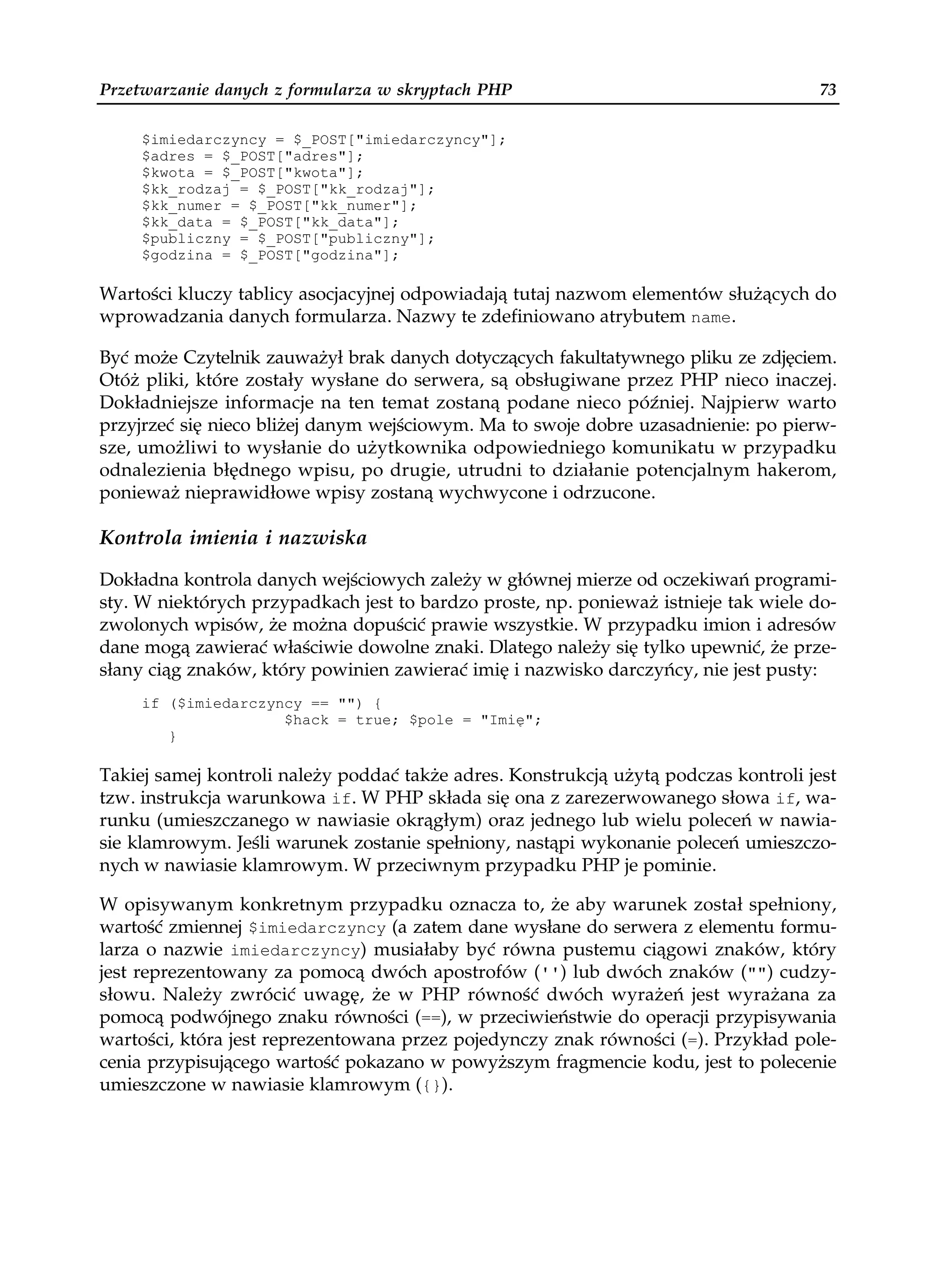 Przetwarzanie danych z formularza w skryptach PHP                                    73

     $imiedarczyncy = $_POST["imiedarczyncy"];
     $adres = $_POST["adres"];
     $kwota = $_POST["kwota"];
     $kk_rodzaj = $_POST["kk_rodzaj"];
     $kk_numer = $_POST["kk_numer"];
     $kk_data = $_POST["kk_data"];
     $publiczny = $_POST["publiczny"];
     $godzina = $_POST["godzina"];

Wartości kluczy tablicy asocjacyjnej odpowiadają tutaj nazwom elementów służących do
wprowadzania danych formularza. Nazwy te zdefiniowano atrybutem name.

Być może Czytelnik zauważył brak danych dotyczących fakultatywnego pliku ze zdjęciem.
Otóż pliki, które zostały wysłane do serwera, są obsługiwane przez PHP nieco inaczej.
Dokładniejsze informacje na ten temat zostaną podane nieco później. Najpierw warto
przyjrzeć się nieco bliżej danym wejściowym. Ma to swoje dobre uzasadnienie: po pierw-
sze, umożliwi to wysłanie do użytkownika odpowiedniego komunikatu w przypadku
odnalezienia błędnego wpisu, po drugie, utrudni to działanie potencjalnym hakerom,
ponieważ nieprawidłowe wpisy zostaną wychwycone i odrzucone.

Kontrola imienia i nazwiska

Dokładna kontrola danych wejściowych zależy w głównej mierze od oczekiwań programi-
sty. W niektórych przypadkach jest to bardzo proste, np. ponieważ istnieje tak wiele do-
zwolonych wpisów, że można dopuścić prawie wszystkie. W przypadku imion i adresów
dane mogą zawierać właściwie dowolne znaki. Dlatego należy się tylko upewnić, że prze-
słany ciąg znaków, który powinien zawierać imię i nazwisko darczyńcy, nie jest pusty:
     if ($imiedarczyncy == "") {
                     $hack = true; $pole = "Imię";
        }

Takiej samej kontroli należy poddać także adres. Konstrukcją użytą podczas kontroli jest
tzw. instrukcja warunkowa if. W PHP składa się ona z zarezerwowanego słowa if, wa-
runku (umieszczanego w nawiasie okrągłym) oraz jednego lub wielu poleceń w nawia-
sie klamrowym. Jeśli warunek zostanie spełniony, nastąpi wykonanie poleceń umieszczo-
nych w nawiasie klamrowym. W przeciwnym przypadku PHP je pominie.

W opisywanym konkretnym przypadku oznacza to, że aby warunek został spełniony,
wartość zmiennej $imiedarczyncy (a zatem dane wysłane do serwera z elementu formu-
larza o nazwie imiedarczyncy) musiałaby być równa pustemu ciągowi znaków, który
jest reprezentowany za pomocą dwóch apostrofów ('') lub dwóch znaków ("") cudzy-
słowu. Należy zwrócić uwagę, że w PHP równość dwóch wyrażeń jest wyrażana za
pomocą podwójnego znaku równości (==), w przeciwieństwie do operacji przypisywania
wartości, która jest reprezentowana przez pojedynczy znak równości (=). Przykład pole-
cenia przypisującego wartość pokazano w powyższym fragmencie kodu, jest to polecenie
umieszczone w nawiasie klamrowym ({}).
 