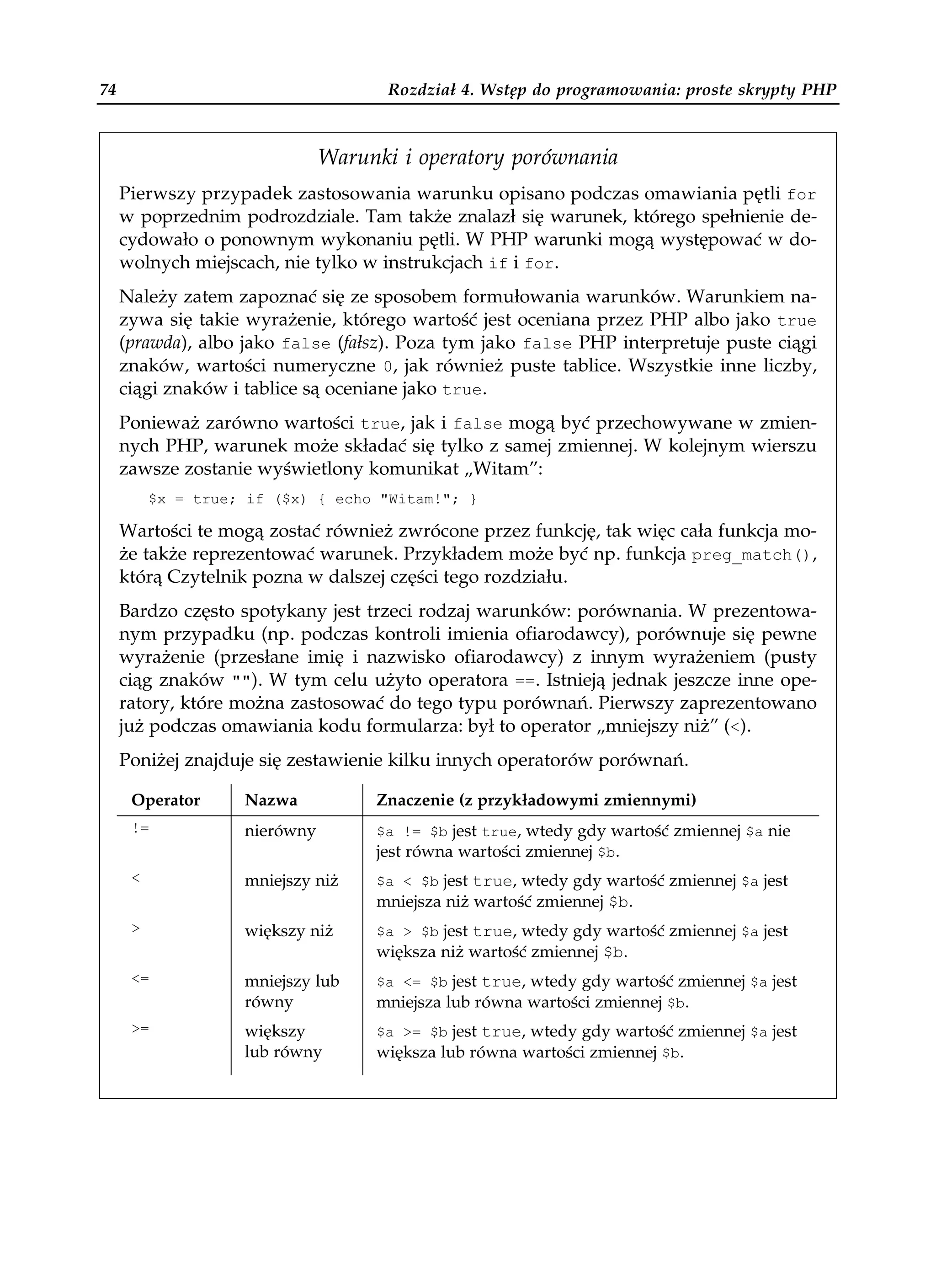 74                                   Rozdział 4. Wstęp do programowania: proste skrypty PHP



                               Warunki i operatory porównania
     Pierwszy przypadek zastosowania warunku opisano podczas omawiania pętli for
     w poprzednim podrozdziale. Tam także znalazł się warunek, którego spełnienie de-
     cydowało o ponownym wykonaniu pętli. W PHP warunki mogą występować w do-
     wolnych miejscach, nie tylko w instrukcjach if i for.
     Należy zatem zapoznać się ze sposobem formułowania warunków. Warunkiem na-
     zywa się takie wyrażenie, którego wartość jest oceniana przez PHP albo jako true
     (prawda), albo jako false (fałsz). Poza tym jako false PHP interpretuje puste ciągi
     znaków, wartości numeryczne 0, jak również puste tablice. Wszystkie inne liczby,
     ciągi znaków i tablice są oceniane jako true.
     Ponieważ zarówno wartości true, jak i false mogą być przechowywane w zmien-
     nych PHP, warunek może składać się tylko z samej zmiennej. W kolejnym wierszu
     zawsze zostanie wyświetlony komunikat „Witam”:
          $x = true; if ($x) { echo "Witam!"; }

     Wartości te mogą zostać również zwrócone przez funkcję, tak więc cała funkcja mo-
     że także reprezentować warunek. Przykładem może być np. funkcja preg_match(),
     którą Czytelnik pozna w dalszej części tego rozdziału.
     Bardzo często spotykany jest trzeci rodzaj warunków: porównania. W prezentowa-
     nym przypadku (np. podczas kontroli imienia ofiarodawcy), porównuje się pewne
     wyrażenie (przesłane imię i nazwisko ofiarodawcy) z innym wyrażeniem (pusty
     ciąg znaków ""). W tym celu użyto operatora ==. Istnieją jednak jeszcze inne ope-
     ratory, które można zastosować do tego typu porównań. Pierwszy zaprezentowano
     już podczas omawiania kodu formularza: był to operator „mniejszy niż” (<).
     Poniżej znajduje się zestawienie kilku innych operatorów porównań.

      Operator      Nazwa           Znaczenie (z przykładowymi zmiennymi)
      !=            nierówny        $a != $b jest true, wtedy gdy wartość zmiennej $a nie
                                    jest równa wartości zmiennej $b.
      <             mniejszy niż    $a < $b jest true, wtedy gdy wartość zmiennej $a jest
                                    mniejsza niż wartość zmiennej $b.
      >             większy niż     $a > $b jest true, wtedy gdy wartość zmiennej $a jest
                                    większa niż wartość zmiennej $b.
      <=            mniejszy lub    $a <= $b jest true, wtedy gdy wartość zmiennej $a jest
                    równy           mniejsza lub równa wartości zmiennej $b.
      >=            większy         $a >= $b jest true, wtedy gdy wartość zmiennej $a jest
                    lub równy       większa lub równa wartości zmiennej $b.
 