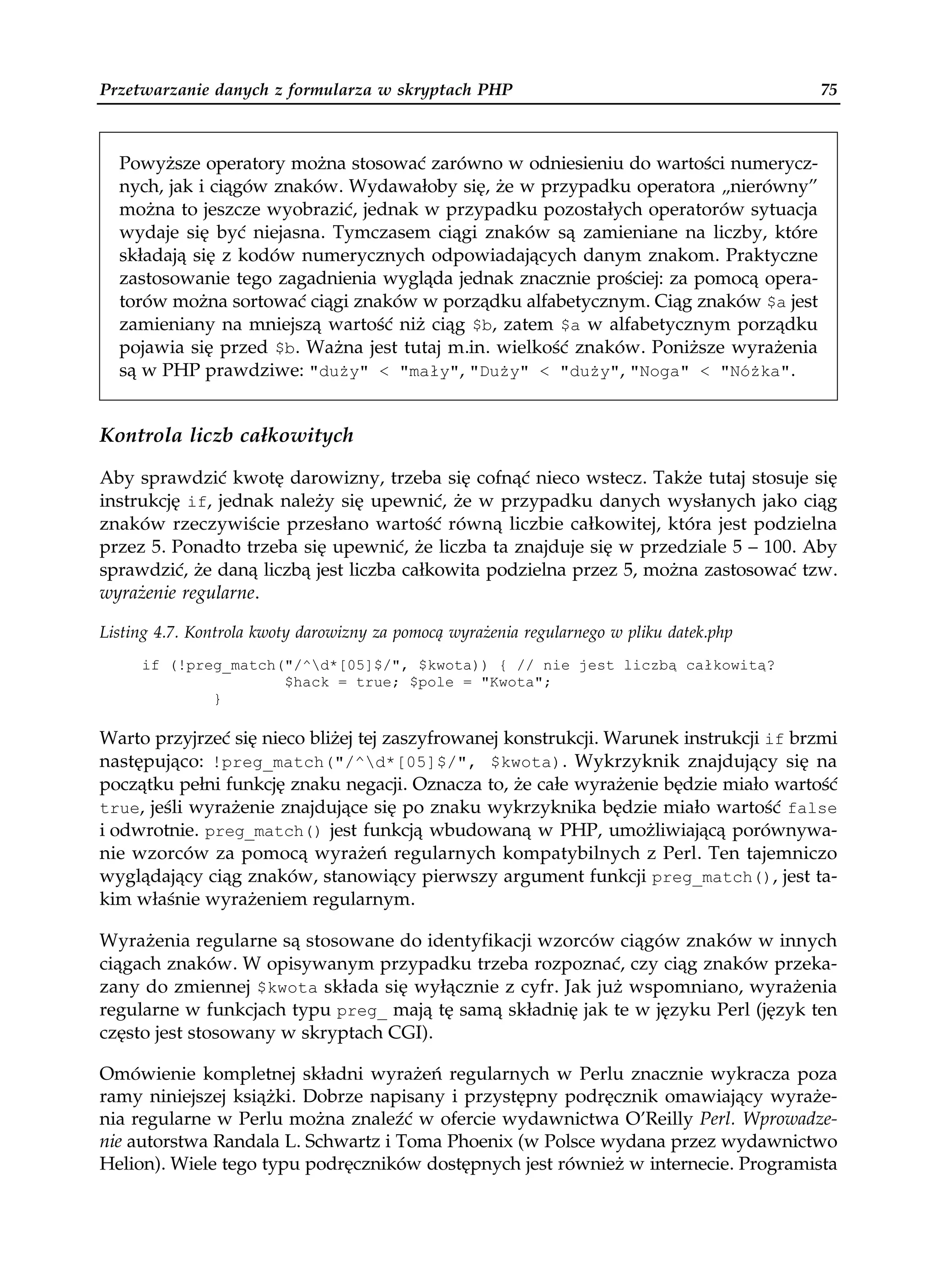 Przetwarzanie danych z formularza w skryptach PHP                                         75



  Powyższe operatory można stosować zarówno w odniesieniu do wartości numerycz-
  nych, jak i ciągów znaków. Wydawałoby się, że w przypadku operatora „nierówny”
  można to jeszcze wyobrazić, jednak w przypadku pozostałych operatorów sytuacja
  wydaje się być niejasna. Tymczasem ciągi znaków są zamieniane na liczby, które
  składają się z kodów numerycznych odpowiadających danym znakom. Praktyczne
  zastosowanie tego zagadnienia wygląda jednak znacznie prościej: za pomocą opera-
  torów można sortować ciągi znaków w porządku alfabetycznym. Ciąg znaków $a jest
  zamieniany na mniejszą wartość niż ciąg $b, zatem $a w alfabetycznym porządku
  pojawia się przed $b. Ważna jest tutaj m.in. wielkość znaków. Poniższe wyrażenia
  są w PHP prawdziwe: "du y" < "mały", "Du y" < "du y", "Noga" < "Nó ka".


Kontrola liczb całkowitych

Aby sprawdzić kwotę darowizny, trzeba się cofnąć nieco wstecz. Także tutaj stosuje się
instrukcję if, jednak należy się upewnić, że w przypadku danych wysłanych jako ciąg
znaków rzeczywiście przesłano wartość równą liczbie całkowitej, która jest podzielna
przez 5. Ponadto trzeba się upewnić, że liczba ta znajduje się w przedziale 5 – 100. Aby
sprawdzić, że daną liczbą jest liczba całkowita podzielna przez 5, można zastosować tzw.
wyrażenie regularne.

Listing 4.7. Kontrola kwoty darowizny za pomocą wyrażenia regularnego w pliku datek.php
     if (!preg_match("/^d*[05]$/", $kwota)) { // nie jest liczbą całkowitą?
                     $hack = true; $pole = "Kwota";
             }

Warto przyjrzeć się nieco bliżej tej zaszyfrowanej konstrukcji. Warunek instrukcji if brzmi
następująco: !preg_match("/^d*[05]$/", $kwota). Wykrzyknik znajdujący się na
początku pełni funkcję znaku negacji. Oznacza to, że całe wyrażenie będzie miało wartość
true, jeśli wyrażenie znajdujące się po znaku wykrzyknika będzie miało wartość false
i odwrotnie. preg_match() jest funkcją wbudowaną w PHP, umożliwiającą porównywa-
nie wzorców za pomocą wyrażeń regularnych kompatybilnych z Perl. Ten tajemniczo
wyglądający ciąg znaków, stanowiący pierwszy argument funkcji preg_match(), jest ta-
kim właśnie wyrażeniem regularnym.

Wyrażenia regularne są stosowane do identyfikacji wzorców ciągów znaków w innych
ciągach znaków. W opisywanym przypadku trzeba rozpoznać, czy ciąg znaków przeka-
zany do zmiennej $kwota składa się wyłącznie z cyfr. Jak już wspomniano, wyrażenia
regularne w funkcjach typu preg_ mają tę samą składnię jak te w języku Perl (język ten
często jest stosowany w skryptach CGI).

Omówienie kompletnej składni wyrażeń regularnych w Perlu znacznie wykracza poza
ramy niniejszej książki. Dobrze napisany i przystępny podręcznik omawiający wyraże-
nia regularne w Perlu można znaleźć w ofercie wydawnictwa O’Reilly Perl. Wprowadze-
nie autorstwa Randala L. Schwartz i Toma Phoenix (w Polsce wydana przez wydawnictwo
Helion). Wiele tego typu podręczników dostępnych jest również w internecie. Programista
 