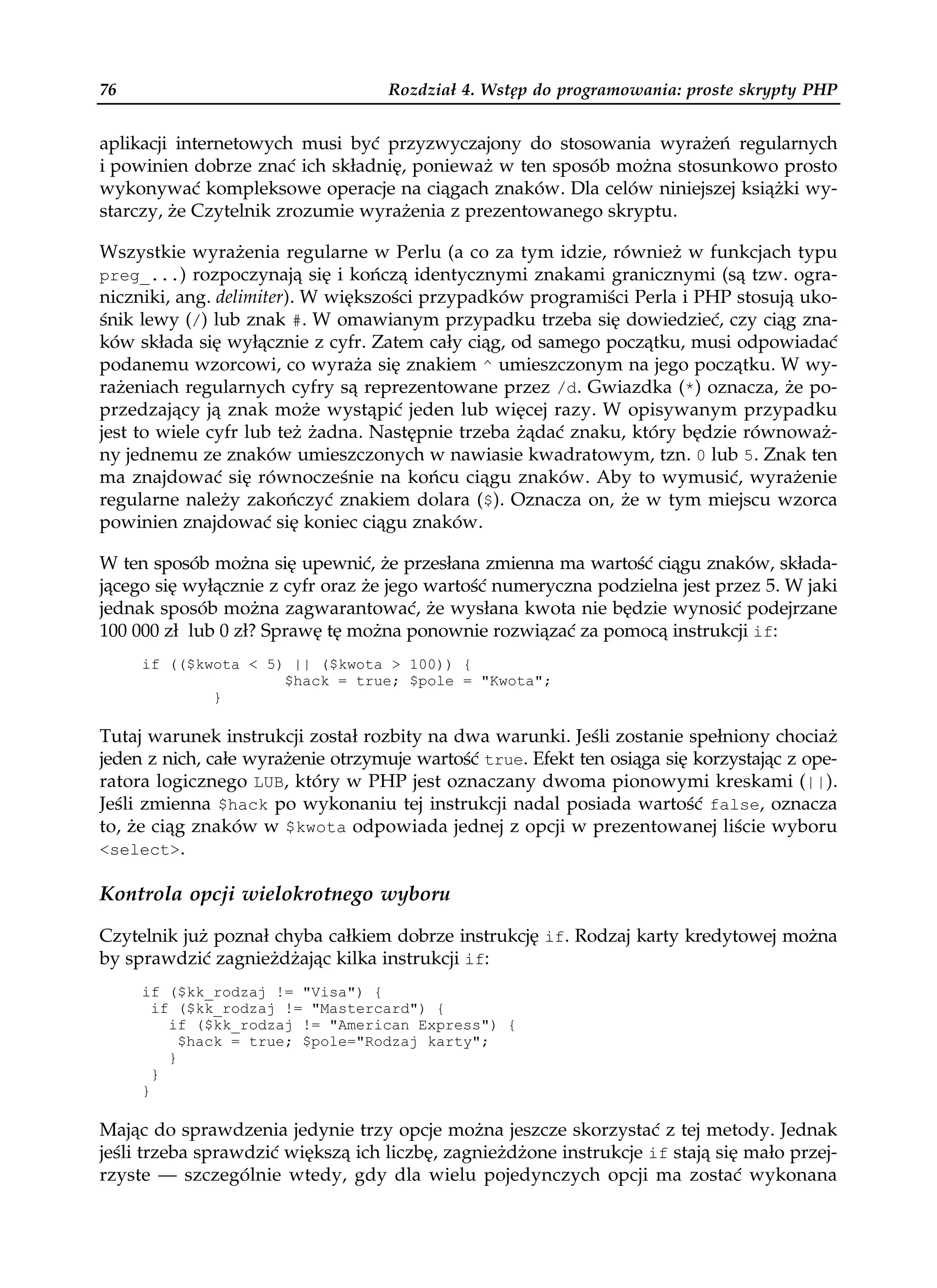 76                                 Rozdział 4. Wstęp do programowania: proste skrypty PHP


aplikacji internetowych musi być przyzwyczajony do stosowania wyrażeń regularnych
i powinien dobrze znać ich składnię, ponieważ w ten sposób można stosunkowo prosto
wykonywać kompleksowe operacje na ciągach znaków. Dla celów niniejszej książki wy-
starczy, że Czytelnik zrozumie wyrażenia z prezentowanego skryptu.

Wszystkie wyrażenia regularne w Perlu (a co za tym idzie, również w funkcjach typu
preg_...) rozpoczynają się i kończą identycznymi znakami granicznymi (są tzw. ogra-
niczniki, ang. delimiter). W większości przypadków programiści Perla i PHP stosują uko-
śnik lewy (/) lub znak #. W omawianym przypadku trzeba się dowiedzieć, czy ciąg zna-
ków składa się wyłącznie z cyfr. Zatem cały ciąg, od samego początku, musi odpowiadać
podanemu wzorcowi, co wyraża się znakiem ^ umieszczonym na jego początku. W wy-
rażeniach regularnych cyfry są reprezentowane przez /d. Gwiazdka (*) oznacza, że po-
przedzający ją znak może wystąpić jeden lub więcej razy. W opisywanym przypadku
jest to wiele cyfr lub też żadna. Następnie trzeba żądać znaku, który będzie równoważ-
ny jednemu ze znaków umieszczonych w nawiasie kwadratowym, tzn. 0 lub 5. Znak ten
ma znajdować się równocześnie na końcu ciągu znaków. Aby to wymusić, wyrażenie
regularne należy zakończyć znakiem dolara ($). Oznacza on, że w tym miejscu wzorca
powinien znajdować się koniec ciągu znaków.

W ten sposób można się upewnić, że przesłana zmienna ma wartość ciągu znaków, składa-
jącego się wyłącznie z cyfr oraz że jego wartość numeryczna podzielna jest przez 5. W jaki
jednak sposób można zagwarantować, że wysłana kwota nie będzie wynosić podejrzane
100 000 zł lub 0 zł? Sprawę tę można ponownie rozwiązać za pomocą instrukcji if:
     if (($kwota < 5) || ($kwota > 100)) {
                     $hack = true; $pole = "Kwota";
             }

Tutaj warunek instrukcji został rozbity na dwa warunki. Jeśli zostanie spełniony chociaż
jeden z nich, całe wyrażenie otrzymuje wartość true. Efekt ten osiąga się korzystając z ope-
ratora logicznego LUB, który w PHP jest oznaczany dwoma pionowymi kreskami (||).
Jeśli zmienna $hack po wykonaniu tej instrukcji nadal posiada wartość false, oznacza
to, że ciąg znaków w $kwota odpowiada jednej z opcji w prezentowanej liście wyboru
<select>.

Kontrola opcji wielokrotnego wyboru

Czytelnik już poznał chyba całkiem dobrze instrukcję if. Rodzaj karty kredytowej można
by sprawdzić zagnieżdżając kilka instrukcji if:
     if ($kk_rodzaj != "Visa") {
       if ($kk_rodzaj != "Mastercard") {
         if ($kk_rodzaj != "American Express") {
           $hack = true; $pole="Rodzaj karty";
         }
       }
     }

Mając do sprawdzenia jedynie trzy opcje można jeszcze skorzystać z tej metody. Jednak
jeśli trzeba sprawdzić większą ich liczbę, zagnieżdżone instrukcje if stają się mało przej-
rzyste — szczególnie wtedy, gdy dla wielu pojedynczych opcji ma zostać wykonana
 