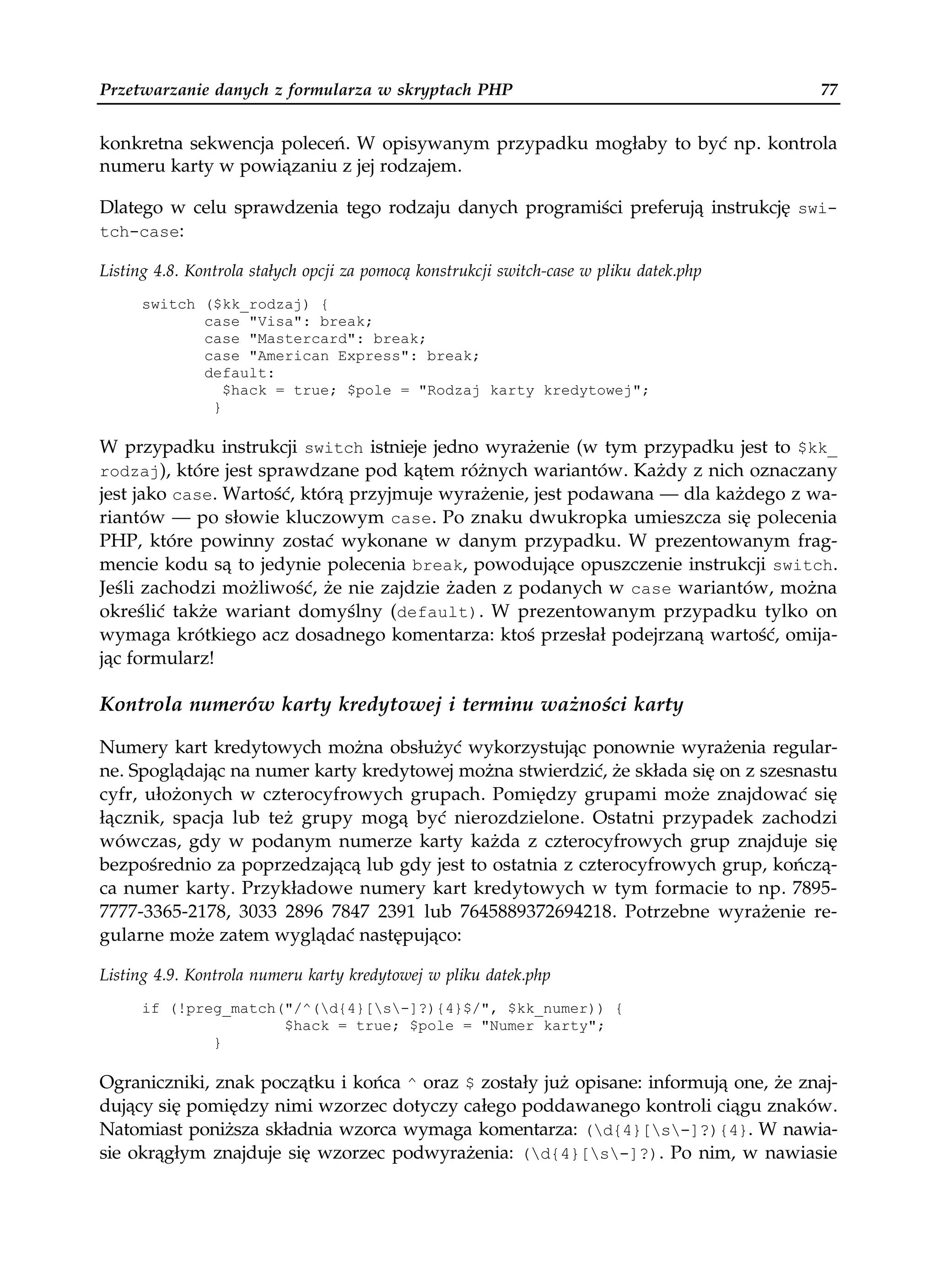 Przetwarzanie danych z formularza w skryptach PHP                                         77


konkretna sekwencja poleceń. W opisywanym przypadku mogłaby to być np. kontrola
numeru karty w powiązaniu z jej rodzajem.

Dlatego w celu sprawdzenia tego rodzaju danych programiści preferują instrukcję swi-
tch-case:

Listing 4.8. Kontrola stałych opcji za pomocą konstrukcji switch-case w pliku datek.php
      switch ($kk_rodzaj) {
             case "Visa": break;
             case "Mastercard": break;
             case "American Express": break;
             default:
                $hack = true; $pole = "Rodzaj karty kredytowej";
              }

W przypadku instrukcji switch istnieje jedno wyrażenie (w tym przypadku jest to $kk_
rodzaj), które jest sprawdzane pod kątem różnych wariantów. Każdy z nich oznaczany
jest jako case. Wartość, którą przyjmuje wyrażenie, jest podawana — dla każdego z wa-
riantów — po słowie kluczowym case. Po znaku dwukropka umieszcza się polecenia
PHP, które powinny zostać wykonane w danym przypadku. W prezentowanym frag-
mencie kodu są to jedynie polecenia break, powodujące opuszczenie instrukcji switch.
Jeśli zachodzi możliwość, że nie zajdzie żaden z podanych w case wariantów, można
określić także wariant domyślny (default). W prezentowanym przypadku tylko on
wymaga krótkiego acz dosadnego komentarza: ktoś przesłał podejrzaną wartość, omija-
jąc formularz!

Kontrola numerów karty kredytowej i terminu ważności karty

Numery kart kredytowych można obsłużyć wykorzystując ponownie wyrażenia regular-
ne. Spoglądając na numer karty kredytowej można stwierdzić, że składa się on z szesnastu
cyfr, ułożonych w czterocyfrowych grupach. Pomiędzy grupami może znajdować się
łącznik, spacja lub też grupy mogą być nierozdzielone. Ostatni przypadek zachodzi
wówczas, gdy w podanym numerze karty każda z czterocyfrowych grup znajduje się
bezpośrednio za poprzedzającą lub gdy jest to ostatnia z czterocyfrowych grup, kończą-
ca numer karty. Przykładowe numery kart kredytowych w tym formacie to np. 7895-
7777-3365-2178, 3033 2896 7847 2391 lub 7645889372694218. Potrzebne wyrażenie re-
gularne może zatem wyglądać następująco:

Listing 4.9. Kontrola numeru karty kredytowej w pliku datek.php
      if (!preg_match("/^(d{4}[s-]?){4}$/", $kk_numer)) {
                      $hack = true; $pole = "Numer karty";
              }

Ograniczniki, znak początku i końca ^ oraz $ zostały już opisane: informują one, że znaj-
dujący się pomiędzy nimi wzorzec dotyczy całego poddawanego kontroli ciągu znaków.
Natomiast poniższa składnia wzorca wymaga komentarza: (d{4}[s-]?){4}. W nawia-
sie okrągłym znajduje się wzorzec podwyrażenia: (d{4}[s-]?). Po nim, w nawiasie
 