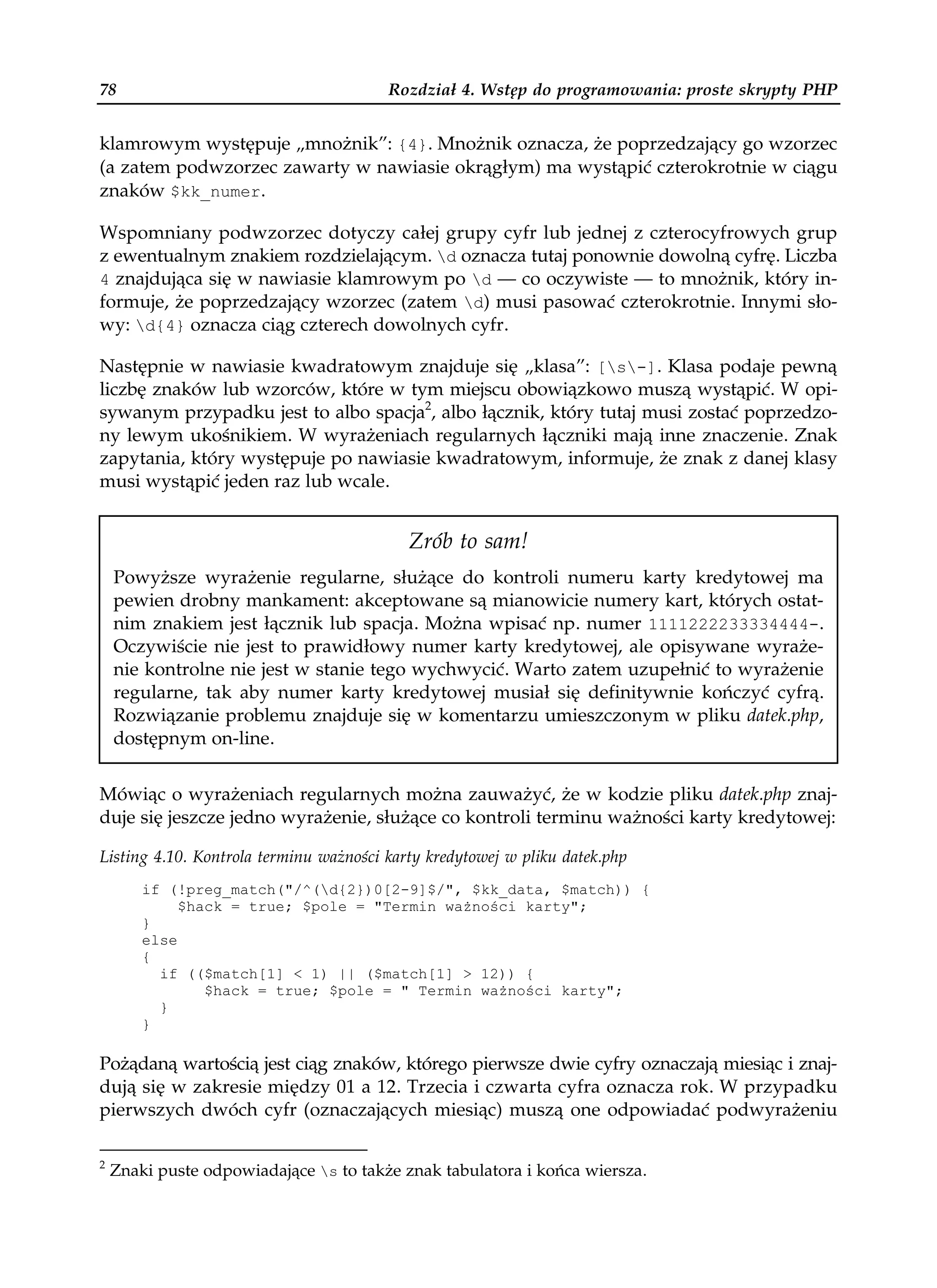 78                                      Rozdział 4. Wstęp do programowania: proste skrypty PHP


klamrowym występuje „mnożnik”: {4}. Mnożnik oznacza, że poprzedzający go wzorzec
(a zatem podwzorzec zawarty w nawiasie okrągłym) ma wystąpić czterokrotnie w ciągu
znaków $kk_numer.

Wspomniany podwzorzec dotyczy całej grupy cyfr lub jednej z czterocyfrowych grup
z ewentualnym znakiem rozdzielającym. d oznacza tutaj ponownie dowolną cyfrę. Liczba
4 znajdująca się w nawiasie klamrowym po d — co oczywiste — to mnożnik, który in-
formuje, że poprzedzający wzorzec (zatem d) musi pasować czterokrotnie. Innymi sło-
wy: d{4} oznacza ciąg czterech dowolnych cyfr.

Następnie w nawiasie kwadratowym znajduje się „klasa”: [s-]. Klasa podaje pewną
liczbę znaków lub wzorców, które w tym miejscu obowiązkowo muszą wystąpić. W opi-
sywanym przypadku jest to albo spacja2, albo łącznik, który tutaj musi zostać poprzedzo-
ny lewym ukośnikiem. W wyrażeniach regularnych łączniki mają inne znaczenie. Znak
zapytania, który występuje po nawiasie kwadratowym, informuje, że znak z danej klasy
musi wystąpić jeden raz lub wcale.


                                           Zrób to sam!
    Powyższe wyrażenie regularne, służące do kontroli numeru karty kredytowej ma
    pewien drobny mankament: akceptowane są mianowicie numery kart, których ostat-
    nim znakiem jest łącznik lub spacja. Można wpisać np. numer 1111222233334444-.
    Oczywiście nie jest to prawidłowy numer karty kredytowej, ale opisywane wyraże-
    nie kontrolne nie jest w stanie tego wychwycić. Warto zatem uzupełnić to wyrażenie
    regularne, tak aby numer karty kredytowej musiał się definitywnie kończyć cyfrą.
    Rozwiązanie problemu znajduje się w komentarzu umieszczonym w pliku datek.php,
    dostępnym on-line.


Mówiąc o wyrażeniach regularnych można zauważyć, że w kodzie pliku datek.php znaj-
duje się jeszcze jedno wyrażenie, służące co kontroli terminu ważności karty kredytowej:

Listing 4.10. Kontrola terminu ważności karty kredytowej w pliku datek.php
        if (!preg_match("/^(d{2})0[2-9]$/", $kk_data, $match)) {
             $hack = true; $pole = "Termin wa ności karty";
        }
        else
        {
          if (($match[1] < 1) || ($match[1] > 12)) {
                $hack = true; $pole = " Termin wa ności karty";
          }
        }

Pożądaną wartością jest ciąg znaków, którego pierwsze dwie cyfry oznaczają miesiąc i znaj-
dują się w zakresie między 01 a 12. Trzecia i czwarta cyfra oznacza rok. W przypadku
pierwszych dwóch cyfr (oznaczających miesiąc) muszą one odpowiadać podwyrażeniu

2
    Znaki puste odpowiadające s to także znak tabulatora i końca wiersza.
 