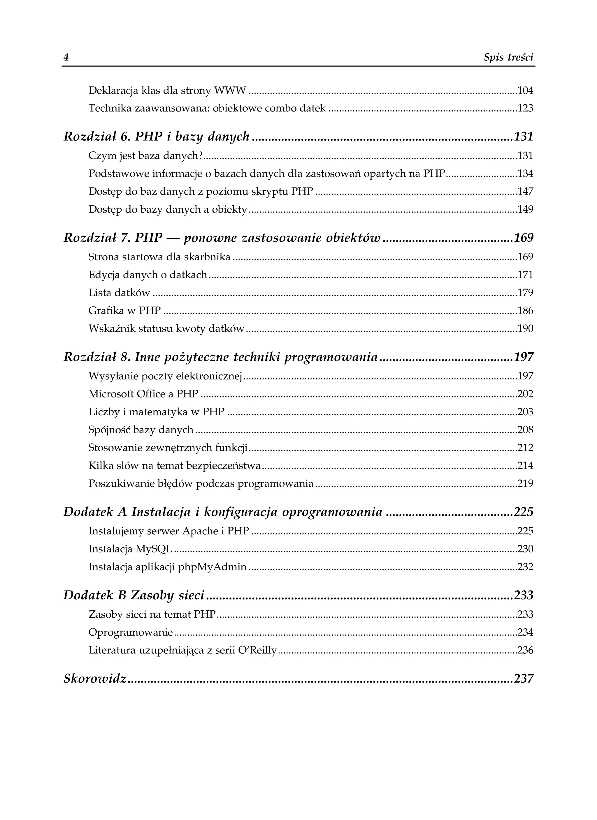 4                                                                                                                                            Spis treści


      Deklaracja klas dla strony WWW .....................................................................................................104
      Technika zaawansowana: obiektowe combo datek .......................................................................123

Rozdział 6. PHP i bazy danych ................................................................................131
      Czym jest baza danych?......................................................................................................................131
      Podstawowe informacje o bazach danych dla zastosowań opartych na PHP...........................134
      Dostęp do baz danych z poziomu skryptu PHP ............................................................................147
      Dostęp do bazy danych a obiekty.....................................................................................................149

Rozdział 7. PHP — ponowne zastosowanie obiektów ........................................169
      Strona startowa dla skarbnika ...........................................................................................................169
      Edycja danych o datkach....................................................................................................................171
      Lista datków .........................................................................................................................................179
      Grafika w PHP .....................................................................................................................................186
      Wskaźnik statusu kwoty datków......................................................................................................190

Rozdział 8. Inne pożyteczne techniki programowania.........................................197
      Wysyłanie poczty elektronicznej.......................................................................................................197
      Microsoft Office a PHP .......................................................................................................................202
      Liczby i matematyka w PHP .............................................................................................................203
      Spójność bazy danych .........................................................................................................................208
      Stosowanie zewnętrznych funkcji.....................................................................................................212
      Kilka słów na temat bezpieczeństwa................................................................................................214
      Poszukiwanie błędów podczas programowania............................................................................219

Dodatek A Instalacja i konfiguracja oprogramowania .......................................225
      Instalujemy serwer Apache i PHP ....................................................................................................225
      Instalacja MySQL .................................................................................................................................230
      Instalacja aplikacji phpMyAdmin .....................................................................................................232

Dodatek B Zasoby sieci..............................................................................................233
      Zasoby sieci na temat PHP.................................................................................................................233
      Oprogramowanie.................................................................................................................................234
      Literatura uzupełniająca z serii O’Reilly..........................................................................................236

Skorowidz......................................................................................................................237
 
