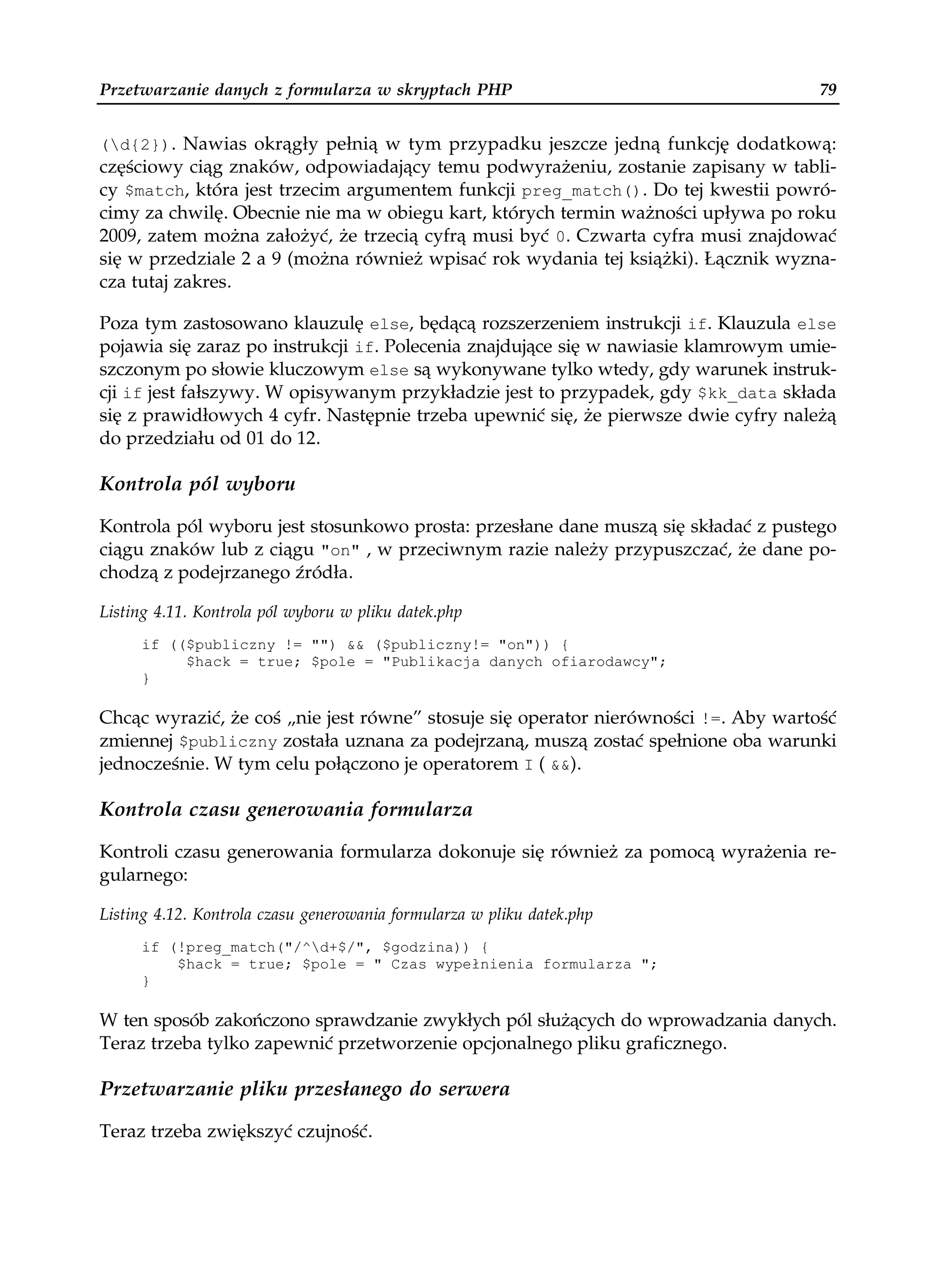 Przetwarzanie danych z formularza w skryptach PHP                                   79


(d{2}). Nawias okrągły pełnią w tym przypadku jeszcze jedną funkcję dodatkową:
częściowy ciąg znaków, odpowiadający temu podwyrażeniu, zostanie zapisany w tabli-
cy $match, która jest trzecim argumentem funkcji preg_match(). Do tej kwestii powró-
cimy za chwilę. Obecnie nie ma w obiegu kart, których termin ważności upływa po roku
2009, zatem można założyć, że trzecią cyfrą musi być 0. Czwarta cyfra musi znajdować
się w przedziale 2 a 9 (można również wpisać rok wydania tej książki). Łącznik wyzna-
cza tutaj zakres.

Poza tym zastosowano klauzulę else, będącą rozszerzeniem instrukcji if. Klauzula else
pojawia się zaraz po instrukcji if. Polecenia znajdujące się w nawiasie klamrowym umie-
szczonym po słowie kluczowym else są wykonywane tylko wtedy, gdy warunek instruk-
cji if jest fałszywy. W opisywanym przykładzie jest to przypadek, gdy $kk_data składa
się z prawidłowych 4 cyfr. Następnie trzeba upewnić się, że pierwsze dwie cyfry należą
do przedziału od 01 do 12.

Kontrola pól wyboru

Kontrola pól wyboru jest stosunkowo prosta: przesłane dane muszą się składać z pustego
ciągu znaków lub z ciągu "on" , w przeciwnym razie należy przypuszczać, że dane po-
chodzą z podejrzanego źródła.

Listing 4.11. Kontrola pól wyboru w pliku datek.php
     if (($publiczny != "") && ($publiczny!= "on")) {
          $hack = true; $pole = "Publikacja danych ofiarodawcy";
     }

Chcąc wyrazić, że coś „nie jest równe” stosuje się operator nierówności !=. Aby wartość
zmiennej $publiczny została uznana za podejrzaną, muszą zostać spełnione oba warunki
jednocześnie. W tym celu połączono je operatorem I ( &&).

Kontrola czasu generowania formularza

Kontroli czasu generowania formularza dokonuje się również za pomocą wyrażenia re-
gularnego:

Listing 4.12. Kontrola czasu generowania formularza w pliku datek.php
     if (!preg_match("/^d+$/", $godzina)) {
         $hack = true; $pole = " Czas wypełnienia formularza ";
     }

W ten sposób zakończono sprawdzanie zwykłych pól służących do wprowadzania danych.
Teraz trzeba tylko zapewnić przetworzenie opcjonalnego pliku graficznego.

Przetwarzanie pliku przesłanego do serwera

Teraz trzeba zwiększyć czujność.
 