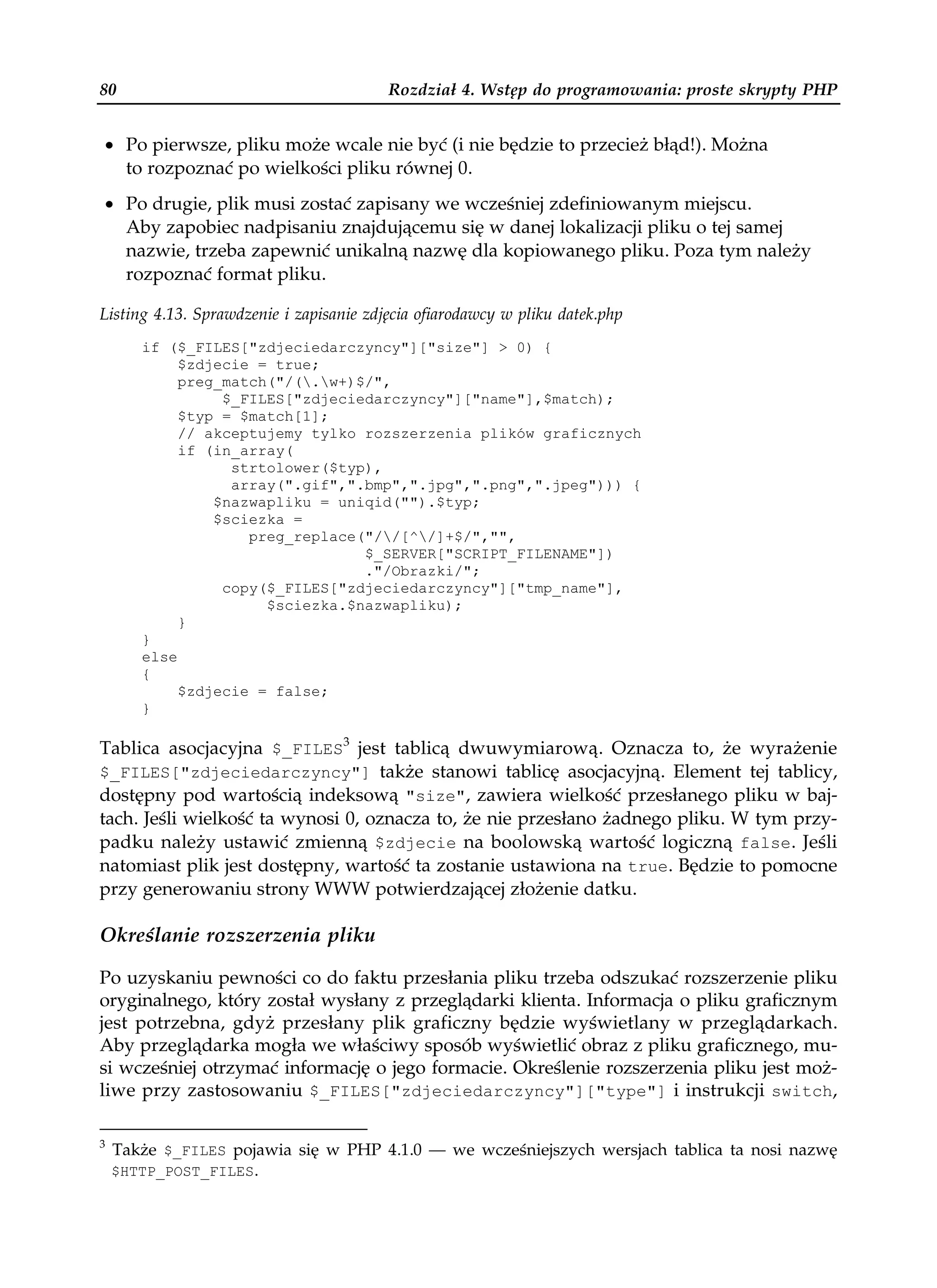 80                                       Rozdział 4. Wstęp do programowania: proste skrypty PHP


• Po pierwsze, pliku może wcale nie być (i nie będzie to przecież błąd!). Można
  to rozpoznać po wielkości pliku równej 0.
• Po drugie, plik musi zostać zapisany we wcześniej zdefiniowanym miejscu.
  Aby zapobiec nadpisaniu znajdującemu się w danej lokalizacji pliku o tej samej
  nazwie, trzeba zapewnić unikalną nazwę dla kopiowanego pliku. Poza tym należy
  rozpoznać format pliku.

Listing 4.13. Sprawdzenie i zapisanie zdjęcia ofiarodawcy w pliku datek.php
       if ($_FILES["zdjeciedarczyncy"]["size"] > 0) {
            $zdjecie = true;
            preg_match("/(.w+)$/",
                 $_FILES["zdjeciedarczyncy"]["name"],$match);
            $typ = $match[1];
            // akceptujemy tylko rozszerzenia plików graficznych
            if (in_array(
                  strtolower($typ),
                  array(".gif",".bmp",".jpg",".png",".jpeg"))) {
                $nazwapliku = uniqid("").$typ;
                $sciezka =
                    preg_replace("//[^/]+$/","",
                                 $_SERVER["SCRIPT_FILENAME"])
                                 ."/Obrazki/";
                 copy($_FILES["zdjeciedarczyncy"]["tmp_name"],
                      $sciezka.$nazwapliku);
            }
       }
       else
       {
            $zdjecie = false;
       }

Tablica asocjacyjna $_FILES3 jest tablicą dwuwymiarową. Oznacza to, że wyrażenie
$_FILES["zdjeciedarczyncy"] także stanowi tablicę asocjacyjną. Element tej tablicy,
dostępny pod wartością indeksową "size", zawiera wielkość przesłanego pliku w baj-
tach. Jeśli wielkość ta wynosi 0, oznacza to, że nie przesłano żadnego pliku. W tym przy-
padku należy ustawić zmienną $zdjecie na boolowską wartość logiczną false. Jeśli
natomiast plik jest dostępny, wartość ta zostanie ustawiona na true. Będzie to pomocne
przy generowaniu strony WWW potwierdzającej złożenie datku.

Określanie rozszerzenia pliku

Po uzyskaniu pewności co do faktu przesłania pliku trzeba odszukać rozszerzenie pliku
oryginalnego, który został wysłany z przeglądarki klienta. Informacja o pliku graficznym
jest potrzebna, gdyż przesłany plik graficzny będzie wyświetlany w przeglądarkach.
Aby przeglądarka mogła we właściwy sposób wyświetlić obraz z pliku graficznego, mu-
si wcześniej otrzymać informację o jego formacie. Określenie rozszerzenia pliku jest moż-
liwe przy zastosowaniu $_FILES["zdjeciedarczyncy"]["type"] i instrukcji switch,

3
    Także $_FILES pojawia się w PHP 4.1.0 — we wcześniejszych wersjach tablica ta nosi nazwę
    $HTTP_POST_FILES.
 