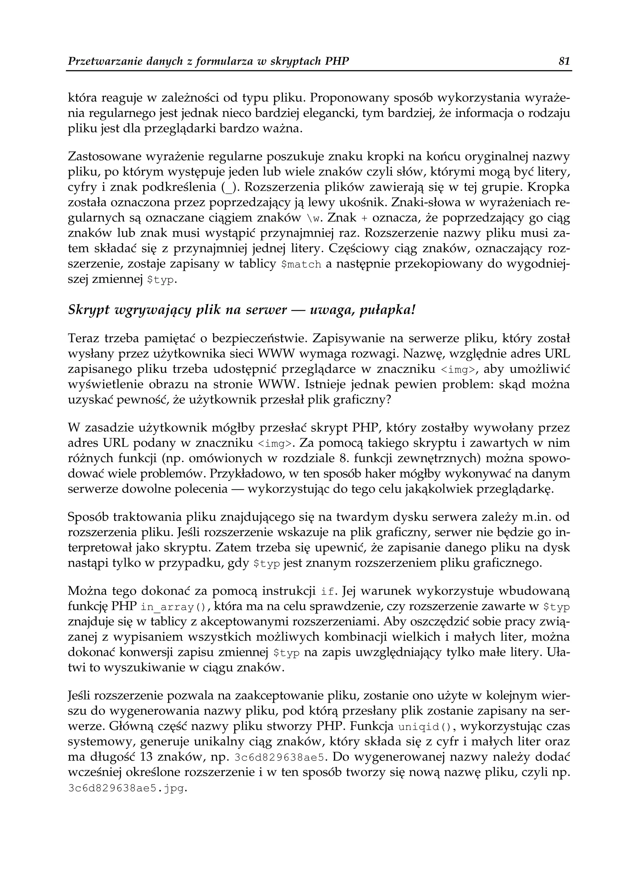 Przetwarzanie danych z formularza w skryptach PHP                                       81


która reaguje w zależności od typu pliku. Proponowany sposób wykorzystania wyraże-
nia regularnego jest jednak nieco bardziej elegancki, tym bardziej, że informacja o rodzaju
pliku jest dla przeglądarki bardzo ważna.

Zastosowane wyrażenie regularne poszukuje znaku kropki na końcu oryginalnej nazwy
pliku, po którym występuje jeden lub wiele znaków czyli słów, którymi mogą być litery,
cyfry i znak podkreślenia (_). Rozszerzenia plików zawierają się w tej grupie. Kropka
została oznaczona przez poprzedzający ją lewy ukośnik. Znaki-słowa w wyrażeniach re-
gularnych są oznaczane ciągiem znaków w. Znak + oznacza, że poprzedzający go ciąg
znaków lub znak musi wystąpić przynajmniej raz. Rozszerzenie nazwy pliku musi za-
tem składać się z przynajmniej jednej litery. Częściowy ciąg znaków, oznaczający roz-
szerzenie, zostaje zapisany w tablicy $match a następnie przekopiowany do wygodniej-
szej zmiennej $typ.

Skrypt wgrywający plik na serwer — uwaga, pułapka!

Teraz trzeba pamiętać o bezpieczeństwie. Zapisywanie na serwerze pliku, który został
wysłany przez użytkownika sieci WWW wymaga rozwagi. Nazwę, względnie adres URL
zapisanego pliku trzeba udostępnić przeglądarce w znaczniku <img>, aby umożliwić
wyświetlenie obrazu na stronie WWW. Istnieje jednak pewien problem: skąd można
uzyskać pewność, że użytkownik przesłał plik graficzny?

W zasadzie użytkownik mógłby przesłać skrypt PHP, który zostałby wywołany przez
adres URL podany w znaczniku <img>. Za pomocą takiego skryptu i zawartych w nim
różnych funkcji (np. omówionych w rozdziale 8. funkcji zewnętrznych) można spowo-
dować wiele problemów. Przykładowo, w ten sposób haker mógłby wykonywać na danym
serwerze dowolne polecenia — wykorzystując do tego celu jakąkolwiek przeglądarkę.

Sposób traktowania pliku znajdującego się na twardym dysku serwera zależy m.in. od
rozszerzenia pliku. Jeśli rozszerzenie wskazuje na plik graficzny, serwer nie będzie go in-
terpretował jako skryptu. Zatem trzeba się upewnić, że zapisanie danego pliku na dysk
nastąpi tylko w przypadku, gdy $typ jest znanym rozszerzeniem pliku graficznego.

Można tego dokonać za pomocą instrukcji if. Jej warunek wykorzystuje wbudowaną
funkcję PHP in_array(), która ma na celu sprawdzenie, czy rozszerzenie zawarte w $typ
znajduje się w tablicy z akceptowanymi rozszerzeniami. Aby oszczędzić sobie pracy zwią-
zanej z wypisaniem wszystkich możliwych kombinacji wielkich i małych liter, można
dokonać konwersji zapisu zmiennej $typ na zapis uwzględniający tylko małe litery. Uła-
twi to wyszukiwanie w ciągu znaków.

Jeśli rozszerzenie pozwala na zaakceptowanie pliku, zostanie ono użyte w kolejnym wier-
szu do wygenerowania nazwy pliku, pod którą przesłany plik zostanie zapisany na ser-
werze. Główną część nazwy pliku stworzy PHP. Funkcja uniqid(), wykorzystując czas
systemowy, generuje unikalny ciąg znaków, który składa się z cyfr i małych liter oraz
ma długość 13 znaków, np. 3c6d829638ae5. Do wygenerowanej nazwy należy dodać
wcześniej określone rozszerzenie i w ten sposób tworzy się nową nazwę pliku, czyli np.
3c6d829638ae5.jpg.
 