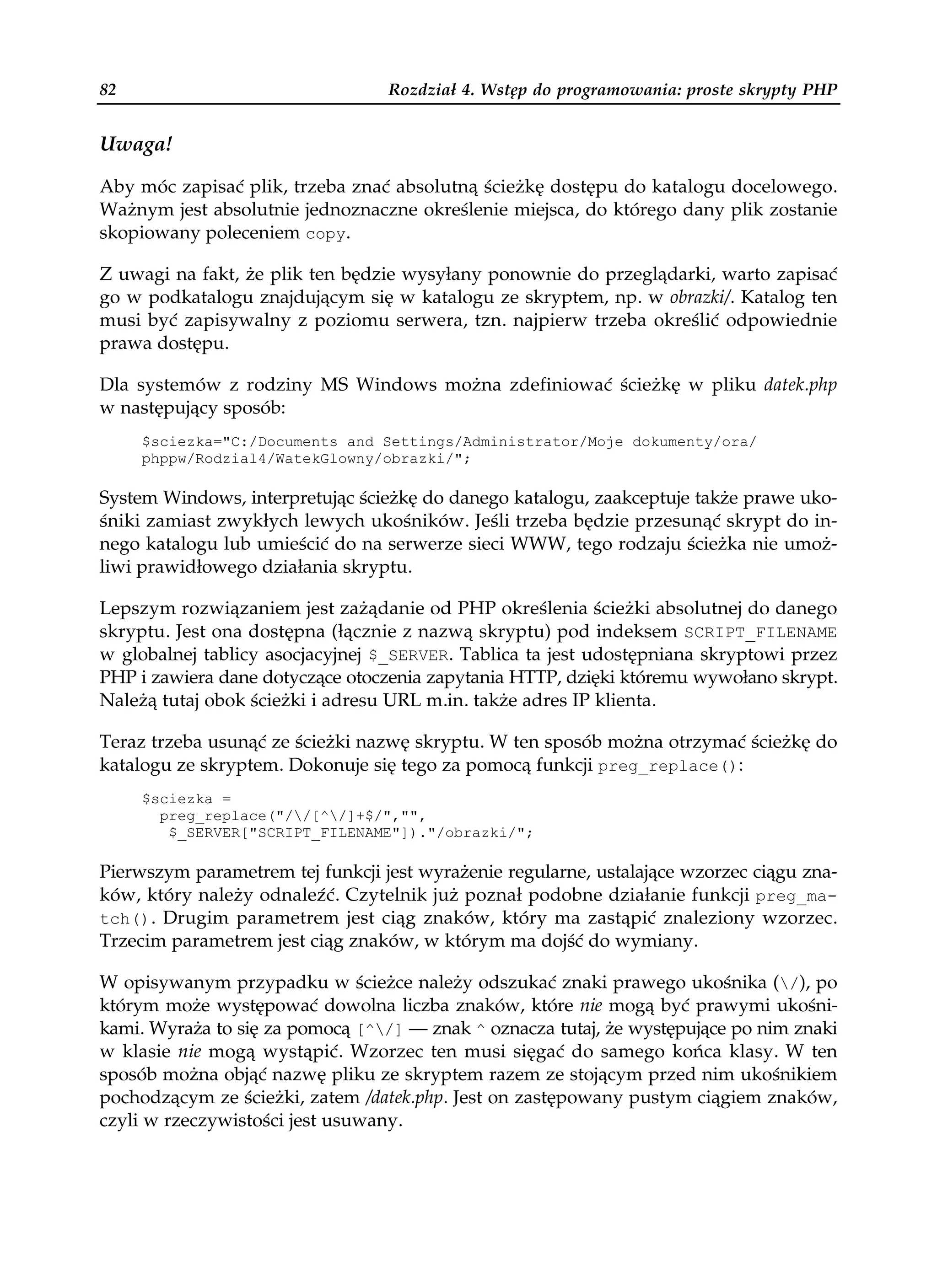 82                                Rozdział 4. Wstęp do programowania: proste skrypty PHP


Uwaga!

Aby móc zapisać plik, trzeba znać absolutną ścieżkę dostępu do katalogu docelowego.
Ważnym jest absolutnie jednoznaczne określenie miejsca, do którego dany plik zostanie
skopiowany poleceniem copy.

Z uwagi na fakt, że plik ten będzie wysyłany ponownie do przeglądarki, warto zapisać
go w podkatalogu znajdującym się w katalogu ze skryptem, np. w obrazki/. Katalog ten
musi być zapisywalny z poziomu serwera, tzn. najpierw trzeba określić odpowiednie
prawa dostępu.

Dla systemów z rodziny MS Windows można zdefiniować ścieżkę w pliku datek.php
w następujący sposób:
     $sciezka="C:/Documents and Settings/Administrator/Moje dokumenty/ora/
     phppw/Rodzial4/WatekGlowny/obrazki/";

System Windows, interpretując ścieżkę do danego katalogu, zaakceptuje także prawe uko-
śniki zamiast zwykłych lewych ukośników. Jeśli trzeba będzie przesunąć skrypt do in-
nego katalogu lub umieścić do na serwerze sieci WWW, tego rodzaju ścieżka nie umoż-
liwi prawidłowego działania skryptu.

Lepszym rozwiązaniem jest zażądanie od PHP określenia ścieżki absolutnej do danego
skryptu. Jest ona dostępna (łącznie z nazwą skryptu) pod indeksem SCRIPT_FILENAME
w globalnej tablicy asocjacyjnej $_SERVER. Tablica ta jest udostępniana skryptowi przez
PHP i zawiera dane dotyczące otoczenia zapytania HTTP, dzięki któremu wywołano skrypt.
Należą tutaj obok ścieżki i adresu URL m.in. także adres IP klienta.

Teraz trzeba usunąć ze ścieżki nazwę skryptu. W ten sposób można otrzymać ścieżkę do
katalogu ze skryptem. Dokonuje się tego za pomocą funkcji preg_replace():
     $sciezka =
       preg_replace("//[^/]+$/","",
        $_SERVER["SCRIPT_FILENAME"])."/obrazki/";

Pierwszym parametrem tej funkcji jest wyrażenie regularne, ustalające wzorzec ciągu zna-
ków, który należy odnaleźć. Czytelnik już poznał podobne działanie funkcji preg_ma-
tch(). Drugim parametrem jest ciąg znaków, który ma zastąpić znaleziony wzorzec.
Trzecim parametrem jest ciąg znaków, w którym ma dojść do wymiany.

W opisywanym przypadku w ścieżce należy odszukać znaki prawego ukośnika (/), po
którym może występować dowolna liczba znaków, które nie mogą być prawymi ukośni-
kami. Wyraża to się za pomocą [^/] — znak ^ oznacza tutaj, że występujące po nim znaki
w klasie nie mogą wystąpić. Wzorzec ten musi sięgać do samego końca klasy. W ten
sposób można objąć nazwę pliku ze skryptem razem ze stojącym przed nim ukośnikiem
pochodzącym ze ścieżki, zatem /datek.php. Jest on zastępowany pustym ciągiem znaków,
czyli w rzeczywistości jest usuwany.
 