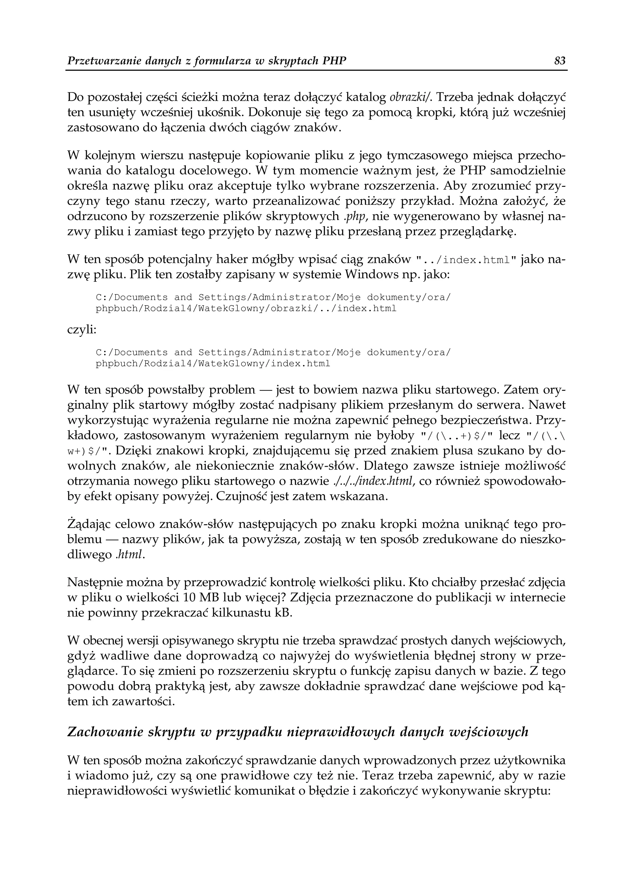 Przetwarzanie danych z formularza w skryptach PHP                                      83


Do pozostałej części ścieżki można teraz dołączyć katalog obrazki/. Trzeba jednak dołączyć
ten usunięty wcześniej ukośnik. Dokonuje się tego za pomocą kropki, którą już wcześniej
zastosowano do łączenia dwóch ciągów znaków.

W kolejnym wierszu następuje kopiowanie pliku z jego tymczasowego miejsca przecho-
wania do katalogu docelowego. W tym momencie ważnym jest, że PHP samodzielnie
określa nazwę pliku oraz akceptuje tylko wybrane rozszerzenia. Aby zrozumieć przy-
czyny tego stanu rzeczy, warto przeanalizować poniższy przykład. Można założyć, że
odrzucono by rozszerzenie plików skryptowych .php, nie wygenerowano by własnej na-
zwy pliku i zamiast tego przyjęto by nazwę pliku przesłaną przez przeglądarkę.

W ten sposób potencjalny haker mógłby wpisać ciąg znaków "../index.html" jako na-
zwę pliku. Plik ten zostałby zapisany w systemie Windows np. jako:
     C:/Documents and Settings/Administrator/Moje dokumenty/ora/
     phpbuch/Rodzial4/WatekGlowny/obrazki/../index.html

czyli:
     C:/Documents and Settings/Administrator/Moje dokumenty/ora/
     phpbuch/Rodzial4/WatekGlowny/index.html

W ten sposób powstałby problem — jest to bowiem nazwa pliku startowego. Zatem ory-
ginalny plik startowy mógłby zostać nadpisany plikiem przesłanym do serwera. Nawet
wykorzystując wyrażenia regularne nie można zapewnić pełnego bezpieczeństwa. Przy-
kładowo, zastosowanym wyrażeniem regularnym nie byłoby "/(..+)$/" lecz "/(.
w+)$/". Dzięki znakowi kropki, znajdującemu się przed znakiem plusa szukano by do-
wolnych znaków, ale niekoniecznie znaków-słów. Dlatego zawsze istnieje możliwość
otrzymania nowego pliku startowego o nazwie ./../../index.html, co również spowodowało-
by efekt opisany powyżej. Czujność jest zatem wskazana.

Żądając celowo znaków-słów następujących po znaku kropki można uniknąć tego pro-
blemu — nazwy plików, jak ta powyższa, zostają w ten sposób zredukowane do nieszko-
dliwego .html.

Następnie można by przeprowadzić kontrolę wielkości pliku. Kto chciałby przesłać zdjęcia
w pliku o wielkości 10 MB lub więcej? Zdjęcia przeznaczone do publikacji w internecie
nie powinny przekraczać kilkunastu kB.

W obecnej wersji opisywanego skryptu nie trzeba sprawdzać prostych danych wejściowych,
gdyż wadliwe dane doprowadzą co najwyżej do wyświetlenia błędnej strony w prze-
glądarce. To się zmieni po rozszerzeniu skryptu o funkcję zapisu danych w bazie. Z tego
powodu dobrą praktyką jest, aby zawsze dokładnie sprawdzać dane wejściowe pod ką-
tem ich zawartości.

Zachowanie skryptu w przypadku nieprawidłowych danych wejściowych

W ten sposób można zakończyć sprawdzanie danych wprowadzonych przez użytkownika
i wiadomo już, czy są one prawidłowe czy też nie. Teraz trzeba zapewnić, aby w razie
nieprawidłowości wyświetlić komunikat o błędzie i zakończyć wykonywanie skryptu:
 