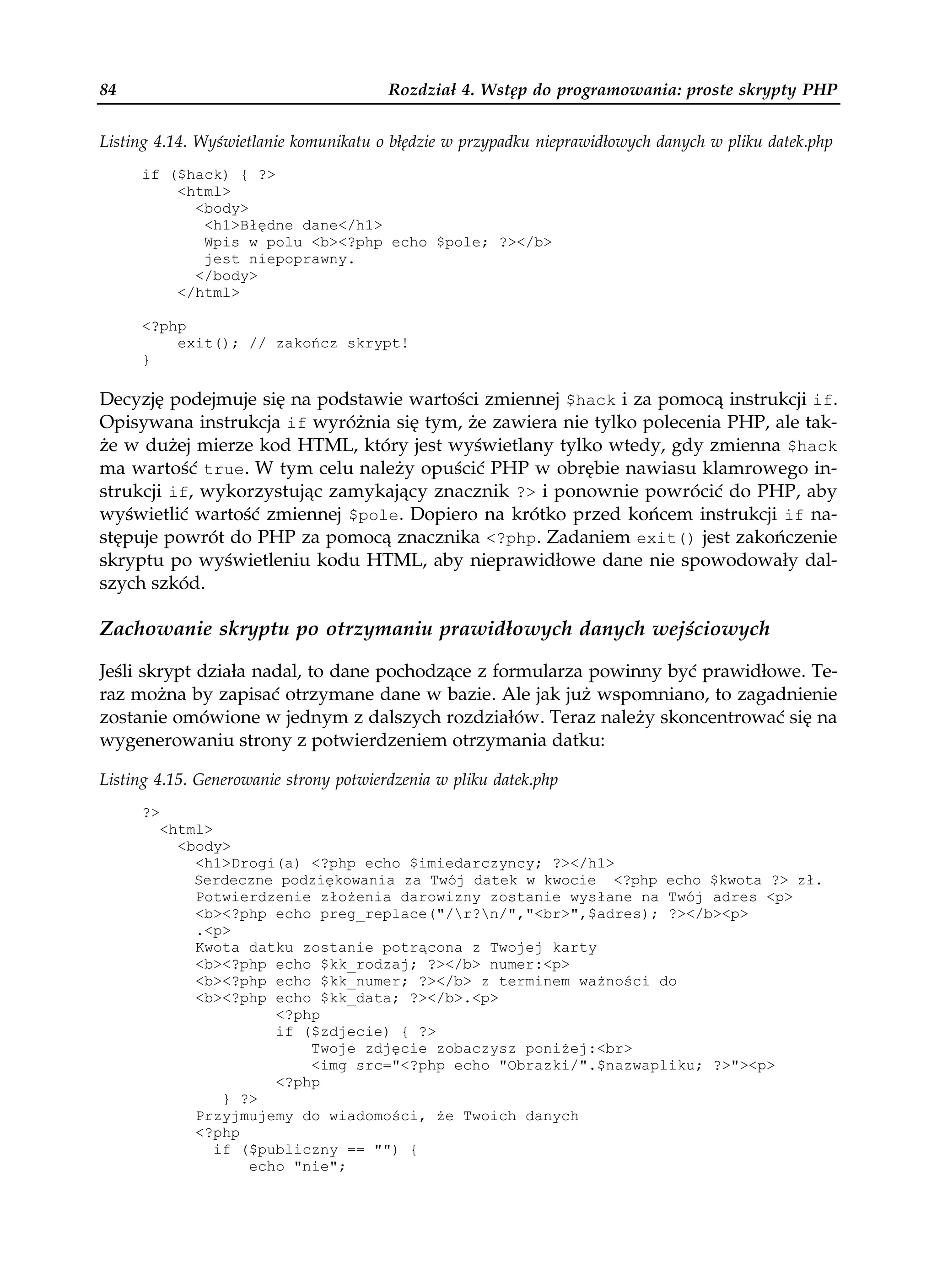 84                                      Rozdział 4. Wstęp do programowania: proste skrypty PHP


Listing 4.14. Wyświetlanie komunikatu o błędzie w przypadku nieprawidłowych danych w pliku datek.php
     if ($hack) { ?>
         <html>
           <body>
            <h1>Błędne dane</h1>
            Wpis w polu <b><?php echo $pole; ?></b>
            jest niepoprawny.
           </body>
         </html>

     <?php
         exit(); // zakończ skrypt!
     }

Decyzję podejmuje się na podstawie wartości zmiennej $hack i za pomocą instrukcji if.
Opisywana instrukcja if wyróżnia się tym, że zawiera nie tylko polecenia PHP, ale tak-
że w dużej mierze kod HTML, który jest wyświetlany tylko wtedy, gdy zmienna $hack
ma wartość true. W tym celu należy opuścić PHP w obrębie nawiasu klamrowego in-
strukcji if, wykorzystując zamykający znacznik ?> i ponownie powrócić do PHP, aby
wyświetlić wartość zmiennej $pole. Dopiero na krótko przed końcem instrukcji if na-
stępuje powrót do PHP za pomocą znacznika <?php. Zadaniem exit() jest zakończenie
skryptu po wyświetleniu kodu HTML, aby nieprawidłowe dane nie spowodowały dal-
szych szkód.

Zachowanie skryptu po otrzymaniu prawidłowych danych wejściowych

Jeśli skrypt działa nadal, to dane pochodzące z formularza powinny być prawidłowe. Te-
raz można by zapisać otrzymane dane w bazie. Ale jak już wspomniano, to zagadnienie
zostanie omówione w jednym z dalszych rozdziałów. Teraz należy skoncentrować się na
wygenerowaniu strony z potwierdzeniem otrzymania datku:

Listing 4.15. Generowanie strony potwierdzenia w pliku datek.php
     ?>
          <html>
            <body>
              <h1>Drogi(a) <?php echo $imiedarczyncy; ?></h1>
              Serdeczne podziękowania za Twój datek w kwocie <?php echo $kwota ?> zł.
              Potwierdzenie zło enia darowizny zostanie wysłane na Twój adres <p>
              <b><?php echo preg_replace("/r?n/","<br>",$adres); ?></b><p>
              .<p>
              Kwota datku zostanie potrącona z Twojej karty
              <b><?php echo $kk_rodzaj; ?></b> numer:<p>
              <b><?php echo $kk_numer; ?></b> z terminem wa ności do
              <b><?php echo $kk_data; ?></b>.<p>
                        <?php
                        if ($zdjecie) { ?>
                            Twoje zdjęcie zobaczysz poni ej:<br>
                            <img src="<?php echo "Obrazki/".$nazwapliku; ?>"><p>
                        <?php
                  } ?>
              Przyjmujemy do wiadomości, e Twoich danych
              <?php
                 if ($publiczny == "") {
                     echo "nie";
 
