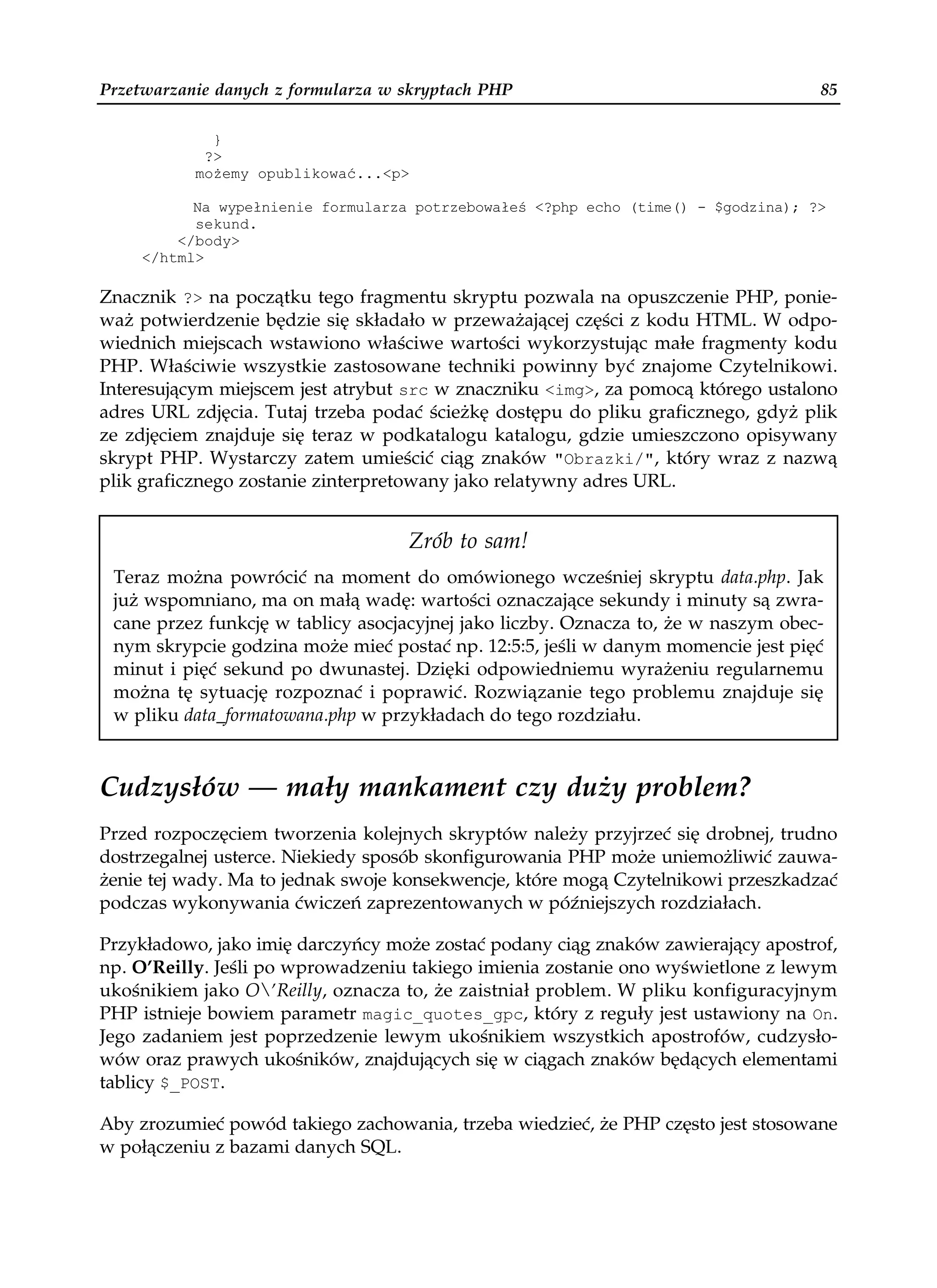 Przetwarzanie danych z formularza w skryptach PHP                                   85

             }
            ?>
           mo emy opublikować...<p>

           Na wypełnienie formularza potrzebowałeś <?php echo (time() - $godzina); ?>
           sekund.
         </body>
     </html>

Znacznik ?> na początku tego fragmentu skryptu pozwala na opuszczenie PHP, ponie-
waż potwierdzenie będzie się składało w przeważającej części z kodu HTML. W odpo-
wiednich miejscach wstawiono właściwe wartości wykorzystując małe fragmenty kodu
PHP. Właściwie wszystkie zastosowane techniki powinny być znajome Czytelnikowi.
Interesującym miejscem jest atrybut src w znaczniku <img>, za pomocą którego ustalono
adres URL zdjęcia. Tutaj trzeba podać ścieżkę dostępu do pliku graficznego, gdyż plik
ze zdjęciem znajduje się teraz w podkatalogu katalogu, gdzie umieszczono opisywany
skrypt PHP. Wystarczy zatem umieścić ciąg znaków "Obrazki/", który wraz z nazwą
plik graficznego zostanie zinterpretowany jako relatywny adres URL.


                                    Zrób to sam!
 Teraz można powrócić na moment do omówionego wcześniej skryptu data.php. Jak
 już wspomniano, ma on małą wadę: wartości oznaczające sekundy i minuty są zwra-
 cane przez funkcję w tablicy asocjacyjnej jako liczby. Oznacza to, że w naszym obec-
 nym skrypcie godzina może mieć postać np. 12:5:5, jeśli w danym momencie jest pięć
 minut i pięć sekund po dwunastej. Dzięki odpowiedniemu wyrażeniu regularnemu
 można tę sytuację rozpoznać i poprawić. Rozwiązanie tego problemu znajduje się
 w pliku data_formatowana.php w przykładach do tego rozdziału.



Cudzysłów — mały mankament czy duży problem?
Przed rozpoczęciem tworzenia kolejnych skryptów należy przyjrzeć się drobnej, trudno
dostrzegalnej usterce. Niekiedy sposób skonfigurowania PHP może uniemożliwić zauwa-
żenie tej wady. Ma to jednak swoje konsekwencje, które mogą Czytelnikowi przeszkadzać
podczas wykonywania ćwiczeń zaprezentowanych w późniejszych rozdziałach.

Przykładowo, jako imię darczyńcy może zostać podany ciąg znaków zawierający apostrof,
np. O’Reilly. Jeśli po wprowadzeniu takiego imienia zostanie ono wyświetlone z lewym
ukośnikiem jako O’Reilly, oznacza to, że zaistniał problem. W pliku konfiguracyjnym
PHP istnieje bowiem parametr magic_quotes_gpc, który z reguły jest ustawiony na On.
Jego zadaniem jest poprzedzenie lewym ukośnikiem wszystkich apostrofów, cudzysło-
wów oraz prawych ukośników, znajdujących się w ciągach znaków będących elementami
tablicy $_POST.

Aby zrozumieć powód takiego zachowania, trzeba wiedzieć, że PHP często jest stosowane
w połączeniu z bazami danych SQL.
 