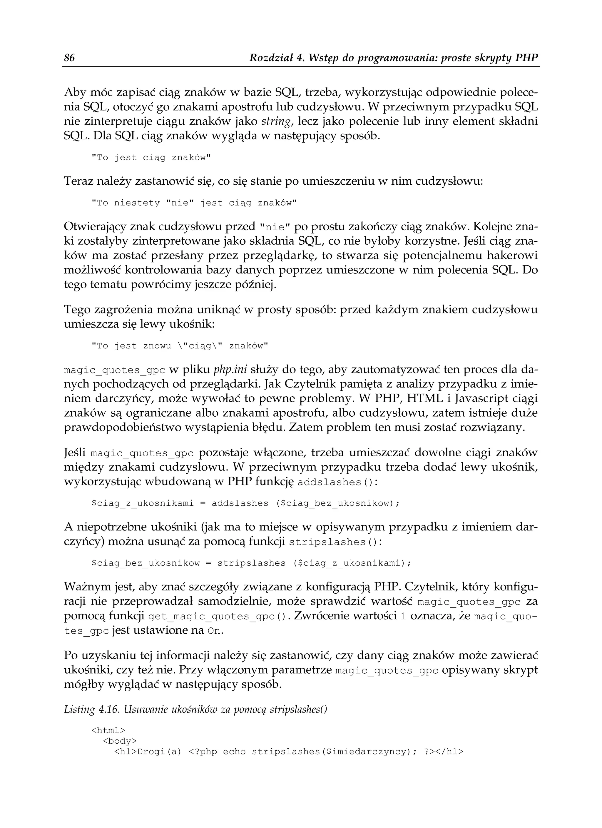 86                                      Rozdział 4. Wstęp do programowania: proste skrypty PHP


Aby móc zapisać ciąg znaków w bazie SQL, trzeba, wykorzystując odpowiednie polece-
nia SQL, otoczyć go znakami apostrofu lub cudzysłowu. W przeciwnym przypadku SQL
nie zinterpretuje ciągu znaków jako string, lecz jako polecenie lub inny element składni
SQL. Dla SQL ciąg znaków wygląda w następujący sposób.
     "To jest ciąg znaków"

Teraz należy zastanowić się, co się stanie po umieszczeniu w nim cudzysłowu:
     "To niestety "nie" jest ciąg znaków"

Otwierający znak cudzysłowu przed "nie" po prostu zakończy ciąg znaków. Kolejne zna-
ki zostałyby zinterpretowane jako składnia SQL, co nie byłoby korzystne. Jeśli ciąg zna-
ków ma zostać przesłany przez przeglądarkę, to stwarza się potencjalnemu hakerowi
możliwość kontrolowania bazy danych poprzez umieszczone w nim polecenia SQL. Do
tego tematu powrócimy jeszcze później.

Tego zagrożenia można uniknąć w prosty sposób: przed każdym znakiem cudzysłowu
umieszcza się lewy ukośnik:
     "To jest znowu "ciąg" znaków"

magic_quotes_gpc w pliku php.ini służy do tego, aby zautomatyzować ten proces dla da-
nych pochodzących od przeglądarki. Jak Czytelnik pamięta z analizy przypadku z imie-
niem darczyńcy, może wywołać to pewne problemy. W PHP, HTML i Javascript ciągi
znaków są ograniczane albo znakami apostrofu, albo cudzysłowu, zatem istnieje duże
prawdopodobieństwo wystąpienia błędu. Zatem problem ten musi zostać rozwiązany.

Jeśli magic_quotes_gpc pozostaje włączone, trzeba umieszczać dowolne ciągi znaków
między znakami cudzysłowu. W przeciwnym przypadku trzeba dodać lewy ukośnik,
wykorzystując wbudowaną w PHP funkcję addslashes():
     $ciag_z_ukosnikami = addslashes ($ciag_bez_ukosnikow);

A niepotrzebne ukośniki (jak ma to miejsce w opisywanym przypadku z imieniem dar-
czyńcy) można usunąć za pomocą funkcji stripslashes():
     $ciag_bez_ukosnikow = stripslashes ($ciag_z_ukosnikami);

Ważnym jest, aby znać szczegóły związane z konfiguracją PHP. Czytelnik, który konfigu-
racji nie przeprowadzał samodzielnie, może sprawdzić wartość magic_quotes_gpc za
pomocą funkcji get_magic_quotes_gpc(). Zwrócenie wartości 1 oznacza, że magic_quo-
tes_gpc jest ustawione na On.

Po uzyskaniu tej informacji należy się zastanowić, czy dany ciąg znaków może zawierać
ukośniki, czy też nie. Przy włączonym parametrze magic_quotes_gpc opisywany skrypt
mógłby wyglądać w następujący sposób.

Listing 4.16. Usuwanie ukośników za pomocą stripslashes()
     <html>
       <body>
         <h1>Drogi(a) <?php echo stripslashes($imiedarczyncy); ?></h1>
 
