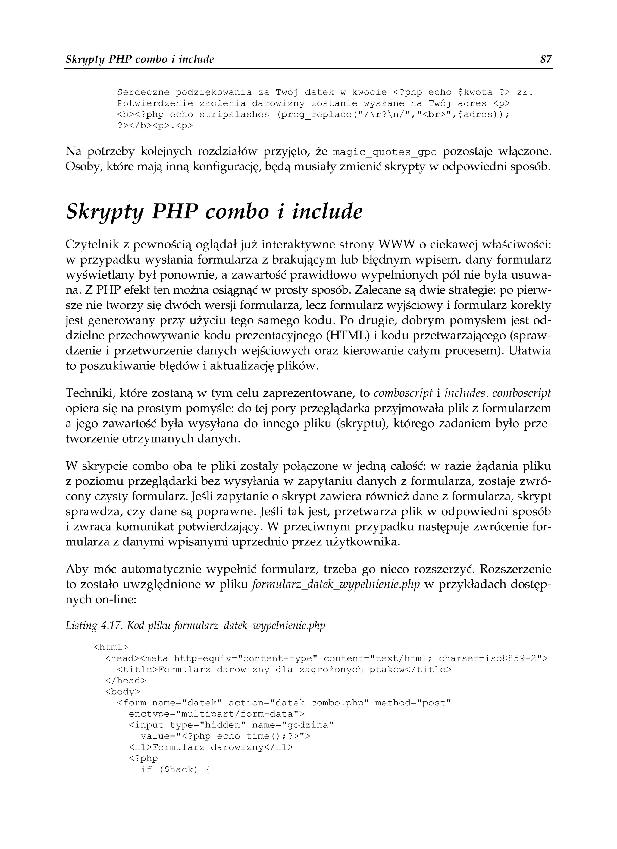 Skrypty PHP combo i include                                                           87

          Serdeczne podziękowania za Twój datek w kwocie <?php echo $kwota ?> zł.
          Potwierdzenie zło enia darowizny zostanie wysłane na Twój adres <p>
          <b><?php echo stripslashes (preg_replace("/r?n/","<br>",$adres));
          ?></b><p>.<p>

Na potrzeby kolejnych rozdziałów przyjęto, że magic_quotes_gpc pozostaje włączone.
Osoby, które mają inną konfigurację, będą musiały zmienić skrypty w odpowiedni sposób.


Skrypty PHP combo i include
Czytelnik z pewnością oglądał już interaktywne strony WWW o ciekawej właściwości:
w przypadku wysłania formularza z brakującym lub błędnym wpisem, dany formularz
wyświetlany był ponownie, a zawartość prawidłowo wypełnionych pól nie była usuwa-
na. Z PHP efekt ten można osiągnąć w prosty sposób. Zalecane są dwie strategie: po pierw-
sze nie tworzy się dwóch wersji formularza, lecz formularz wyjściowy i formularz korekty
jest generowany przy użyciu tego samego kodu. Po drugie, dobrym pomysłem jest od-
dzielne przechowywanie kodu prezentacyjnego (HTML) i kodu przetwarzającego (spraw-
dzenie i przetworzenie danych wejściowych oraz kierowanie całym procesem). Ułatwia
to poszukiwanie błędów i aktualizację plików.

Techniki, które zostaną w tym celu zaprezentowane, to comboscript i includes. comboscript
opiera się na prostym pomyśle: do tej pory przeglądarka przyjmowała plik z formularzem
a jego zawartość była wysyłana do innego pliku (skryptu), którego zadaniem było prze-
tworzenie otrzymanych danych.

W skrypcie combo oba te pliki zostały połączone w jedną całość: w razie żądania pliku
z poziomu przeglądarki bez wysyłania w zapytaniu danych z formularza, zostaje zwró-
cony czysty formularz. Jeśli zapytanie o skrypt zawiera również dane z formularza, skrypt
sprawdza, czy dane są poprawne. Jeśli tak jest, przetwarza plik w odpowiedni sposób
i zwraca komunikat potwierdzający. W przeciwnym przypadku następuje zwrócenie for-
mularza z danymi wpisanymi uprzednio przez użytkownika.

Aby móc automatycznie wypełnić formularz, trzeba go nieco rozszerzyć. Rozszerzenie
to zostało uwzględnione w pliku formularz_datek_wypelnienie.php w przykładach dostęp-
nych on-line:

Listing 4.17. Kod pliku formularz_datek_wypelnienie.php
     <html>
       <head><meta http-equiv="content-type" content="text/html; charset=iso8859-2">
         <title>Formularz darowizny dla zagro onych ptaków</title>
       </head>
       <body>
         <form name="datek" action="datek_combo.php" method="post"
            enctype="multipart/form-data">
            <input type="hidden" name="godzina"
              value="<?php echo time();?>">
            <h1>Formularz darowizny</h1>
            <?php
              if ($hack) {
 