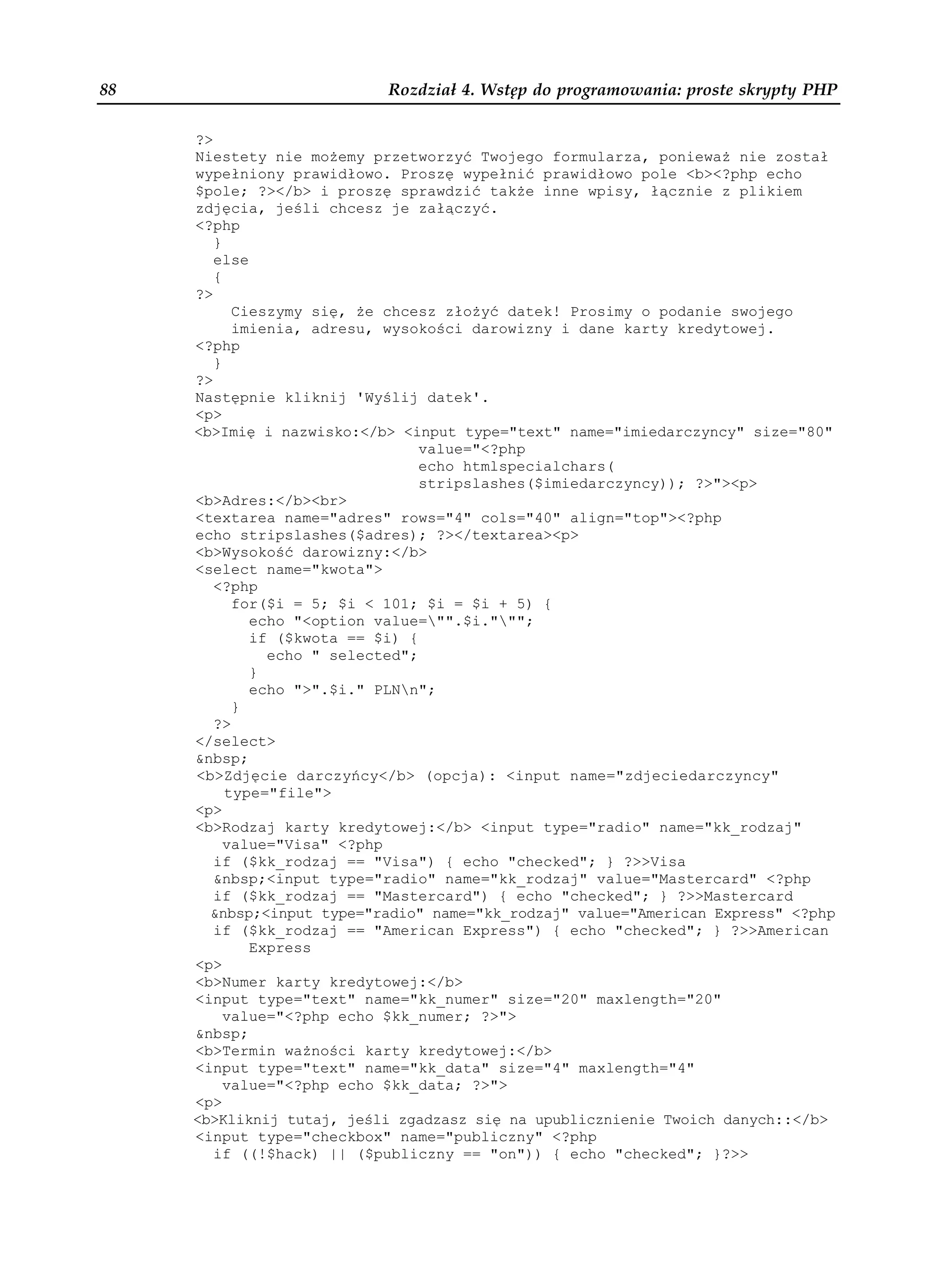 88                         Rozdział 4. Wstęp do programowania: proste skrypty PHP

     ?>
     Niestety nie mo emy przetworzyć Twojego formularza, poniewa nie został
     wypełniony prawidłowo. Proszę wypełnić prawidłowo pole <b><?php echo
     $pole; ?></b> i proszę sprawdzić tak e inne wpisy, łącznie z plikiem
     zdjęcia, jeśli chcesz je załączyć.
     <?php
        }
        else
        {
     ?>
           Cieszymy się, e chcesz zło yć datek! Prosimy o podanie swojego
           imienia, adresu, wysokości darowizny i dane karty kredytowej.
     <?php
        }
     ?>
     Następnie kliknij 'Wyślij datek'.
     <p>
     <b>Imię i nazwisko:</b> <input type="text" name="imiedarczyncy" size="80"
                                 value="<?php
                                 echo htmlspecialchars(
                                 stripslashes($imiedarczyncy)); ?>"><p>
     <b>Adres:</b><br>
     <textarea name="adres" rows="4" cols="40" align="top"><?php
     echo stripslashes($adres); ?></textarea><p>
     <b>Wysokość darowizny:</b>
     <select name="kwota">
        <?php
           for($i = 5; $i < 101; $i = $i + 5) {
             echo "<option value="".$i.""";
             if ($kwota == $i) {
               echo " selected";
             }
             echo ">".$i." PLNn";
           }
        ?>
     </select>
     &nbsp;
     <b>Zdjęcie darczyńcy</b> (opcja): <input name="zdjeciedarczyncy"
          type="file">
     <p>
     <b>Rodzaj karty kredytowej:</b> <input type="radio" name="kk_rodzaj"
          value="Visa" <?php
        if ($kk_rodzaj == "Visa") { echo "checked"; } ?>>Visa
        &nbsp;<input type="radio" name="kk_rodzaj" value="Mastercard" <?php
        if ($kk_rodzaj == "Mastercard") { echo "checked"; } ?>>Mastercard
       &nbsp;<input type="radio" name="kk_rodzaj" value="American Express" <?php
        if ($kk_rodzaj == "American Express") { echo "checked"; } ?>>American
             Express
     <p>
     <b>Numer karty kredytowej:</b>
     <input type="text" name="kk_numer" size="20" maxlength="20"
          value="<?php echo $kk_numer; ?>">
     &nbsp;
     <b>Termin wa ności karty kredytowej:</b>
     <input type="text" name="kk_data" size="4" maxlength="4"
          value="<?php echo $kk_data; ?>">
     <p>
     <b>Kliknij tutaj, jeśli zgadzasz się na upublicznienie Twoich danych::</b>
     <input type="checkbox" name="publiczny" <?php
        if ((!$hack) || ($publiczny == "on")) { echo "checked"; }?>>
 
