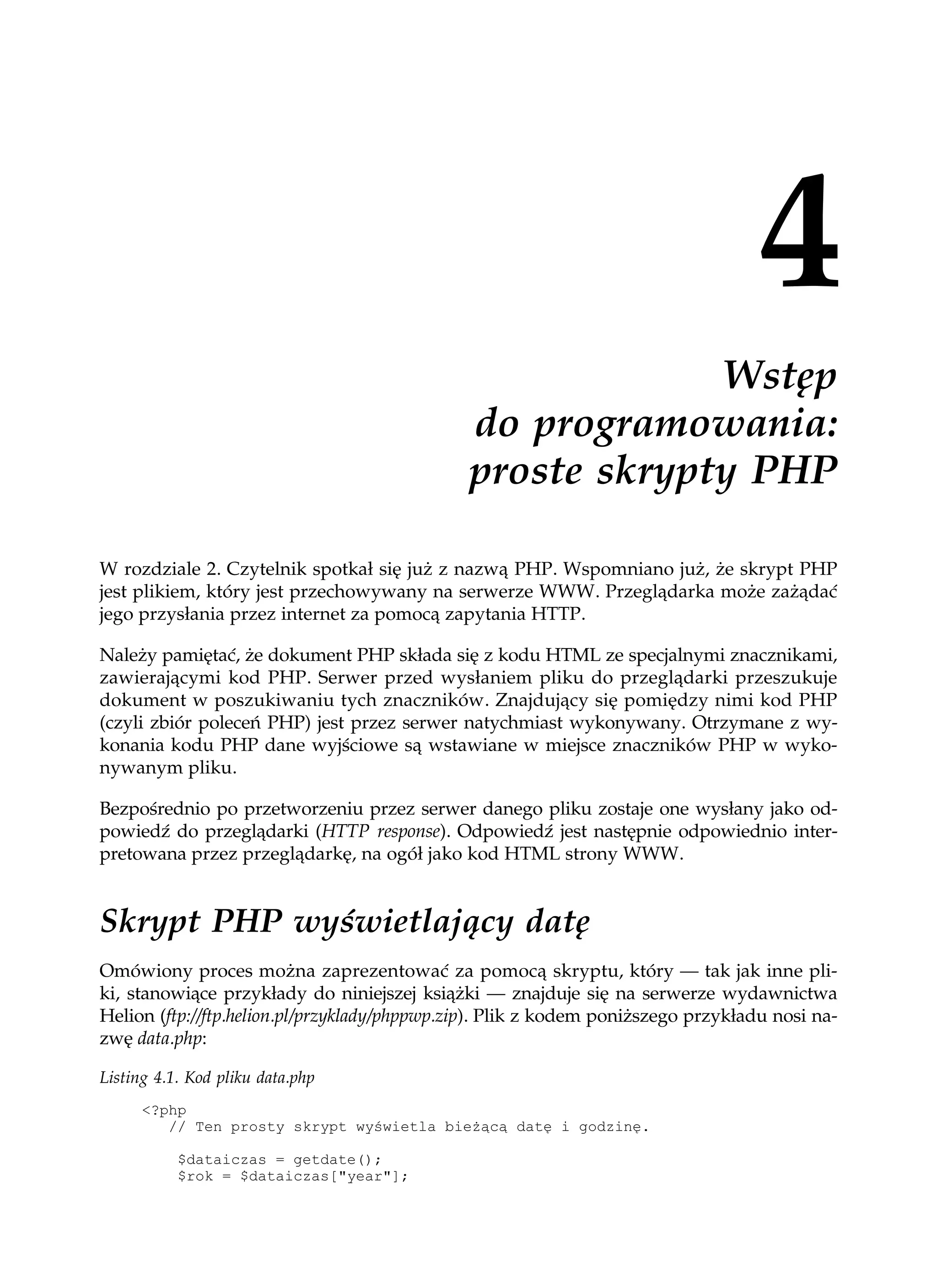Wstęp
                                              do programowania:
                                              proste skrypty PHP

W rozdziale 2. Czytelnik spotkał się już z nazwą PHP. Wspomniano już, że skrypt PHP
jest plikiem, który jest przechowywany na serwerze WWW. Przeglądarka może zażądać
jego przysłania przez internet za pomocą zapytania HTTP.

Należy pamiętać, że dokument PHP składa się z kodu HTML ze specjalnymi znacznikami,
zawierającymi kod PHP. Serwer przed wysłaniem pliku do przeglądarki przeszukuje
dokument w poszukiwaniu tych znaczników. Znajdujący się pomiędzy nimi kod PHP
(czyli zbiór poleceń PHP) jest przez serwer natychmiast wykonywany. Otrzymane z wy-
konania kodu PHP dane wyjściowe są wstawiane w miejsce znaczników PHP w wyko-
nywanym pliku.

Bezpośrednio po przetworzeniu przez serwer danego pliku zostaje one wysłany jako od-
powiedź do przeglądarki (HTTP response). Odpowiedź jest następnie odpowiednio inter-
pretowana przez przeglądarkę, na ogół jako kod HTML strony WWW.


Skrypt PHP wyświetlający datę
Omówiony proces można zaprezentować za pomocą skryptu, który — tak jak inne pli-
ki, stanowiące przykłady do niniejszej książki — znajduje się na serwerze wydawnictwa
Helion (ftp://ftp.helion.pl/przyklady/phppwp.zip). Plik z kodem poniższego przykładu nosi na-
zwę data.php:

Listing 4.1. Kod pliku data.php
      <?php
         // Ten prosty skrypt wyświetla bie ącą datę i godzinę.

           $dataiczas = getdate();
           $rok = $dataiczas["year"];
 