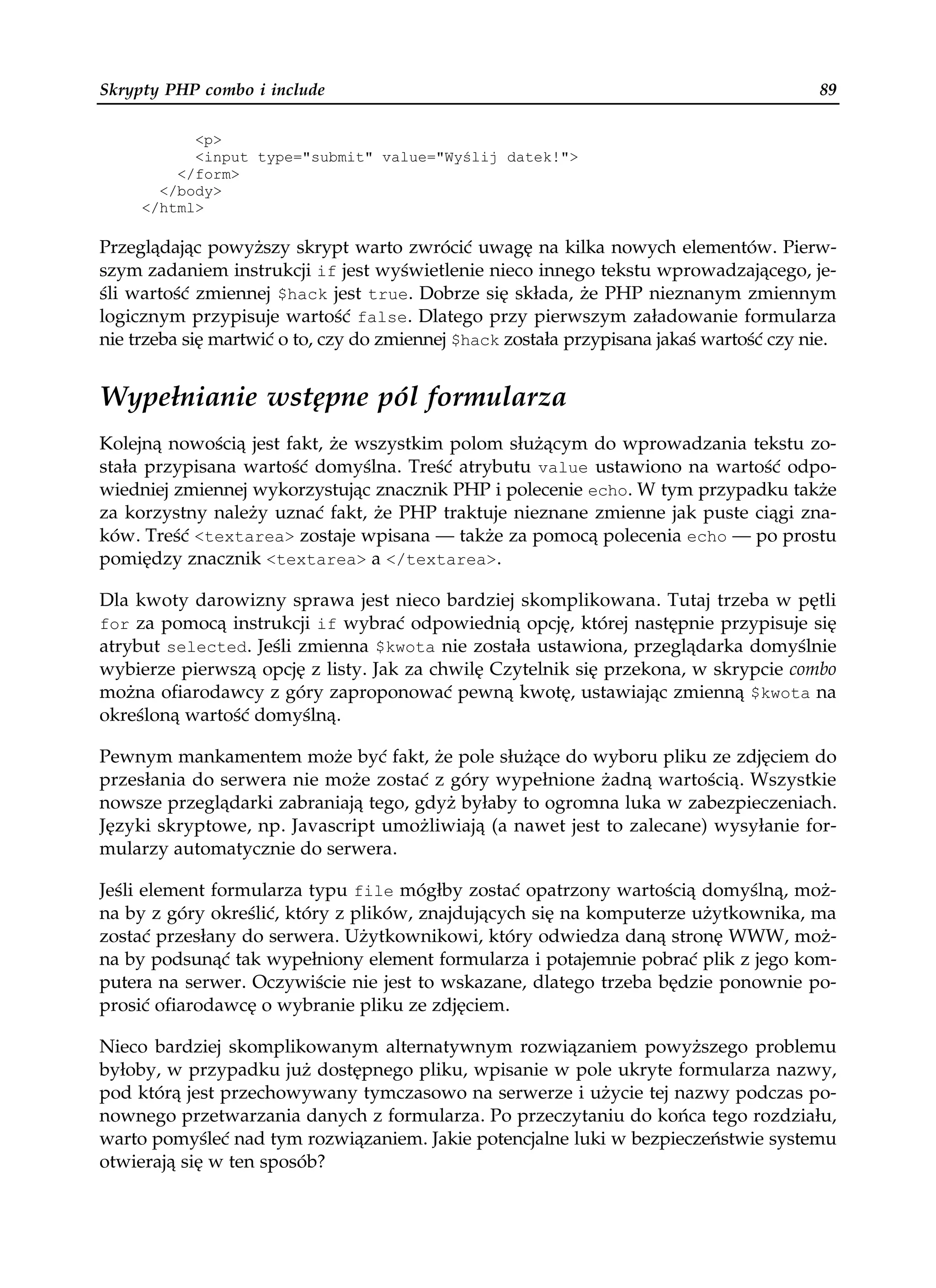 Skrypty PHP combo i include                                                              89

           <p>
           <input type="submit" value="Wyślij datek!">
         </form>
       </body>
     </html>

Przeglądając powyższy skrypt warto zwrócić uwagę na kilka nowych elementów. Pierw-
szym zadaniem instrukcji if jest wyświetlenie nieco innego tekstu wprowadzającego, je-
śli wartość zmiennej $hack jest true. Dobrze się składa, że PHP nieznanym zmiennym
logicznym przypisuje wartość false. Dlatego przy pierwszym załadowanie formularza
nie trzeba się martwić o to, czy do zmiennej $hack została przypisana jakaś wartość czy nie.


Wypełnianie wstępne pól formularza
Kolejną nowością jest fakt, że wszystkim polom służącym do wprowadzania tekstu zo-
stała przypisana wartość domyślna. Treść atrybutu value ustawiono na wartość odpo-
wiedniej zmiennej wykorzystując znacznik PHP i polecenie echo. W tym przypadku także
za korzystny należy uznać fakt, że PHP traktuje nieznane zmienne jak puste ciągi zna-
ków. Treść <textarea> zostaje wpisana — także za pomocą polecenia echo — po prostu
pomiędzy znacznik <textarea> a </textarea>.

Dla kwoty darowizny sprawa jest nieco bardziej skomplikowana. Tutaj trzeba w pętli
for za pomocą instrukcji if wybrać odpowiednią opcję, której następnie przypisuje się
atrybut selected. Jeśli zmienna $kwota nie została ustawiona, przeglądarka domyślnie
wybierze pierwszą opcję z listy. Jak za chwilę Czytelnik się przekona, w skrypcie combo
można ofiarodawcy z góry zaproponować pewną kwotę, ustawiając zmienną $kwota na
określoną wartość domyślną.

Pewnym mankamentem może być fakt, że pole służące do wyboru pliku ze zdjęciem do
przesłania do serwera nie może zostać z góry wypełnione żadną wartością. Wszystkie
nowsze przeglądarki zabraniają tego, gdyż byłaby to ogromna luka w zabezpieczeniach.
Języki skryptowe, np. Javascript umożliwiają (a nawet jest to zalecane) wysyłanie for-
mularzy automatycznie do serwera.

Jeśli element formularza typu file mógłby zostać opatrzony wartością domyślną, moż-
na by z góry określić, który z plików, znajdujących się na komputerze użytkownika, ma
zostać przesłany do serwera. Użytkownikowi, który odwiedza daną stronę WWW, moż-
na by podsunąć tak wypełniony element formularza i potajemnie pobrać plik z jego kom-
putera na serwer. Oczywiście nie jest to wskazane, dlatego trzeba będzie ponownie po-
prosić ofiarodawcę o wybranie pliku ze zdjęciem.

Nieco bardziej skomplikowanym alternatywnym rozwiązaniem powyższego problemu
byłoby, w przypadku już dostępnego pliku, wpisanie w pole ukryte formularza nazwy,
pod którą jest przechowywany tymczasowo na serwerze i użycie tej nazwy podczas po-
nownego przetwarzania danych z formularza. Po przeczytaniu do końca tego rozdziału,
warto pomyśleć nad tym rozwiązaniem. Jakie potencjalne luki w bezpieczeństwie systemu
otwierają się w ten sposób?
 
