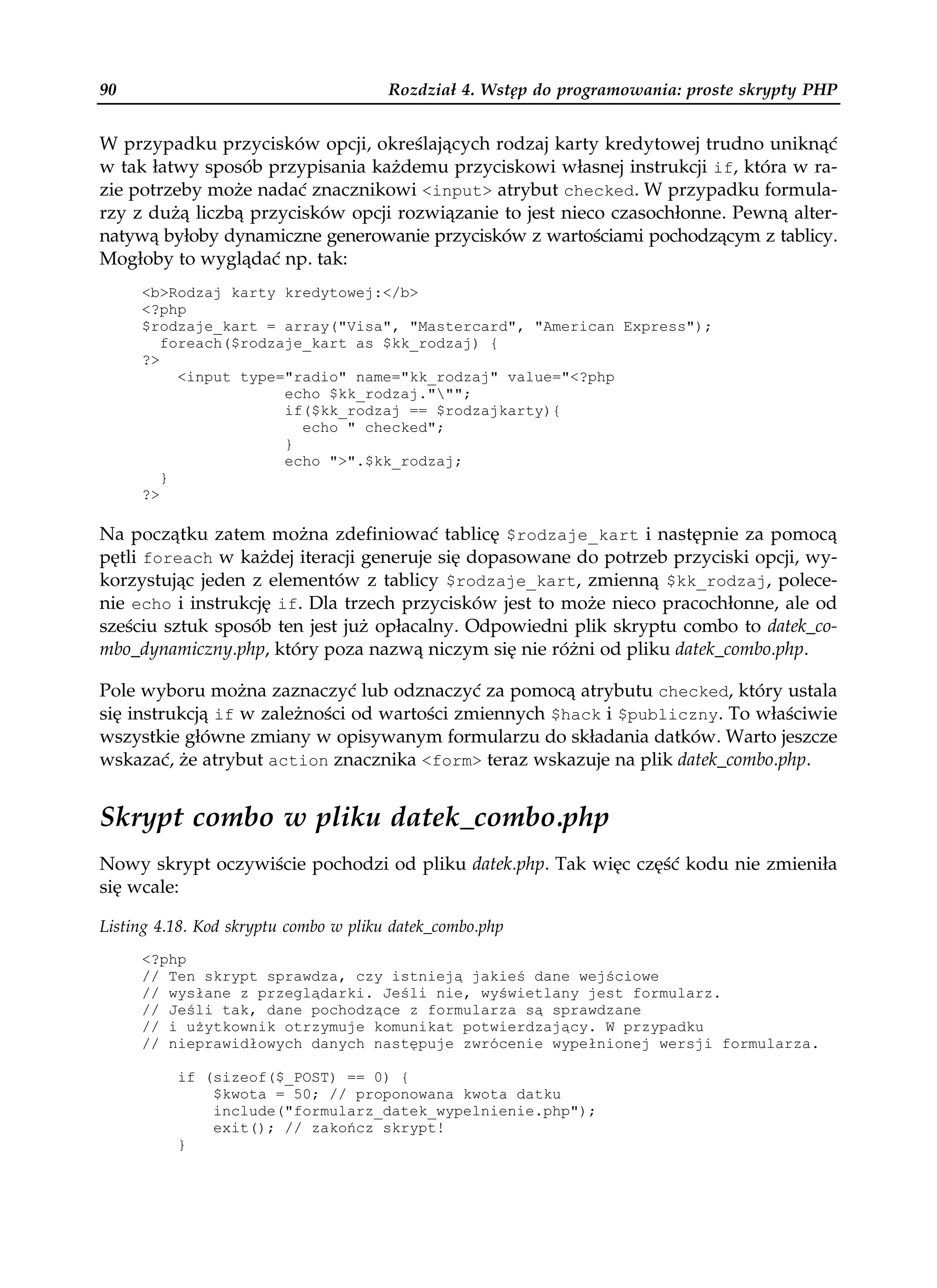 90                                     Rozdział 4. Wstęp do programowania: proste skrypty PHP


W przypadku przycisków opcji, określających rodzaj karty kredytowej trudno uniknąć
w tak łatwy sposób przypisania każdemu przyciskowi własnej instrukcji if, która w ra-
zie potrzeby może nadać znacznikowi <input> atrybut checked. W przypadku formula-
rzy z dużą liczbą przycisków opcji rozwiązanie to jest nieco czasochłonne. Pewną alter-
natywą byłoby dynamiczne generowanie przycisków z wartościami pochodzącym z tablicy.
Mogłoby to wyglądać np. tak:
     <b>Rodzaj karty kredytowej:</b>
     <?php
     $rodzaje_kart = array("Visa", "Mastercard", "American Express");
        foreach($rodzaje_kart as $kk_rodzaj) {
     ?>
          <input type="radio" name="kk_rodzaj" value="<?php
                      echo $kk_rodzaj.""";
                      if($kk_rodzaj == $rodzajkarty){
                        echo " checked";
                      }
                      echo ">".$kk_rodzaj;
        }
     ?>

Na początku zatem można zdefiniować tablicę $rodzaje_kart i następnie za pomocą
pętli foreach w każdej iteracji generuje się dopasowane do potrzeb przyciski opcji, wy-
korzystując jeden z elementów z tablicy $rodzaje_kart, zmienną $kk_rodzaj, polece-
nie echo i instrukcję if. Dla trzech przycisków jest to może nieco pracochłonne, ale od
sześciu sztuk sposób ten jest już opłacalny. Odpowiedni plik skryptu combo to datek_co-
mbo_dynamiczny.php, który poza nazwą niczym się nie różni od pliku datek_combo.php.

Pole wyboru można zaznaczyć lub odznaczyć za pomocą atrybutu checked, który ustala
się instrukcją if w zależności od wartości zmiennych $hack i $publiczny. To właściwie
wszystkie główne zmiany w opisywanym formularzu do składania datków. Warto jeszcze
wskazać, że atrybut action znacznika <form> teraz wskazuje na plik datek_combo.php.


Skrypt combo w pliku datek_combo.php
Nowy skrypt oczywiście pochodzi od pliku datek.php. Tak więc część kodu nie zmieniła
się wcale:

Listing 4.18. Kod skryptu combo w pliku datek_combo.php
     <?php
     // Ten skrypt sprawdza, czy istnieją jakieś dane wejściowe
     // wysłane z przeglądarki. Jeśli nie, wyświetlany jest formularz.
     // Jeśli tak, dane pochodzące z formularza są sprawdzane
     // i u ytkownik otrzymuje komunikat potwierdzający. W przypadku
     // nieprawidłowych danych następuje zwrócenie wypełnionej wersji formularza.

          if (sizeof($_POST) == 0) {
              $kwota = 50; // proponowana kwota datku
              include("formularz_datek_wypelnienie.php");
              exit(); // zakończ skrypt!
          }
 