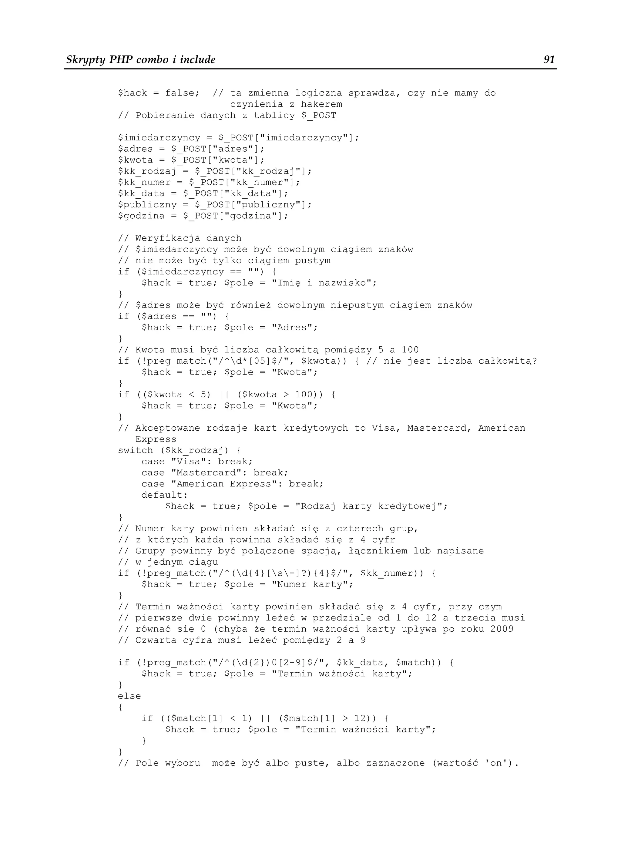 Skrypty PHP combo i include                                                        91

         $hack = false;  // ta zmienna logiczna sprawdza, czy nie mamy do
                            czynienia z hakerem
         // Pobieranie danych z tablicy $_POST

         $imiedarczyncy = $_POST["imiedarczyncy"];
         $adres = $_POST["adres"];
         $kwota = $_POST["kwota"];
         $kk_rodzaj = $_POST["kk_rodzaj"];
         $kk_numer = $_POST["kk_numer"];
         $kk_data = $_POST["kk_data"];
         $publiczny = $_POST["publiczny"];
         $godzina = $_POST["godzina"];

         //   Weryfikacja danych
         //   $imiedarczyncy mo e być dowolnym ciągiem znaków
         //   nie mo e być tylko ciągiem pustym
         if   ($imiedarczyncy == "") {
               $hack = true; $pole = "Imię i nazwisko";
         }
         // $adres mo e być równie dowolnym niepustym ciągiem znaków
         if ($adres == "") {
             $hack = true; $pole = "Adres";
         }
         // Kwota musi być liczba całkowitą pomiędzy 5 a 100
         if (!preg_match("/^d*[05]$/", $kwota)) { // nie jest liczba całkowitą?
             $hack = true; $pole = "Kwota";
         }
         if (($kwota < 5) || ($kwota > 100)) {
             $hack = true; $pole = "Kwota";
         }
         // Akceptowane rodzaje kart kredytowych to Visa, Mastercard, American
            Express
         switch ($kk_rodzaj) {
             case "Visa": break;
             case "Mastercard": break;
             case "American Express": break;
             default:
                 $hack = true; $pole = "Rodzaj karty kredytowej";
         }
         // Numer kary powinien składać się z czterech grup,
         // z których ka da powinna składać się z 4 cyfr
         // Grupy powinny być połączone spacją, łącznikiem lub napisane
         // w jednym ciągu
         if (!preg_match("/^(d{4}[s-]?){4}$/", $kk_numer)) {
             $hack = true; $pole = "Numer karty";
         }
         // Termin wa ności karty powinien składać się z 4 cyfr, przy czym
         // pierwsze dwie powinny le eć w przedziale od 1 do 12 a trzecia musi
         // równać się 0 (chyba e termin wa ności karty upływa po roku 2009
         // Czwarta cyfra musi le eć pomiędzy 2 a 9

         if (!preg_match("/^(d{2})0[2-9]$/", $kk_data, $match)) {
              $hack = true; $pole = "Termin wa ności karty";
         }
         else
         {
              if (($match[1] < 1) || ($match[1] > 12)) {
                  $hack = true; $pole = "Termin wa ności karty";
              }
         }
         // Pole wyboru mo e być albo puste, albo zaznaczone (wartość 'on').
 