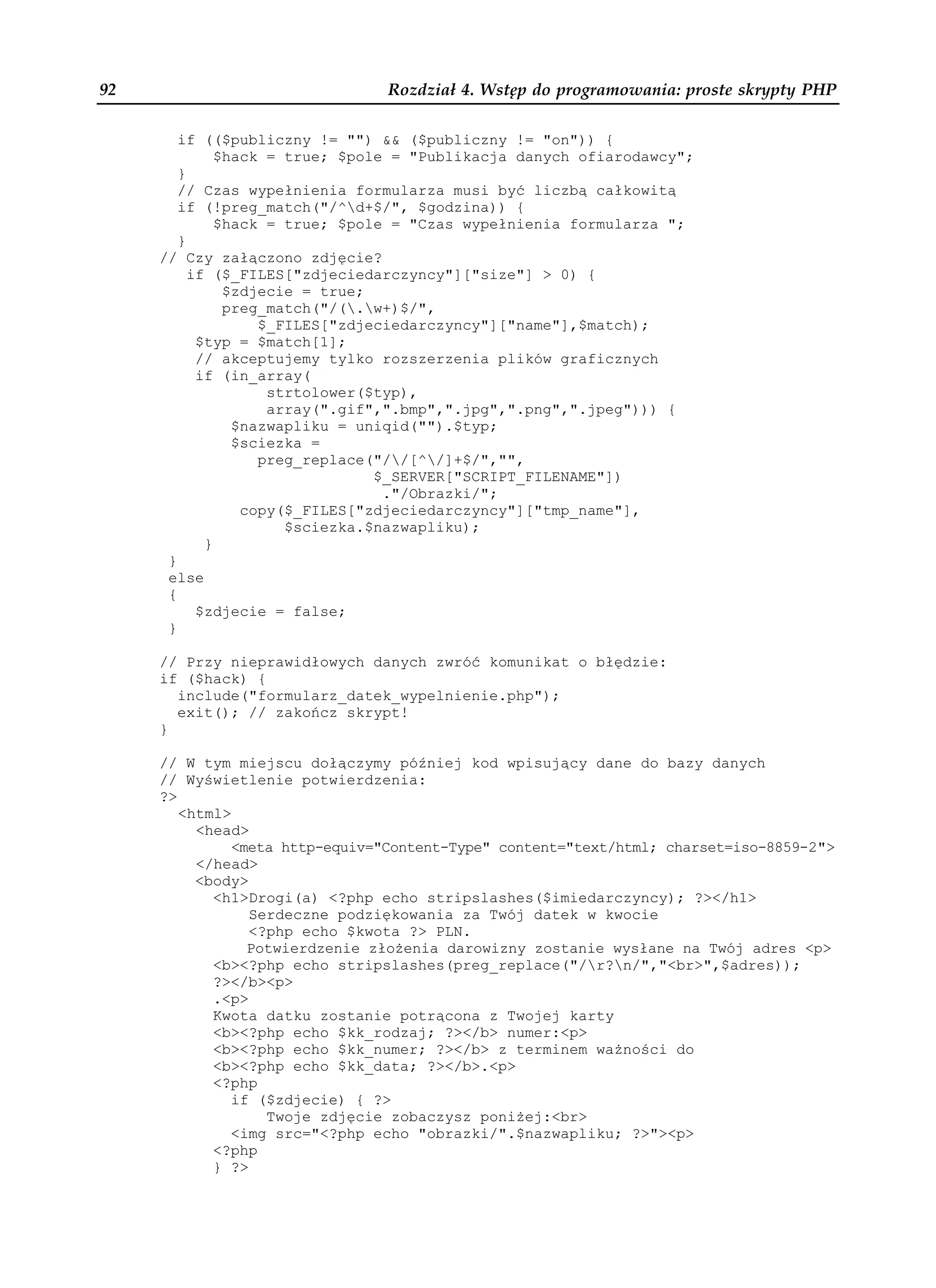 92                              Rozdział 4. Wstęp do programowania: proste skrypty PHP

        if (($publiczny != "") && ($publiczny != "on")) {
              $hack = true; $pole = "Publikacja danych ofiarodawcy";
        }
        // Czas wypełnienia formularza musi być liczbą całkowitą
        if (!preg_match("/^d+$/", $godzina)) {
              $hack = true; $pole = "Czas wypełnienia formularza ";
        }
     // Czy załączono zdjęcie?
          if ($_FILES["zdjeciedarczyncy"]["size"] > 0) {
               $zdjecie = true;
               preg_match("/(.w+)$/",
                   $_FILES["zdjeciedarczyncy"]["name"],$match);
           $typ = $match[1];
           // akceptujemy tylko rozszerzenia plików graficznych
           if (in_array(
                    strtolower($typ),
                    array(".gif",".bmp",".jpg",".png",".jpeg"))) {
                $nazwapliku = uniqid("").$typ;
                $sciezka =
                   preg_replace("//[^/]+$/","",
                                $_SERVER["SCRIPT_FILENAME"])
                                 ."/Obrazki/";
                 copy($_FILES["zdjeciedarczyncy"]["tmp_name"],
                      $sciezka.$nazwapliku);
            }
      }
      else
      {
           $zdjecie = false;
      }

     // Przy nieprawidłowych danych zwróć komunikat o błędzie:
     if ($hack) {
       include("formularz_datek_wypelnienie.php");
       exit(); // zakończ skrypt!
     }

     // W tym miejscu dołączymy później kod wpisujący dane do bazy danych
     // Wyświetlenie potwierdzenia:
     ?>
        <html>
          <head>
              <meta http-equiv="Content-Type" content="text/html; charset=iso-8859-2">
          </head>
          <body>
            <h1>Drogi(a) <?php echo stripslashes($imiedarczyncy); ?></h1>
                 Serdeczne podziękowania za Twój datek w kwocie
                 <?php echo $kwota ?> PLN.
                Potwierdzenie zło enia darowizny zostanie wysłane na Twój adres <p>
            <b><?php echo stripslashes(preg_replace("/r?n/","<br>",$adres));
            ?></b><p>
            .<p>
            Kwota datku zostanie potrącona z Twojej karty
            <b><?php echo $kk_rodzaj; ?></b> numer:<p>
            <b><?php echo $kk_numer; ?></b> z terminem wa ności do
            <b><?php echo $kk_data; ?></b>.<p>
            <?php
              if ($zdjecie) { ?>
                   Twoje zdjęcie zobaczysz poni ej:<br>
              <img src="<?php echo "obrazki/".$nazwapliku; ?>"><p>
            <?php
            } ?>
 