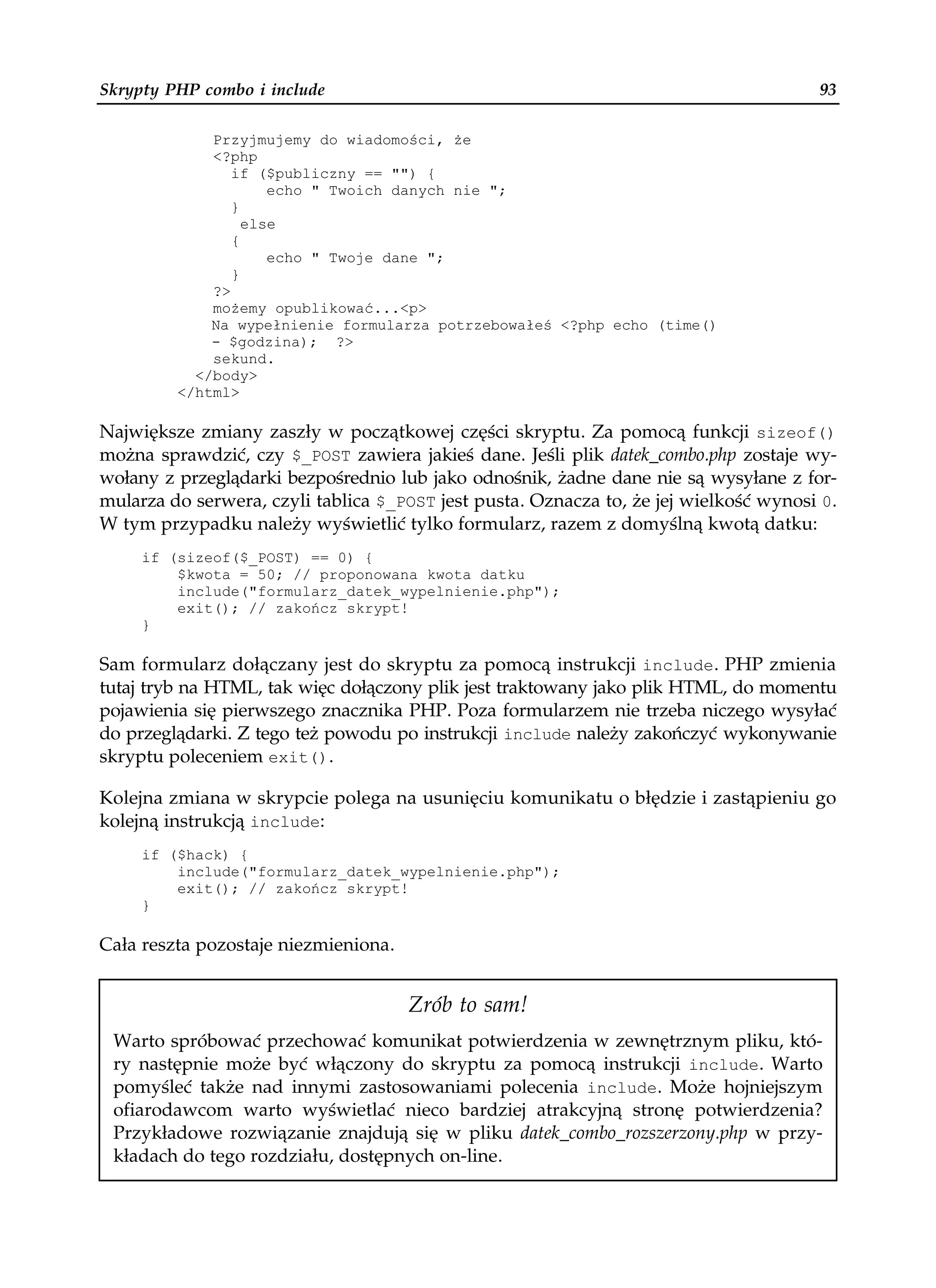 Skrypty PHP combo i include                                                            93

             Przyjmujemy do wiadomości, e
             <?php
                if ($publiczny == "") {
                     echo " Twoich danych nie ";
                }
                  else
                {
                     echo " Twoje dane ";
                }
             ?>
             mo emy opublikować...<p>
             Na wypełnienie formularza potrzebowałeś <?php echo (time()
             - $godzina); ?>
             sekund.
           </body>
         </html>

Największe zmiany zaszły w początkowej części skryptu. Za pomocą funkcji sizeof()
można sprawdzić, czy $_POST zawiera jakieś dane. Jeśli plik datek_combo.php zostaje wy-
wołany z przeglądarki bezpośrednio lub jako odnośnik, żadne dane nie są wysyłane z for-
mularza do serwera, czyli tablica $_POST jest pusta. Oznacza to, że jej wielkość wynosi 0.
W tym przypadku należy wyświetlić tylko formularz, razem z domyślną kwotą datku:
     if (sizeof($_POST) == 0) {
         $kwota = 50; // proponowana kwota datku
         include("formularz_datek_wypelnienie.php");
         exit(); // zakończ skrypt!
     }

Sam formularz dołączany jest do skryptu za pomocą instrukcji include. PHP zmienia
tutaj tryb na HTML, tak więc dołączony plik jest traktowany jako plik HTML, do momentu
pojawienia się pierwszego znacznika PHP. Poza formularzem nie trzeba niczego wysyłać
do przeglądarki. Z tego też powodu po instrukcji include należy zakończyć wykonywanie
skryptu poleceniem exit().

Kolejna zmiana w skrypcie polega na usunięciu komunikatu o błędzie i zastąpieniu go
kolejną instrukcją include:
     if ($hack) {
         include("formularz_datek_wypelnienie.php");
         exit(); // zakończ skrypt!
     }

Cała reszta pozostaje niezmieniona.


                                      Zrób to sam!
 Warto spróbować przechować komunikat potwierdzenia w zewnętrznym pliku, któ-
 ry następnie może być włączony do skryptu za pomocą instrukcji include. Warto
 pomyśleć także nad innymi zastosowaniami polecenia include. Może hojniejszym
 ofiarodawcom warto wyświetlać nieco bardziej atrakcyjną stronę potwierdzenia?
 Przykładowe rozwiązanie znajdują się w pliku datek_combo_rozszerzony.php w przy-
 kładach do tego rozdziału, dostępnych on-line.
 