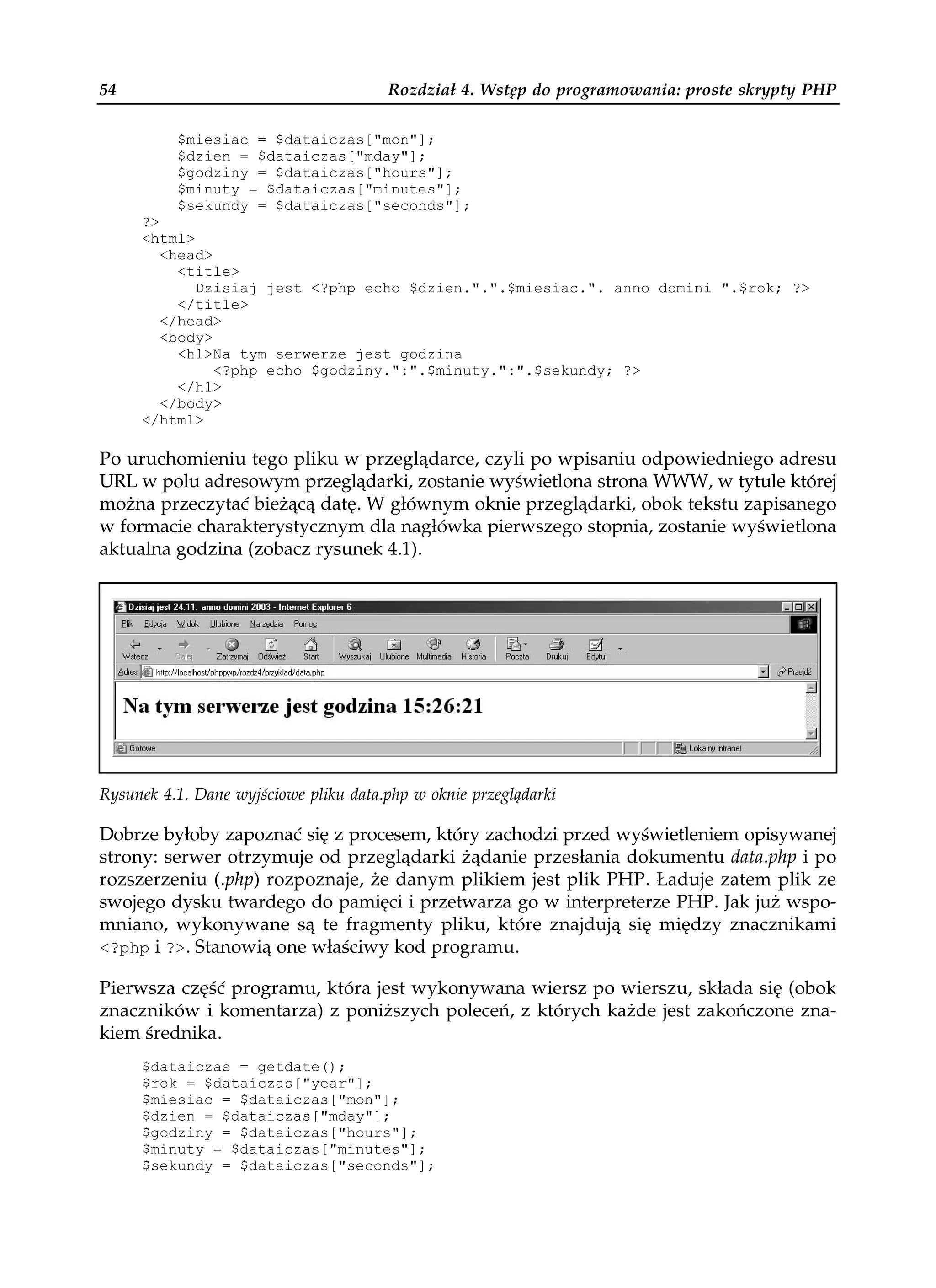 54                                     Rozdział 4. Wstęp do programowania: proste skrypty PHP

          $miesiac = $dataiczas["mon"];
          $dzien = $dataiczas["mday"];
          $godziny = $dataiczas["hours"];
          $minuty = $dataiczas["minutes"];
          $sekundy = $dataiczas["seconds"];
     ?>
     <html>
        <head>
          <title>
            Dzisiaj jest <?php echo $dzien.".".$miesiac.". anno domini ".$rok; ?>
          </title>
        </head>
        <body>
          <h1>Na tym serwerze jest godzina
               <?php echo $godziny.":".$minuty.":".$sekundy; ?>
          </h1>
        </body>
     </html>

Po uruchomieniu tego pliku w przeglądarce, czyli po wpisaniu odpowiedniego adresu
URL w polu adresowym przeglądarki, zostanie wyświetlona strona WWW, w tytule której
można przeczytać bieżącą datę. W głównym oknie przeglądarki, obok tekstu zapisanego
w formacie charakterystycznym dla nagłówka pierwszego stopnia, zostanie wyświetlona
aktualna godzina (zobacz rysunek 4.1).




Rysunek 4.1. Dane wyjściowe pliku data.php w oknie przeglądarki

Dobrze byłoby zapoznać się z procesem, który zachodzi przed wyświetleniem opisywanej
strony: serwer otrzymuje od przeglądarki żądanie przesłania dokumentu data.php i po
rozszerzeniu (.php) rozpoznaje, że danym plikiem jest plik PHP. Ładuje zatem plik ze
swojego dysku twardego do pamięci i przetwarza go w interpreterze PHP. Jak już wspo-
mniano, wykonywane są te fragmenty pliku, które znajdują się między znacznikami
<?php i ?>. Stanowią one właściwy kod programu.

Pierwsza część programu, która jest wykonywana wiersz po wierszu, składa się (obok
znaczników i komentarza) z poniższych poleceń, z których każde jest zakończone zna-
kiem średnika.
     $dataiczas = getdate();
     $rok = $dataiczas["year"];
     $miesiac = $dataiczas["mon"];
     $dzien = $dataiczas["mday"];
     $godziny = $dataiczas["hours"];
     $minuty = $dataiczas["minutes"];
     $sekundy = $dataiczas["seconds"];
 