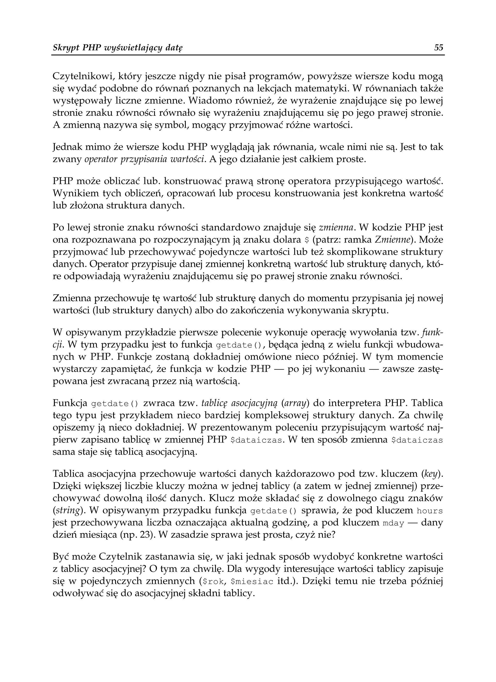 Skrypt PHP wyświetlający datę                                                          55


Czytelnikowi, który jeszcze nigdy nie pisał programów, powyższe wiersze kodu mogą
się wydać podobne do równań poznanych na lekcjach matematyki. W równaniach także
występowały liczne zmienne. Wiadomo również, że wyrażenie znajdujące się po lewej
stronie znaku równości równało się wyrażeniu znajdującemu się po jego prawej stronie.
A zmienną nazywa się symbol, mogący przyjmować różne wartości.

Jednak mimo że wiersze kodu PHP wyglądają jak równania, wcale nimi nie są. Jest to tak
zwany operator przypisania wartości. A jego działanie jest całkiem proste.

PHP może obliczać lub. konstruować prawą stronę operatora przypisującego wartość.
Wynikiem tych obliczeń, opracowań lub procesu konstruowania jest konkretna wartość
lub złożona struktura danych.

Po lewej stronie znaku równości standardowo znajduje się zmienna. W kodzie PHP jest
ona rozpoznawana po rozpoczynającym ją znaku dolara $ (patrz: ramka Zmienne). Może
przyjmować lub przechowywać pojedyncze wartości lub też skomplikowane struktury
danych. Operator przypisuje danej zmiennej konkretną wartość lub strukturę danych, któ-
re odpowiadają wyrażeniu znajdującemu się po prawej stronie znaku równości.

Zmienna przechowuje tę wartość lub strukturę danych do momentu przypisania jej nowej
wartości (lub struktury danych) albo do zakończenia wykonywania skryptu.

W opisywanym przykładzie pierwsze polecenie wykonuje operację wywołania tzw. funk-
cji. W tym przypadku jest to funkcja getdate(), będąca jedną z wielu funkcji wbudowa-
nych w PHP. Funkcje zostaną dokładniej omówione nieco później. W tym momencie
wystarczy zapamiętać, że funkcja w kodzie PHP — po jej wykonaniu — zawsze zastę-
powana jest zwracaną przez nią wartością.

Funkcja getdate() zwraca tzw. tablicę asocjacyjną (array) do interpretera PHP. Tablica
tego typu jest przykładem nieco bardziej kompleksowej struktury danych. Za chwilę
opiszemy ją nieco dokładniej. W prezentowanym poleceniu przypisującym wartość naj-
pierw zapisano tablicę w zmiennej PHP $dataiczas. W ten sposób zmienna $dataiczas
sama staje się tablicą asocjacyjną.

Tablica asocjacyjna przechowuje wartości danych każdorazowo pod tzw. kluczem (key).
Dzięki większej liczbie kluczy można w jednej tablicy (a zatem w jednej zmiennej) prze-
chowywać dowolną ilość danych. Klucz może składać się z dowolnego ciągu znaków
(string). W opisywanym przypadku funkcja getdate() sprawia, że pod kluczem hours
jest przechowywana liczba oznaczająca aktualną godzinę, a pod kluczem mday — dany
dzień miesiąca (np. 23). W zasadzie sprawa jest prosta, czyż nie?

Być może Czytelnik zastanawia się, w jaki jednak sposób wydobyć konkretne wartości
z tablicy asocjacyjnej? O tym za chwilę. Dla wygody interesujące wartości tablicy zapisuje
się w pojedynczych zmiennych ($rok, $miesiac itd.). Dzięki temu nie trzeba później
odwoływać się do asocjacyjnej składni tablicy.
 