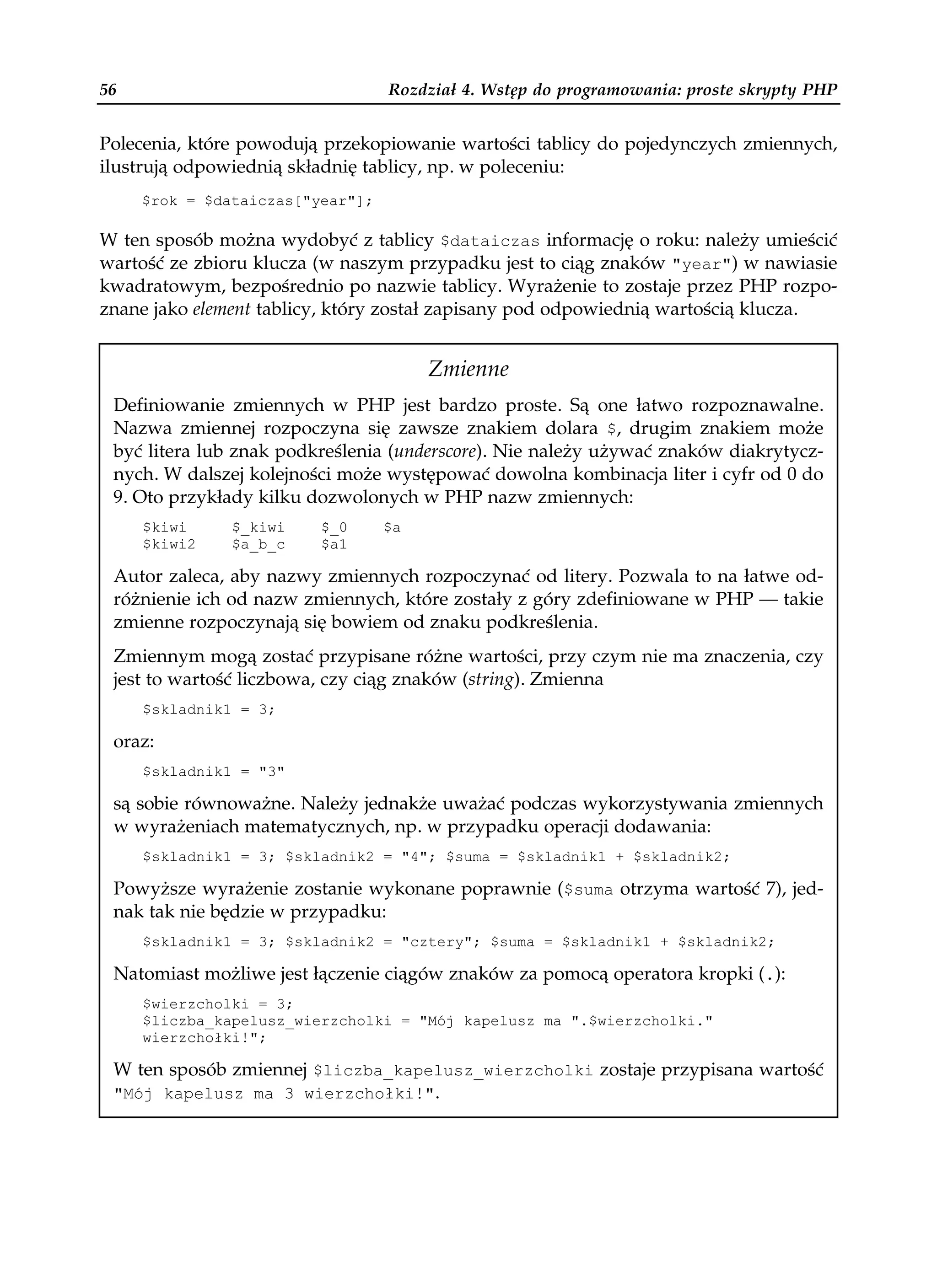 56                                Rozdział 4. Wstęp do programowania: proste skrypty PHP


Polecenia, które powodują przekopiowanie wartości tablicy do pojedynczych zmiennych,
ilustrują odpowiednią składnię tablicy, np. w poleceniu:
     $rok = $dataiczas["year"];

W ten sposób można wydobyć z tablicy $dataiczas informację o roku: należy umieścić
wartość ze zbioru klucza (w naszym przypadku jest to ciąg znaków "year") w nawiasie
kwadratowym, bezpośrednio po nazwie tablicy. Wyrażenie to zostaje przez PHP rozpo-
znane jako element tablicy, który został zapisany pod odpowiednią wartością klucza.


                                       Zmienne
 Definiowanie zmiennych w PHP jest bardzo proste. Są one łatwo rozpoznawalne.
 Nazwa zmiennej rozpoczyna się zawsze znakiem dolara $, drugim znakiem może
 być litera lub znak podkreślenia (underscore). Nie należy używać znaków diakrytycz-
 nych. W dalszej kolejności może występować dowolna kombinacja liter i cyfr od 0 do
 9. Oto przykłady kilku dozwolonych w PHP nazw zmiennych:
     $kiwi     $_kiwi    $_0      $a
     $kiwi2    $a_b_c    $a1

 Autor zaleca, aby nazwy zmiennych rozpoczynać od litery. Pozwala to na łatwe od-
 różnienie ich od nazw zmiennych, które zostały z góry zdefiniowane w PHP — takie
 zmienne rozpoczynają się bowiem od znaku podkreślenia.
 Zmiennym mogą zostać przypisane różne wartości, przy czym nie ma znaczenia, czy
 jest to wartość liczbowa, czy ciąg znaków (string). Zmienna
     $skladnik1 = 3;

 oraz:
     $skladnik1 = "3"

 są sobie równoważne. Należy jednakże uważać podczas wykorzystywania zmiennych
 w wyrażeniach matematycznych, np. w przypadku operacji dodawania:
     $skladnik1 = 3; $skladnik2 = "4"; $suma = $skladnik1 + $skladnik2;

 Powyższe wyrażenie zostanie wykonane poprawnie ($suma otrzyma wartość 7), jed-
 nak tak nie będzie w przypadku:
     $skladnik1 = 3; $skladnik2 = "cztery"; $suma = $skladnik1 + $skladnik2;

 Natomiast możliwe jest łączenie ciągów znaków za pomocą operatora kropki (.):
     $wierzcholki = 3;
     $liczba_kapelusz_wierzcholki = "Mój kapelusz ma ".$wierzcholki."
     wierzchołki!";

 W ten sposób zmiennej $liczba_kapelusz_wierzcholki zostaje przypisana wartość
 "Mój kapelusz ma 3 wierzchołki!".
 